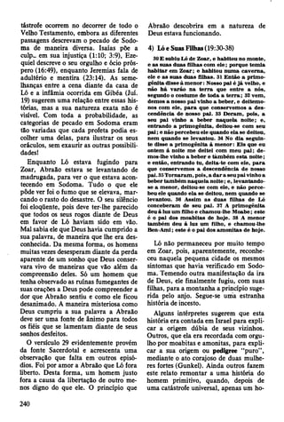 tástrofe ocorrem no decorrer de todo o
Velho Testamento, embora as diferentes
passagens descrevam o pecado de Sodo-
ma de maneira diversa. Isaías põe a
culpw em sua injustiça (1:10; 3:9), Eze-
quiel descreve o seu orgulho e ócio prós­
pero (16:49), enquanto Jeremias fala de
adultério e mentira (23:14). As seme­
lhanças entre a cena diante da casa de
Ló e a infâmia ocorrida em Gibéa (Juí.
19) sugerem uma relação entre essas his­
tórias, mas a sua natureza exata não é
visível. Com toda a probabilidade, as
categorias de pecado em Sodoma eram
tão variadas que cada profeta podia es­
colher uma delas, para ilustrar os seus
oráculos, sem exaurir as outras possibili­
dades!
Enquanto Ló estava fugindo para
Zoar, Abraão estava se levantando de
madrugada, para ver o que estava acon­
tecendo em Sodoma. Tudo o que ele
pôde ver foi o fumo que se elevava, mar­
cando o rasto do desastre. O seu silêncio
foi eloqüente, pois deve ter-lhe parecido
que todos os seus rogos diante de Deus
em favor de Ló haviam sido em vão.
Mal sabia ele que Deus havia cumprido a
sua palavra, de maneira que lhe era des­
conhecida. Da mesma forma, os homens
muitas vezes desesperam diante da perda
aparente de um sonho que Deus conser­
vara vivo de maneiras que vão além da
compreensão deles. Só um homem que
tenha observado as ruínas fumegantes de
suas orações a Deus pode compreender a
dor que Abraão sentiu e como ele ficou
desanimado. A maneira misteriosa como
Deus cumpriu a sua palavra a Abraão
deve ser uma fonte de ânimo para todos
os fiéis que se lamentam diante de seus
senhos desfeitos.
O versículo 29 evidentemente provém
da fonte Sacerdotal e acrescenta uma
observação que falta em outros episó­
dios. Foi por amor a Abraão que Ló fora
liberto. Desta forma, um homem justo
fora a causa da libertação de outro me­
nos digno do que ele. O princípio que
Abraão descobrira em a natureza de
Deus estava funcionando.
4) Lóe Suas Filhas (19:30-38)
30 E subiu Ló de Zoar, e habitou no m onte,
e as suas duas filhas com e le ; porque tem ia
h ab itar em Z oar; e habitou num a caverna,
ele e as suas duas filhas. 31 E ntão a prim o­
gênita disse à m e n o r: Nosso pai é já velho, e
não h á varão n a te rra que en tre a nós,
segundo o costum e de to da a te rra ; 32 vem ,
dem os a nosso pai vinho a beber, e deitem o-
nos com ele, p a ra que conservem os a des­
cendência de nosso pai. 33 D eram , pois, a
seu pai vinho a beber naquela noite; e,
entrando a prim ogênita, deitou-se com seu
p a i; e não percebeu ele quando ela se deitou,
nem quando se levantou. 34 No dia seguin­
te disse a prim ogênita à m en o r: E is que eu
ontem à noite m e deitei com m eu p ai; de-
mos-lhe vinho a beber e tãm bém esta no ite;
e então, entrando tu, deita-te com ele, p a ra
que conservem os a descendência de nosso
pai. 35 T ornaram , pois, a d ar a seu pai vinho a
beber tam bém naquela no ite; e, levantando-
se a m enor, deitou-se com ele, e não perce­
beu ele quando ela se deitou, nem quando se
levantou. 36 A ssim as duas filhas de Ló
conceberam de seu pai. 37 A prim ogênita
deu à luz um filho e cham ou-lhe M oabe; este
é o pai dos m oabitas de hoje. 38 A m enor
tam bém deu à luz um filho, e cham ou-lhe
Ben-Ami; este é o pai dos am onitas de hoje.
Ló não permaneceu por muito tempo
em Zoar, pois, aparentemente, reconhe­
ceu naquela pequena cidade os mesmos
sintomas que havia verificado em Sodo­
ma. Temendo outra manifestação da ira
de Deus, ele finalmente fugiu, com suas
filhas, para a montanha a princípio suge­
rida pelo anjo. Segue-se uma estranha
história de incesto.
Alguns intérpretes sugerem que esta
história era contada em Israel para expli­
car a origem dúbia de seus vizinhos.
Outros, que ela era recordada com orgu­
lho por moabitas e amonitas, para expli­
car a sua origem ou pedigree “puro”,
mediante o ato corajoso de duas mulhe­
res fortes (Gunkel). Ainda outros fazem
este relato remontar a uma história do
homem primitivo, quando, depois de
uma catástrofe universal, apenas um ho­
240
 