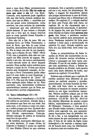 mem e suas duas filhas permaneceram
vivos. A filha de Ló diz: Não há varão na
terra que entre a nós (cf. von Rad).
Contudo, esta expressão pode significar
não que não havia restado nenhum ho­
mem, mas que as filhas — mantidas por
seu pai quase como prisioneiras, como
estavam, em uma caverna da montanha
— pensavam que não sobrevivera ne­
nhum homem. O que tornou a situação
pior era o fato que as moças estavam
para se casar quando foram forçadas a
abandonar Sodoma.
Este não foi o fim do caso. Há um
pequeno livro, no Velho Testamento, o
livro de Rute, que fala de uma jovem
moabita, descendente deste ato incestuo­
so. Ela se lança aos pés de um parente,
Boaz, que a chama de sua “filha” (Rute
3:10), mas o propósito dela não era con­
seguir um filho através de engano. Me­
diante o seu ato, ela estava conclamando
o mais elevado senso de dever daquele
parente. Essa mulher nobre redimiu para
sempre o nome de Ló. O bem que estava
latente nele finalmente emergiu, de for­
ma que o Novo Testamento podia olhar
para Ló com todas as suas fraquezas, e
assim mesmo chamá-lo de “justo” (II
Ped. 2:7). Não que ela tenha conseguido
fazer expiação pelas falhas de Ló. Pelo
contrário, uma descendente evidenciou
características latentes que só Deus po­
dia perceber e aceitar originalmente.
11. Sara eAbimeleque (20:1-18)
Esta história é semelhante a 12:10-20.
Em ambas as narrativas, Abraão disse a
um monarca que Sara era sua irmã. Em
cada caso, o rei tomou-a como sua espo­
sa, e sofreu pragas por isso. Quando des­
cobriu que havia sido enganado, repreen­
deu Abraão asperamente. Contudo,
Abraão emergiu de ambos os encontros
mais rico do que antes.
Há também marcantes diferenças en­
tre estas histórias. O nome divino de
Yahweh (o Senhor) é usado no capítulo
12, mas Elohim (Deus) no que estamos
estudando. Em a narrativa anterior, Fa­
raó era o rei; nesta, foi Abimeleque. No
Egito, o engano foi descoberto depois
que pragas sobrevieram à casa de Faraó,
ao passo que Deus veio a Abimeleque em
sonhos. No capítulo 12, a relação marital
de Sara com Faraó não está clara; no
capítulo 20, se diz claramente que a
união jamais foi consumada. A descober­
ta do engano fez com que Faraó expul­
sasse Abraão do Egito como persona non
grata. Em Gerar, o patriarca recebeu
um convite amável para permanecer na
terra. Nenhuma tentativa foi feita para
explicar a base para a prevaricação do
capítulo 12; aqui, Abraão explicou que
Sara era sua meia-irmã, bem como sua
esposa.
Todas as características da fonte Is­
raelita do Norte são encontradas no ca­
pítulo 20, levando muitos estudiosos a
colocar a passagem em foco nesta clas­
sificação. O uso de um sonho, preocupa­
ção com problemas éticos, a ênfase na
função profética de Abraão, tudo aponta
para uma fonte diferente da Judia, que
aparece no capítulo 12 (von Rad).
Embora seja evidente que o capítulo 20
contém material bem diferente do que
consta no capítulo anterior e provém,
possivelmente, da fonte Israelita do Nor­
te, não está bem claro se ambas as
histórias se baseiam no mesmo aconteci­
mento ou em duas ocorrências separa­
das. Muitos eruBitos acham que os três
relatos da exposição da esposa de um
patriarca (12:10-20; 20:1-18; 26:6-11)
são edições diferentes do mesmo evento
básico, especialmente os capítulos 12 a
20 (Skinner). Contudo, é bem possível
que Abraão tenha tentado a mesma ma­
nobra uma segunda vez, que aparente­
mente funcionara bem da primeira vez.
Se ele o fez, a sua integridade era um
tanto menor do que comumente se supu­
nha. O fato de ter saído do Egito como
indesejável e ter tentado a mesma espé­
cie de fraude mais uma vez dificilmente
se ajustava com um caráter reto.
241
 