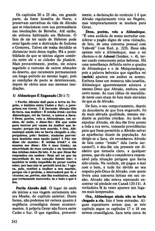Os capítulos 20 a 23 são, em grande
parte, da fonte Israelita do Norte, e
preservam narrativas da vida de Abraão
que se relacionam com sua permanência
nas imediações de Berseba. Até então,
ele estivera habitando em Hebrom. O
fato de ele ter saído de Hebrom pode
estar ligado com a destruição de Sodoma
e Gomorra. Talvez ele tenha decidido se
distanciar mais dessa região. Há a possi­
bilidade de que se iniciou algum comér­
cio entre ele e as cidades da planície.
Mais provavelmente, porém, ele estava
seguindo o costume de outros nômades
do deserto, que raramente permaneciam
um longo período no mesmo lugar, pois
as condições de pasto se deterioravam,
depois de vários anos nas mesmas ime­
diações.
1) Abimeleque Ê Enganado (20:1-7)
1 P a rtiu A braão dali p a ra a te rra do Ne-
gebe, e habitou entre C ades e S ur; e p ere­
grinou em G erar. 2 E havendo A braão dito
de Sara, sua m ulher: É m inha irm ã ; enviou
A bim eleque, rei de G erar, e tom ou a Sara.
3 D eus, porém , veio a A bim eleque, em so­
nhos, de noite, e disse-lhe: E is que estás
p ara m o rrer por causa d a m ulher que to ­
m aste; porque ela tem m arido. 4 O ra, Abi­
m eleque ainda não se havia chegado a ela;
perguntou, pois: Senhor, m a ta rá s porven­
tu ra tam bém um a nação ju sta? 5 N ão m e
disse ele m esm o: É m inha irm ã? e ela
m esm a m e disse: E le é m eu irm ão ; na
sinceridade do m eu coração e na inocência
das m inhas m ãos fiz isto. 6 Ao que D eus lhe
respondeu em sonhos: B em sei eu que na
sinceridade do teu coração fizeste isto; e
tam bém te tenho im pedido de pecar contra
m im ; por isso não te p erm iti tocá-la; 7 ago­
ra , pois, restitu i a m ulher a seu m arido,
porque ele é profeta, e intercederá por ti, e
viverás; se, porém , não lha restituíres, sabe
que certam ente m o rrerás, tu e tudo o que é
teu.
Partiu Abraão dali. O lugar de onde
ele iniciou a sua viagem certamente não
era Moabe, do capítulo anterior. Desta
forma, não podemos ter certeza quanto à
seqüência cronológica desses aconteci­
mentos. A própria Gerar não ficava entre
Cades e Sur. O que significa, provavel­
mente, a declaração do versículo 1 é que
Abraão regularmente vivia no Negebe,
mas temporariamente se mudara para
Gerar.
Deus, porém, veio a Abimeleque.
“Ê uma audácia de nosso narrador con­
siderar o pagão digno de uma visitação,
de fato, de uma conversa pessoal com
Yahweh” (von Rad, p. 223). Deus não
apenas veio a Abimeleque, mas o rei
chamou-o de Adonai (Senhor, v. 4), ter­
mo usado comumente pelos hebreus. Há
uma semelhança definida entre o quadro
de Abimeleque e o de Melquisedeque,
pois a palavra hebraica que significa rei
(melek) aparece em ambos os nomes.
Embora fosse um monarca não-israelita,
Abimeleque aparentemente adorava o
mesmo Deus que Abraão, embora com
outro nome. As suas idéias de moralida­
de neste caso eram de fato mais elevadas
do que as de Abraão.
De fato, o seu comportamento, depois
da descoberta de que fora enganado, foi
da mais elevada qualidade, mesmo me­
diante os padrões cristãos. Ao invés de
expulsar Abraão, ele deu-lhe livre acesso
a toda a sua terra, tomando providências
para que fosse permitido a Abraão salvar
as aparências diante da população. Ao
dirigir-se a Sara, ele reconheceu Abraão
de fato como “irmão” dela (seria sar­
casmo?), e deu-lhe um presente em di­
nheiro que tornaria claro, a qualquer
pessoa, que ele não o considerava respon­
sável pela situação perigosa que havia
sido criada. Na verdade, ele pagou o mal
com o bem, e tudo foi devido ao seu
respeito pelo Deus de Abraão, com quem
tivera uma conversa íntima em seu so­
nho. Abraão não estava esperando en­
contrar tal piedade em Canaã (20:11). A
verdadeira fé às vezes aparece nos luga­
res mais inesperados.
Ora, Abimeleque ainda não se havia
chegado a ela. Isto é bem estranho. Al­
guns expositores notam que, se este
capítulo segue os capítulos 17 e 18 em
termos cronológicos, Sara teria cerca de
242
 