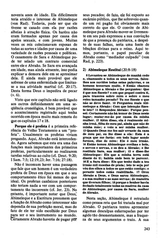 noventa anos de idade. Ela dificilmente
teria atraído o interesse de Abimeleque
(von Rad). Todavia, pode ser que ele
tivesse se casado com ela por razões
alheias à atração física. Os haréns não
eram formados apenas por causa dos
apelos sexuais, e com jovens. Muitas
vezes os reis colecionavam esposas de
todas as sortes e idades por causa de uma
variedade de razões pessoais e políticas.
O casamento de Sara e Abimeleque po­
de ter selado um contrato comercial
entre ele e Abraão. Se Sara era avançada
em idade, mas ainda atraente, isso podia
explicar a demora dele em se aproximar
dela. É ainda mais provável que ele
sofresse de uma enfermidade que limitas­
se a sua atividade marital (cf. 20:17).
Desta forma Deus o impedira de pecar
(v. 6).
Visto que este capítulo não está ligado
aos outros definidamente em uma se­
qüência cronológica, é bem provável que
0 acontecimento registrado aqui tenha
ocorrido em época muito mais remota do
gue os capítulos 17 e 18.
Porque ele é profeta é a primeira refe­
rência do Velho Testamento a um “pro­
feta” . Usualmente os profetas viviam
pregando. Aqui, Abraão está interceden­
do. Agora sabemos que esta era uma das
funções mais importantes dos primeiros
profetas, particularmente ao realizarem
tarefas relativas ao culto (cf. Deut. 9:20;
1Sam. 7:5; 12:19,23; Jer. 7:16; 27:18).
Não é incomum haver uma passagem
que fale que um homem é um verdadeiro
profeta de Deus em época em que o seu
comportamento ético foi menos do que
ideal. Os profetas canônicos posteriores
não teriam nada a ver com um compor­
tamento tão incoerente (cf. Jer. 23). No
entanto, é importante notar que Deus"
Abimeleque e a Escritura presumem que
a função de Abraão como intercessor não
dependia de sua perfeição moral, mas do
fato de ele ter sido escolhido por Deus
para ser o seu instrumento no mundo.
Certamente Abraão haveria de pagar por
seus pecados; de fato, ele foi exposto ao
escárnio público, que lhe sobreveio quan­
do um rei pagão foi obviamente mais
correto do que ele. O convite de Abi­
meleque para Abraão mover-se livremen­
te em seu país expressou a sua convicção
de que a presença do patriarca, a despei­
to de suas falhas, seria uma fonte de
bênçãos divinas para o reino. Aqui te­
mos, portanto, o papel peculiar de
Abraão como “mediador culpado” (von
Rad, p. 223).
2) Abimeleque Restitui (20:8-18)
8 Levantou-se A bim eleque de m an h ã cedo
e, cham ando a todos os seus servos, falou-
lhes aos ouvidos todas estas p alav ras, e os
hom ens tem eram m uito. 9 E ntão cham ou
A bim eleque a A braão e lhe perguntou: Que
é que nos fizeste? e em que pequei contra ti,
p a ra trazeres sobre m im e sobre o m eu
reino tam anho pecado? Tu m e fizeste o que
não se deve fazer. 10 Perguntou m ais Abi­
m eleque a A braão: Com que intenção fizes­
te isto? 11 Respondeu A braão: Porque pen­
sei : C ertam ente não h á tem or de D eus neste
lu g ar; m atar-m e-ão por causa d a m inha
m ulher. 12 Além disso, ela é realm ente m i­
nha irm ã, filha de m eu pai, ainda que não de
m inha m ãe; e veio a ser m inha m ulher.
13 Quando Deus m e fez sa ir erran te da casa
de m eu pai, eu lhe disse a ela: E sta é a
g raça que m e fa rá s: em todo lu g ar aonde
form os, dize de m im : E le é m eu Irm ão.
14 E ntão tom ou A bim eleque ovelhas e bois,
e servos e servas, e os deu a A braão; e lhe
restituiu S ara, sua m ulh er; 15 e disse-lhe
A bim eleque: E is que a m inha te rra está
diante de ti; h ab ita onde bem te p arecer.
16 E a S ara d isse: E is que tenho dado a teu
irm ão m il m oedas de p ra ta ; isto te seja por
véu dos olhos a todos os que estão contigo; e
perante todos estás reabilitada. 17 Orou
A braão a D eus, e D eus sarou A bim eleque,
e a sua m ulher e as suas se rv a s; de m aneira
que tiv eram filhos; 18porque o Senhor havia
fechado totalm ente todas as m ad res da casa
de A bim eleque, por causa de S ara, m ulher
de A braão.
Nesta seção, Abimeleque é retratado
como pessoa reta que foi tratada mal por
Abraão. O patriarca tentou apresentar
algumas desculpas esfarrapadas por ter
agido tão desonestamente, mas a fraque­
za de seus argumentos o traiu. A sua
243
 