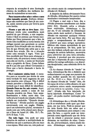 resposta às acusações é uma ilustração
clássica da tendência dos melhores ho­
mens de racionalizar os seus atos.
Para trazeres sobre mim e sobre o meu
reino tamanho pecado. Embora Abime-
leque não soubesse que Sara já era casa­
da, assim mesmo pecou por levá-la para
o seu harém.
Fizeste o que não se deve fazer. Abi-
meleque revela uma consciência mais
sensível do que Abraão, a este respeito.
Como é fácil as pessoas que foram esco­
lhidas por Deus pensarem que o fato de
terem sido escolhidas as torna isentas dos
códigos morais que governam as outras
pessoasl Esta situação não era devida ao
fato de que Abraão não sabia que a sua
atitude fora errada. Ele via a situação
como uma exceção à regra. Visto que
fora escolhido por Deus para abençoar o
mundo todo, ele precisava tomar cuidado
para não ser morto, e assim ser frustrado
todo o propósito de Deus. Como falhou
em fé o pai dos que crêem! Certamente o
Deus que o havia chamado o havia de
proteger.
Ela é realmente minha irmã. A tenta­
tiva para se esconder por detrás de uma
meia-verdade foi mais enganosa do que
uma mentira sem rebuços. Não é difícil
demais perceber a falsidade. É a meia-
verdade que é mais difícil de identificar.
Quando Deus me fez sair errante. Aqui,
Abraão estava pondo a culpa de sua
situação precária em Deus, bem seme­
lhantemente a Adão, antes dele. Um
verbo plural é usado em relação a Deus, e
poderia ser traduzido: “Quando deuses
me fizeram.” Abraão parecia um pagão
conversando com um pagão. Elohim,
que é um substantivo plural, raramente é
usado com um verbo plural para descre­
ver o Deus de Israel (cf. Gên. 35:7; Êx.
22:9; II Sam. 7:23).
Em todo lugar. Isto pode ser uma
tentativa de explicar a multiplicidade de
histórias em que o patriarca pôs em risco
a sua esposa. Mais uma vez, este pode ser
um retrato exato do comportamento de
Abraão (cf. Kidner).
A despeito da defesa obviamente fraca
de Abraão, Abimeleque fez quatro coisas
inusitadas e totalmente inesperadas:
(1) Pagou o mal com o bem, deu a
Abraão presentes semelhantes aos dados
como dote. Quando cabia a Abraão
fazer restituição, Abimeleque o fez
por ele. O ato estranho de Abimeleque
torna ainda mais notável o fracasso de
Abraão em expressar qualquer tristeza
pelo que havia feito. Por que Deus não
exigiu o arrependimento de Abraão?
É possível que esses antigos narradores
bíblicos não vissem necessidade de que
ele se arrependesse. De fato, pode ser
que eles tenham achado que este era um
exemplo da astúcia hebraica, necessária
para sobreviver em uma terra estranha.
Contudo, é provável que eles procuras­
sem dar a impressão de que o embaraço
público foi castigo suficiente, e as descul­
pas desajeitadas, uma admissão óbvia da
culpa.
(2) Ao chamar Abraão de “irmão” de
Sara, Abimeleque lhe deu o dinheiro que
ordinariamente era pago aos parentes de
uma mulher quando ela era injuriada
(cf. Êx. 22:15 e s.; Deut. 22:23 e ss.).
Ao chamar Abraão de “irmão” dela, ele
foi capaz de evitar a idéia ofensiva de que
o patriarca estava sendo recompensado
por sua astúcia no episódio. Como “ma­
rido”, Abraão não fora injuriado; ele
havia injuriado Abimeleque. Como “ir­
mão”, ele podia receber restituição pela
ofensa.
(3) Abimeleque deu a Abraão liberda­
de de se estabelecer onde quer que dese­
jasse, em sua terra. Pode-se pensar que
ele teria ficado feliz em saber que o
patriarca abandonara para sempre o seu
país. De fato, o convite pode ser inter­
pretado como significando que ele devia
sair da cidade e procurar pastos mais
distantes, no território do reino. Contu­
do, ele, provavelmente, estava sendo sin­
cero. Abimeleque respeitava tanto o
244
 