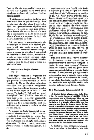 Deus de Abraão, que recebia com prazer
a presença de alguém a quem Deus havia
escolhido, embora não pudesse confiar
nesse alguém!
(4) Abimeleque também declarou que
Sara estava livre de qualquer culpa. Isso
te seja por véu dos olhos é expressão
literal que, provavelmente, significa que
aquilo a protegeria de qualquer crítica.
Desta forma, ele estava declarando que
não a considerava culpada de qualquer
ofensa. Como juiz supremo da terra, ele
a havia declarado inocente.
Até que ponto o comportamento de
Abimeleque era devido a um espírito gra­
cioso e até que ponto a uma forma
engenhosa de “amontoar brasas de fogo”
sobre a cabeça de Abraão, é impossível
de determinar. Sem dúvida, entretanto,
a mão de Deus estava operando aqui,
preparando de maneira estranha e mis­
teriosa o povo de Israel para a vinda do
Mediador lusto.
12. Tensão Entre Isaque e Ismael
(21:1-21)
Esta seção continua a seqüência de
Berseba-Gerar, dos capítulos 20 a 23,
que provém primordialmente da fonte
Israelita do Norte. Os cinco primeiros
versículos são geralmente designados
como fonte Sacerdotal, tentando a mão
de um redator ligar 20:18 com 21:1, ao
colocar “o Senhor” (Yahweh) no lugar
do original “Deus” (Elohim). Contudo, é
bem possível que o escritor Sacerdotal,
que conhecia bem o nome de Yahweh, o
tivesse usado ocasionalmente, embora
ordinariamente tivesse o cuidado de não
ser anacrônico.
As marcas da fonte Sacerdotal se en­
contram claramente em 21:1-5. Há uma
referência à circuncisão no oitavo dia,
que continua o relato Sacerdotal do capí­
tulo 17. Chama-se a atenção para a idade
de Abraão. Elohim é o nome costumeiro
para a divindade, nesta passagem (v. 2 e
4).
A presença da fonte Israelita do Norte
é sugerida pelo fato de que um relato
paralelo da fonte Judia ocorre no capítu­
lo 16. Ali, Agar estava grávida; aqui,
Ismael já nasceu. Em ambas as narrati­
vas um anjo a tranqüilizou, e ela refres-
cou-se num poço. As características típi­
cas da fonte Israelita do Norte encon­
tradas aqui são: (1) preocupação com
problemas éticos (Abraão relutou em
mandar Agar embora, enquanto, no cap.
16, ele deixou Sara fazer o que desejava);
(2) preocupação com os menos privile­
giados (Agar era a escrava indefesa, que,
aparentemente, não fizera nada de erra­
do); (3) uma ênfase na transcendência de
Deus (o anjo fala do céu, em vez de
encontrá-la na terra, como no cap. 16);
(4) o uso de Elohim como nome da divin­
dade.
Será que temos duas edições diferen­
tes do mesmo evento, relatos que se
desenvolveram em diferentes direções, a
partir de uma fonte comum? Skinner
pensa que assim é, mas não pode haver
uma conclusão definitiva a respeito deste
assunto. É bem possível que Agar tenha
sido expulsa para o deserto tanto antes
quanto depois do nascimento de Ismael,
e que o fato de a fonte Israelita do Norte
ter lembrado esse episódio tenha sido
colorido pela narrativa da fonte Judia.
1) O Nascimento de Isaque (21:1-7)
10 Senhor visitou a S ara, com o tinha dito,
e lhe fez como havia prom etido. 2 S ara
concebeu, e deu a A braão um filho na sua
velhice, ao tem po determ inado, de que Deus
lhe fa la ra ; 3 e A braão pôs no filho que lhe
n ascera, que S ara lhe d era, o nom e de Is a ­
que. 4 E A braão circuncidou a seu filho Is a ­
que, quando tinha oito dias, conform e D eus
lhe ordenara. 5 O ra, A braão tinha cem anos,
quando lhe nasceu Isaque, seu filho. 6 Pelo
que disse S ara: D eus preparou riso p a ra
m im ; todo aquele que o ouvir, se rirá com i­
go. 7 E acrescentou: Q uem d iria a A braão
que S ara havia de am am en tar filhos? No
entanto, lhe dei um filho na sua velhice.
As tentativas mais antigas para identi­
ficar a narrativa da fonte Judia, nos dois
245
 