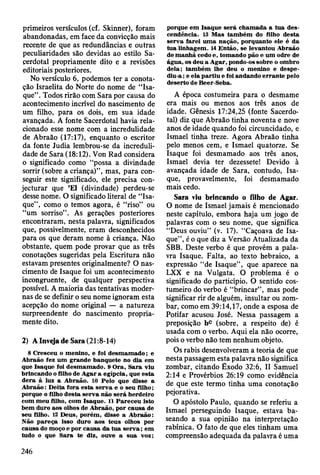 primeiros versículos (cf. Skinner), foram
abandonadas, em face da convicção mais
recente de que as redundâncias e outras
peculiaridades são devidas ao estilo Sa­
cerdotal propriamente dito e a revisões
editoriais posteriores.
No versículo 6, podemos ter a conota­
ção Israelita do Norte do nome de “Isa-
que”. Todos rirão com Sara por causa do
acontecimento incrível do nascimento de
um filho, para os dois, em sua idade
avançada. A fonte Sacerdotal havia rela­
cionado esse nome com a incredulidade
de Abraão (17:17), enquanto o escritor
da fonte Judia lembrou-se da increduli­
dade de Sara (18:12). Von Rad considera
o significado como “possa a divindade
sorrir (sobre a criança)”, mas, para con­
seguir este significado, ele precisa con­
jecturar que ’El (divindade) perdeu-se
desse nome. O significado literal de “Isa-
que”, como o temos agora, é “riso” ou
“um sorriso”. As gerações posteriores
encontraram, nesta palavra, significados
que, possivelmente, eram desconhecidos
para os que deram nome à criança. Não
obstante, quem pode provar que as três
conotações sugeridas pela Escritura não
estavam presentes originalmente? O nas­
cimento dè Isaque foi um acontecimento
incongruente, de qualquer perspectiva
possível. A maioria das tentativas moder­
nas de se definir o seu nome ignoram esta
acepção do nome original — a natureza
surpreendente do nascimento propria­
mente dito.
2) A Inveja de Sara (21:8-14)
8 C resceu o m enino, e foi d esm am ado; e
A braão fez um grande banquete no dia em
que Isaque foi desm am ado. 9 O ra, S ara viu
brincando o filho de A gar a egípcia, que esta
d era à luz a A braão. 10 Pelo que disse a
A braão: D eita fora esta serv a e o seu filho;
porque o filho d esta serva não será herdeiro
com m eu filho, com Isaque. 11 P areceu isto
bem duro aos olhos de A braão, por causa de
seu filho. 12 D eus, porém , disse a A braão:
Não p areça isso duro aos teus olhos por
causa do moço e por causa da tu a se rv a ; em
tudo o que S ara te diz, ouve a sua voz;
porque em Isaque será cham ada a tu a des­
cendência. 13 M as tam bém do filho desta
serv a farei um a nação, porquanto ele é da
tu a linhagem . 14 E ntão, se levantou A braão
de m anhã cedo e, tom ando pão e um odre de
água, os deu a A gar, pondo-os sobre o om bro
dela; tam bém lhe deu o m enino e despe­
diu-a ; e ela p artiu e foi andando erran te pelo
deserto de Beer-Seba.
A época costumeira para o desmame
era mais ou menos aos três anos de
idade. Gênesis 17:24,25 (fonte Sacerdo­
tal) diz que Abraão tinha noventa e nove
anos de idade quando foi circuncidado, e
Ismael tinha treze. Agora Abraão tinha
pelo menos cem, e Ismael quatorze. Se
Isaque foi desmamado aos três anos,
Ismael devia ter dezessete! Devido à
avançada idade de Sara, contudo, Isa­
que, provavelmente, foi desmamado
mais cedo.
Sara viu brincando o filho de Agar.
O nome de Ismael jamais é mencionado
neste capítulo, embora haja um jogo de
palavras com o seu nome, que significa
“Deus ouviu” (v. 17). “Caçoava de Isa­
que”, é o que diz a Versão Atualizada da
SBB. Deste verbo é que provém a pala­
vra Isaque. Falta, ao texto hebraico, a
expressão “de Isaque”, que aparece na
LXX e na Vulgata. O problema é o
significado do particípio. O sentido cos­
tumeiro do verbo é “brincar”, mas pode
significar rir de alguém, insultar ou zom­
bar, como em 39:14,17, onde a esposa de
Potifar acusou José. Nessa passagem a
preposição be (sobre, a respeito de) é
usada com o verbo. Aqui ela não ocorre,
pois o verbo não tem nenhum objeto.
Os rabis desenvolveram a teoria de que
nesta passagem esta palavra não significa
zombar, citando Êxodo 32:6, II Samuel
2:14 e Provérbios 26:19 como evidência
de que este termo tinha uma conotação
pejorativa.
O apóstolo Paulo, quando se referiu a
Ismael perseguindo Isaque, estava ba­
seando a sua opinião na interpretação
rabínica. O fato de que eles tinham uma
compreensão adequada da palavra é uma
246
 