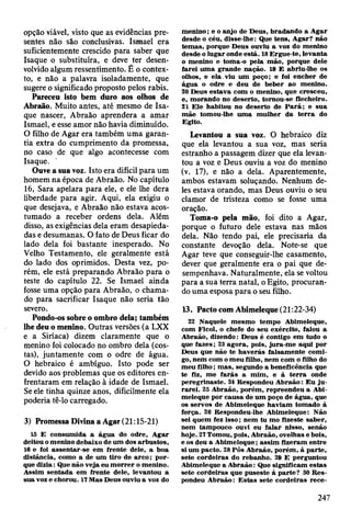 opção viável, visto que as evidências pre­
sentes não são conclusivas. Ismael era
suficientemente crescido para saber que
Isaque o substituíra, e deve ter desen­
volvido algum ressentimento. É o contex­
to, e não a palavra isoladamente, que
sugere o significado proposto pelos rabis.
Pareceu isto bem duro aos olhos de
Abraão. Muito antes, até mesmo de Isa­
que nascer, Abraão aprendera a amar
Ismael, e esse amor não havia diminuído.
O filho de Agar era também uma garan­
tia extra do cumprimento da promessa,
no caso de que algo acontecesse com
Isaque.
Ouve a sua voz. Isto era difícil para um
homem na época de Abraão. No capítulo
16, Sara apelara para ele, e ele lhe dera
liberdade para agir. Aqui, ela exigiu o
que desejava, e Abraão não estava acos­
tumado a receber ordens dela. Além
disso, as exigências dela eram desapieda­
das e desumanas. O fato de Deus ficar do
lado dela foi bastante inesperado. No
Velho Testamento, ele geralmente está
do lado dos oprimidos. Desta vez, po­
rém, ele está preparando Abraão para o
teste do capítulo 22. Se Ismael ainda
fosse uma opção para Abraão, o chama­
do para sacrificar Isaque não seria tão
severo.
Pondo-os sobre o ombro dela; também
lhe deu o menino. Outras versões (a LXX
e a Siríaca) dizem claramente que o
menino foi colocado no ombro dela (cos­
tas), juntamente com o odre de água.
O hebraico é ambíguo. Isto pode ser
devido aos problemas que os editores en­
frentaram em relação à idade de Ismael.
Se ele tinha quinze anos, dificilmente ela
poderia tê-lo carregado.
3) Promessa Divina a Agar (21:15-21)
15 E consum ida a água do odre, A gar
deitou o m enino debaixo de um dos arbustos,
16 e foi assentar-se em frente dele, a boa
distância, como a de um tiro de a rc o ; p o r­
que d izia: Que não veja eu m o rrer o m enino.
Assim sentada em frente dele, levantou a
sua voz e chorou. 17 M as Deus ouviu a voz do
m enino; e o anjo de D eus, bradando a A gar
desde o céu, disse-lhe: Que tens, A gar? não
tem as, porque D eus ouviu a voz do m enino
desde o lugar onde está. 18 E rgue-te, levanta
o m enino e tom a-o pela m ão, porque dele
farei um a grande nação. 19 E abriu-lhe os
olhos, e ela.v iu um poço; e foi encher de
água o odre e deu de beber ao m enino.
20 D eus estav a com o m enino, que cresceu,
e, m orando no deserto, tom ou-se flecheiro.
21 E le habitou no deserto de P a rã ; e sua
m ãe tom ou-lhe um a m ulher da te rra do
Egito.
Levantou a sua voz. O hebraico diz
que ela levantou a sua voz, mas seria
estranho a passagem dizer que ela levan­
tou a voz e Deus ouviu a voz do menino
(v. 17), e não a dela. Aparentemente,
ambos estavam soluçando. Nenhum de­
les estava orando, mas Deus ouviu o seu
clamor de tristeza como se fosse uma
oração.
Toma-o pela mão, foi dito a Agar,
porque o futuro dele estava nas mãos
dela. Não tendo pai, ele precisaria da
constante devoção dela. Note-se que
Agar teve que conseguir-lhe casamento,
dever que geralmente era o pai que de­
sempenhava. Naturalmente, ela se voltou
para a sua terra natal, o Egito, procuran­
do uma esposa para o seu filho.
13. Pacto com Abimeleque (21:22-34)
22 N aquele m esm o tem po A bim eleque,
com Ficol, o chefe do seu exército, falou a
A braão, dizendo: D eus é contigo em tudo o
que fazes; 23 agora, pois, jura-m e aqui por
Deus que não te h av erás falsam ente com i­
go, nem com o m eu filho, nem com o filho do
m eu filho; m as, segundo a beneficência que
te fiz, m e farás a m im , e à te rra onde
peregrinaste. 24 K espondeu A braão: E u ju ­
rarei. 25 A braão, porém , repreendeu a Abi­
m eleque por causa de um poço de água, que
os servos de Abim eleque haviam tom ado à
força. 28 Respondeu-lhe A bim eleque: Não
sei quem fez isso ; nem tu mo fizeste saber,
nem tam pouco ouvi eu falar nisso, senão
hoje. 21 Tomou, pois, A braão, ovelhas e bois,
e os deu a A bim eleque; assim fizeram entre
si um pacto. 28 Pôs A braão, porém , à p arte,
sete cordeiras do rebanho. 29 E perguntou
Abimeleque a A braão: Que significam estas
sete cordeiras que puseste à p arte? 30 R es­
pondeu A braão: E stas sete cordeiras rece-
247
 