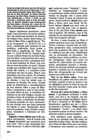 b erás da m inha m ão p a ra que m e sirv am de
testem unho de que eu cavei este poço. 31 P e ­
lo que cham ou aquele lu g ar Beer-Seba, p or­
que ali os dois ju ra ra m . 32 A ssim fizeram
um pacto em Beer-Seba. Depois se lev an ta­
ra m Abim eleque e Ficol, o chefe do seu
exército, e to rn aram p a ra a te rra dos filis­
teus. 33 A braão plantou u m a tam arg u eira
em Beer-Seba, e Invocou ali o nom e do Se­
nhor, o D eus eterno. 34 £ peregrinou A braão
n a te rra dos filisteus m uitos dias.
Alguns expositores encontram, nesta
seção, duas narrativas de pactos celebra­
dos: um selado pelo presente de Abraão,
de ovelhas e bois, dando, desta forma, ao
nome de Beer-Seba o significado de “Po­
ço do Juramento” (v. 22-24,27,31), e o
outro, confirmado pelo presente de sete
cordeiras, conferindo, desta forma, a
Beer-Seba o significado de “Poço das
Sete” (v. 25,26 28-30,32). Gunkel insis­
tiu que o último relato era da fonte Judia,
mas von Rad e comentaristas mais recen­
tes asseveram que toda a passagem deri­
va da fonte Israelita do Norte, que con­
tém as duas narrativas do pacto. Speiser
propõe que a história não requer recons­
trução tão radical, e a considera como
ocorrendo em uma só peça. Houve uma
cerimônia com duas partes. Na primeira
parte, Abimeleque pediu a boa vontade
de Abraão, e isso foi selado com os
presentes de Abraão. Na outra, Abraão
pediu de Abimeleque o reconhecimento
de seus direitos sobre o poço de Beer-
Seba, e presenteou-o com as sete cordei­
ras como oferta de paz. A cerimônia de-
senrolou-se em dois estágios, porque um
precisava tratar do problema de Abime­
leque, e o outro, o problema de Abraão.
O aspecto estranho do caso, entretanto,
foi que Abraão teve que fazer presentes
em ambas as vezes. Geralmente, havia
troca de presentes. Aqui, Abraão, o pere­
grino, reconhecia a soberania de Abi­
meleque.
Segundo a benevolência que te fiz sig­
nifica, literalmente, “mas de acordo com
a chesed (lealdade) que pratiquei para
com você”. Esta é uma declaração bas­
tante incomum. A palavra hebraica che­
sed, traduzida como “bondade”, “ama­
bilidade” ou “longanimidade”, é pala­
vra geralmente usada exclusivamente em
termos de relações com o pacto entre
Yahweh e Israel. É amor no contexto do
pacto. Israel praticava chesed para com
Deus, e Deus, para com Israel. Os he­
breus tinham chesed uns para com os
outros, mas não para com os gentios,
nem se diz que Deus tinha chesed para
com os gentios. No entanto, aqui se faz
menção de um relacionamento de chesed
entre um rei gentio e Abraão.
De fato, a fonte Israelita do Norte é
sempre generosa para com Abimeleque.
Talvez o escritor, estando fora de Judá,
fosse geralmente mais condescendente
para com os gentios. Ele sabia o que era
ser rejeitado por não estar identificado
com as instituições de Jerusalém. Ele
também estava sendo profético, ao retra­
tar Abimeleque, tanto aqui como no
capítulo 20, como sendo, em muitas ma­
neiras, moralmente superior a Abraão.
Talvez ele estivesse dizendo que freqüen­
temente é verdade que os escolhidos de
Deus são ultrapassados em virtude por
aqueles que estão fora da fé.
Nem tu mo fizeste saber. Com que
freqüência um pastor tem feito esta ob­
servação, quando o povo se queixa a ele
de negligência acerca de fatos de que ele
não está sabendo! Como pode ele saber,
se não lhe contarem?
Invocou ali o nome do Senhor, o Deus
etemo, é geralmente atribuído à fonte
Judia, mas este é, na verdade, um dos
conceitos mais antigos de Gênesis. Quan­
do Deus é chamado de ’El ‘Olam (Deus
Sempiterno), significa que ele é o Deus
do passado e do futuro. ‘Olam significa,
literalmente, “oculto”, e se refere tanto
ao passado quanto ao futuro ocultos, tão
distantes quanto se possa imaginar.
Esta referência pode significar que
Deus já era adorado com este nome no
santuário de Beer-Seba. Abraão verificou
que o Deus de Beer-Seba era o seu Deus,
e incorporou este conceito na estrutura
248
 