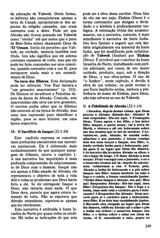 da adoração de Yahweh. Desta forma,
os hebreus não conquistaram apenas a
terra de Canaã; apropriaram-se dos as­
pectos da religião cananéia, que eram
coerentes com a deles. Pode ser que
Abraão não tivesse pensado em Yahweh
como “eterno” até que notou que o povo
de Beer-Seba estava chamando Deus de
’El ‘Omam. Então ele percebeu que Yah­
weh, na verdade, merecia também esse
título. Isto não significa que ele adotou
costumes cananeus de culto, mas que ele
pode ter feito concessões aos seus concei­
tos, quando coerentes com a sua fé, para
enriquecer ainda mais o seu entendi­
mento de Deus.
Na terra dos filisteus. Esta declaração
pode ser editorial. Von Rad declara-a
“um grosseiro anacronismo” (p. 232).
Os filisteus só invadiram a Palestina de­
pois da época de Abraão. Contudo, este
anacronismo não seria um erro grosseiro.
O escritor podia saber que os filisteus
não estavam ali na época de Abraão, mas
usou esta expressão para identificar a
região, para os seus leitores, em uma
época respectiva.
14. O Sacrifício de Isaque (22:1-24)
Este capítulo expressa os conceitos
mais profundos encontrados nas narrati­
vas patriarcais. Ele é elaborado mais
cuidadosamente do que qualquer passa­
gem de Gênesis, exceto o capítulo 1.
A sua narrativa faz inquirições à mais
profunda compreensão do relacionamen­
to de Deus com o homem. Isaque não
era apenas o filho amado de Abraão; ele
representava o objetivo de toda a vida
dele e todas as promessas que Deus havia
feito a ele. Se ele entregasse Isaque a
Deus, não restaria mais nada. O que
Deus dera, parecia que agora estava to­
mando de volta. Não se esperava que
Abraão entendesse; esperava-se apenas
que ele obedecesse.
Esta narrativa é atribuída à fonte Is­
raelita do Norte por quase todos os erudi­
tos. Há todas as indicações de que esta
pode ser a obra desse escritor. Deus fala
do céu em seu anjo; Elohim (Deus) é o
termo costumeiro que designa a divin­
dade; e a história é profundamente teo­
lógica. A retratação vívida dos aconteci­
mentos, em a narrativa, contudo, é mais
semelhante à narrativa da fonte Judia.
Isto leva Speiser a sugerir que esta his­
tória originalmente era material da fonte
Judia, que foi modificado pela substitui­
ção de Yahweh (Senhor) por ’Elohim
(Deus). É provável que o escritor da fonte
Israelita do Norte, trabalhando com perí­
cia adicional, por causa de seu maior
cuidado, produziu, aqui, sob a direção
de Deus, a sua obra-prima. O uso de
“o Senhor”, neste capítulo, é devido à
obra de um redator, ou pode revelar o
que ficou implícito acima, embora a pre­
ferência do nome de Elohim, para Deus,
não seja adversa ao uso de Yahweh.
1) A Fidelidade de Abraão (22:1-14)
1 Sucedeu, depois destas coisas, que D eus
provou a A braão, dizendo-lhe: A braãot E
este respondeu: E is-m e aqui. 2 Prosseguiu
D eus: Tom a ag o ra o teu filho, o teu único
filho, Isaque, a quem a m a s; vai à te rra de
M oriá, e oferece-o ali em holocausto sobre
um dos m ontes que te hei de m o strar. 3 L e­
vantou-se, pois, A braão, de m an h ã cedo,
albardou o seu jum ento, e tom ou consigo
dois dos seus m oços e Isaque, seu filho; e,
tendo cortado lenha p a ra o holocausto, p a r­
tiu p a ra ir ao lu g ar que D eus lhe dissera.
4 Ao terceiro dia levantou A braão os olhos, e
viu o lugar de longe. 5 E disse A braão a seus
m oços: Ficai-vos aqui com o jum ento, e eu e
o m ancebo irem os a té lá; depois de a d o ra r­
m os, voltarem os a vós. 6 Tomou, pois,
A braão a lenha do holocausto e a pôs sobre
Isaque, seu filho; tom ou tam bém n a m ão o
fogo e o cutelo, e foram cam inhando juntos.
7 E ntão disse Isaque a A braão, seu p ai: M eu
pai! Respondeu A braão: E is-m e aqui, m eu
filho! Perguntou-lhe Isaque: E is o fogo e a
lenha, m as onde está o cordeiro p a ra o holo­
causto? 8 Respondeu-lhe A braão: Deus p ro ­
v erá p a ra si o cordeiro p a ra o holocausto,
m eu filho. E os dois iam cam inhando juntos.
9 H avendo eles chegado ao lugar que D eus
lhe dissera, edificou A braão ali o a lta r e pôs
a lenha em o rd em ; e am arro u Isaque, seu
filho, e o deitou sobre o a lta r em cim a da
lenha. 10 E , estendendo a m ão, pegou no
249
 