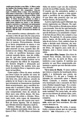cutelo p a ra im olar a seu filho. 11 M as o anjo
do Senhor lhe bradou desde o céu, e d isse:
A braão, A braão! E le respondeu: Eis-m e
aqui. 12 E ntão disse o anjo: Não estendas a
m ão sobre o m ancebo, e não lhe faças nada;
porquanto agora sei que tem es a D eus, visto
que não m e negaste teu filho, o teu único
filho. 13 Nisto levantou A braão os olhos e
olhou, e eis a trá s de si um carneiro em b a ra ­
çado pelos chifres no m ato ; e foi A braão,
tom ou o carneiro e o ofereceu em holocausto
em lugar de seu filho. 14 Pelo que cham ou
A braão àquele lugar Jeová-Jlré ; donde se
diz a té o dia de h o je: No m onte do Senhor se
proverá.
Esta narrativa começa alertando o lei­
tor para o fato de que esta foi uma prova
a que Deus estava para submeter Abraão.
Não foi uma prova que Abraão apresen­
tou a si mesmo. Provavelmente, Abraão
já se havia perguntado se amava o seu
Deus tanto quanto os seus vizinhos pa­
gãos amavam os seus, quando lhes ofe­
reciam os seus filhos. Não estamos certos
de como os sacrifícios humanos eram
comuns naquela época, mas há evidên­
cias de que eles eram praticados (cf.
Speiser). Embora Abraão pudesse ter-se
feito pergunta tão difícil de responder,
um homem dirigido e abençoado por
Deus de maneira tão notória teria que
ouvir do próprio Deus o imperativo para
fazer tal sacrifício.
Como podia o Deus de amor revelado
por Jesus Cristo ter pedido tal coisa de
um homem? Hoje em dia, ele certamente
não faria isto, pois sabemos, através da
própria lei de Israel e dos seus profetas,
que certamente se basearam no resultado
deste acontecimento, que o sacrifício hu­
mano não ê aceitável a Deus. Na época
de Abraão não é provável que houvesse
uma compreensão clara da atitude de
Deus para uma oferta dessas. De fato,
por meio desta ordem a Abraão, Deus,
mais tarde, seria capaz de demonstrar
positivamente que não queria esse sacri­
fício de forma alguma. Ele só desejava
que Abraão estivesse disposto a fazê-lo.
Embora Abraão não tenha demons­
trado nenhuma percepção deste fato, na
época (I Ped. 1:19,20), Deus certamente
tinha em mente o que um dia realizaria
através de seu Filho amado, Jesus Cristo.
O mundo um dia entenderia melhor o
coração de Deus, quando o visse permi­
tindo o sacrifício de seu próprio Filho.
O que Deus não permitiu que um pai
terreno fizesse, ele mesmo fez.
A prova registrada aqui é diferente das
outras registradas em Gênesis. No capí­
tulo 12, Deus pediu a Abraão para deixar
o seu passado. Isto ele fez sem hesitação.
Nos anos que se seguiram, Deus esperou
que ele deixasse a sua ansiedade a respei­
to do fato de que Deus iria cumprir a sua
palavra. No capítulo 15, ele passou nessa
prova. Agora, ele lhe pedia que abrisse
mão de seu futuro. Esta, embora fosse de
todas a decisão mais dolorosa, ele tam­
bém estava disposto a tomar. Confiando
em Deus, ele seguiria para onde ele o
dirigisse, pois o futuro estava em Suas
mãos.
O teu único filho, Isaque. Que dizer de
Ismael? Para Abraão, não havia voltar
atrás. Este era, da parte de Deus, um
lembrete a esse respeito. E também nos
permite ver que Deus compreendia ple­
namente a agonia que esta decisão causa­
ria a Abraão.
Vai à terra de Moriá. O único indício
que temos a respeito da localização desta
região é a declaração que consta em
II Crônicas 3:1, de que o Templo de
Salomão foi construído sobre o Monte
Moriá. Contudo, o cronista relaciona
esta localização com o encontro de Davi
com o Senhor naquele lugar. Se o cronis­
ta soubesse que a prova de Abraão tam­
bém tivera lugar ali, não a teria mencio­
nado também? Por outro lado, ele sabia
que os seus leitores já sabiam disso, pois,
na sua época, o Pentateuco já estava
completo.
Levantou-se, pois, Abraão de manhã
cedo, antes que Sara acordasse. Ele não
ousava demorar-se.
Voltaremos a vós. No verbo, é encon­
trada a mesma pessoa que na expressão
anterior: “nós voltaremos a vós” — em
250
 