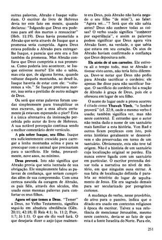 outras palavras, Abraão e Isaque volta­
riam. O escritor do livro de Hebreus
devia ter este fato em mente, quando
declarou: “Julgando que Deus era pode­
roso para até dos mortos o ressuscitar”
(Heb. 11:19). Deus havia prometido a
Abraão que seria através de Isaque que a
promessa seria cumprida. Agora Deus
estava pedindo a Abraão para entregar-
lhe Isaque, e parecia que este era o fim
também da promessa. Mas Abraão con­
fiava que Deus cumpriria a sua promes­
sa. Como poderia isto acontecer, se Isa­
que estivesse morto? Ele não o sabia,
mas cria que, de alguma forma, quando
voltasse daquela montanha, ao descê-la,
Isaque haveria de estar com ele: “volta­
remos a vós.” Se Isaque precisava mor­
rer, isso seria o prelúdio de outro milagre
de Deus.
Ou será que estas palavras foram usa­
das simplesmente para tranqüilizar os
seus escravos, que a essa altura certa­
mente já estavam esperando o pior? Esta
é a única alternativa da insinuação per­
cebida pelo autor do livro de Hebreus.
A sua notável percepção continua sendo
o melhor comentário deste versículo.
A pôs sobre Isaque, seu filho. Isaque
era suficientemente crescido para carre­
gar a lenha montanha acima e para se
preocupar com o animal que precisariam
para o sacrifício. Ele tinha, provavel­
mente, nove anos, no mínimo.
Deus proverá. Isto não significa que
Abraão previa que seria isentado de sua
obrigação. Ele simplesmente falou as pa­
lavras de confiança, que seriam cumpri­
das além de sua compreensão. Com uma
certeza nascida da coragem de Abraão,
os pais fiéis, através dos séculos, têm
usado essas mesmas palavras para con­
fortar os seus filhos.
Agora sei que temes a Deus. “Temer”
a Deus, no Velho Testamento, significa
segui-lo em absoluta obediência (Gên.
20:11; 42:18; II Reis 4:1; Is. 11:2; Prov.
1:7; Jó 1:1). O que ele diz você fará. O
que desejaria dizer o anjo (que realmen­
te era Deus, pois Abraão não havia nega­
do o seu filho “de mim”), ao falar:
“Agora sei...”? Será que ele não sabia
antes? Deus não conhece todas as coi­
sas? O verbo usado significa “conhecer
por experiência”, e assim as palavras
podem significar que Deus agora vira
Abraão fazer, na verdade, o que sabia
que estava em seu coração. Os atos de
Abraão haviam confirmado a confiança
que Deus depositava nele.
Eis atrás de si um carneiro. Ele estive­
ra ali o tempo todo, mas se Abraão o
tivesse visto antes, não teria feito diferen­
ça. Deve-se notar que Deus não pediu
para Abraão sacrificar o cordeiro; ele
apenas lhe disse para não sacrificar Isa­
que. O sacrifício do cordeiro foi a reação
de Abraão à graça de Deus, pois ele o
ofereceu em lugar de seu filho.
O nome do lugar onde a prova ocorreu
é citado como Yhaweh Yireh, “o Senhor
proverá” (cf. 22:8, onde o mesmo verbo é
usado; também significa ver, mas não
neste contexto). É estranho que o autor
não tenha dado o nome de um santuário
mais familiar a esta história. Von Rad e
outros ficam perplexos com isto, pois
estas histórias geralmente se desenvol­
vem e são preservadas em torno de um
santuário. Obviamente, esta não teve tal
origem. Não é a história de um santuário
cuja localização original se perdeu. Ela
nunca esteve ligada com um santuário
em particular. O escritor pretendia dei­
xar toda a narrativa no nível de mis­
tério, em que ninguém ousa entrar. A
sua falta de localização definida é para­
lela ao mistério do lugar de sepulta-
mento de Jesus. Ele era sagrado demais
para ser secularizado por peregrinos
curiosos.
A mudança do verbo, nesse provérbio,
do ativo para o passivo, indica que o
ditado era usado em contextos religiosos
à época do escritor. Talvez a sua relu­
tância de mencionar Jerusalém, mesmo
neste contexto, devia-se ao fato de que
esta é a fonte Israelita do Norte. Para ele,
251
 