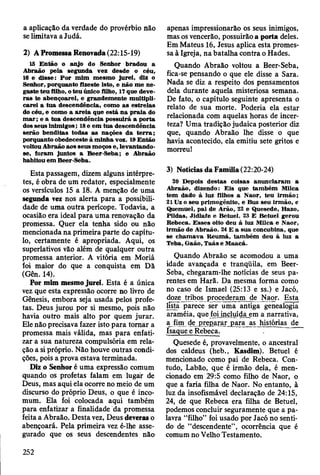 a aplicação da verdade do provérbio não
se limitava a Judá.
2) A Promessa Renovada (22:15-19)
15 E ntão o anjo do Senhor bradou a
A braão pela segunda vez desde o céu,
16 e disse: P o r m im m esm o ju rei, diz o
Senhor, porquanto fizeste isto, e não m e ne­
gaste teu filho, o teu único filho, 17 que deve­
ra s te abençoarei, e grandem ente m ultipli­
carei a tu a descendência, como as estrelas
do céu, e como a a re ia que está n a p ra ia do
m a r; e a tu a descendência possuirá a porta
dos seus inim igos; 18 e em tu a descendência
serão benditas todas as nações d a te rra ;
porquanto obedeceste à m inha voz. 19 E ntão
voltou A braão aos seus m oços e, levantando-
se, foram juntos a B eer-Seba; e A braão
habitou em B eer-Seba.
Esta passagem, dizem alguns intérpre­
tes, é obra de um redator, especialmente
os versículos 15 a 18. A menção de uma
segunda vez nos alerta para a possibili­
dade de uma outra perícope. Todavia, a
ocasião era ideal para uma renovação da
promessa. Quer ela tenha sido ou não
mencionada na primeira parte do capítu­
lo, certamente é apropriada. Aqui, os
superlativos vão além de qualquer outra
promessa anterior. A vitória em Moriá
foi maior do que a conquista em Dã
(Gen. 14).
Por mim mesmo jurei. Esta é a única
vez que esta expressão ocorre no livro de
Gênesis, embora seja usada pelos profe­
tas. Deus jurou por si mesmo, pois não
havia outro mais alto por quem jurar.
Ele não precisava fazer isto para tomar a
promessa mais válida, mas para enfati­
zar a sua natureza compulsória em rela­
ção a si próprio. Não houve outras condi­
ções, pois a prova estava terminada.
Diz o Senhor é uma expressão comum
quando os profetas falam em lugar de
Deus, mas aqui ela ocorre no meio de um
discurso do próprio Deus, o que é inco-
mum. Ela foi colocada aqui também
para enfatizar a finalidade da promessa
feita a Abraão. Desta vez, Deus deveras o
abençoará. Pela primeira vez é-lhe asse­
gurado que os seus descendentes não
apenas impressionarão os seus inimigos,
mas os vencerão, possuirão a porta deles.
Em Mateus 16, Jesus aplica esta promes­
sa à Igreja, na batalha contra o Hades.
Quando Abraão voltou a Beer-Seba,
fica-se pensando o que ele disse a Sara.
Nada se diz a respeito dos pensamentos
dela durante aquela misteriosa semana.
De fato, o capítulo seguinte apresenta o
relato de sua morte. Poderia ela estar
relacionada com aquelas horas de incer­
teza? Uma tradição judaica posterior diz
que, quando Abraão lhe disse o que
havia acontecido, ela emitiu sete gritos e
morreu!
3) Notícias da Família (22:20-24)
20 Depois destas coisas anunciaram a
A braão, dizendo: E is que tam bém MUca
tem dado à luz filhos a N aor, teu irm ão;
21 Uz o seu prim ogênito, e Buz seu irm ão, e
Q uemuel, pai de A rão, 22 e Q uesede, Hazo,
Pildas, Jidlafe e Betuel. 23 E B etuel gerou
R ebeca. E sses oito deu à luz M ilca e N aor,
irm ão de A braão. 24 E a sua concubina, que
se cham ava R eum á, tam bém deu à luz a
Teba, G aão, T aás e M aacá.
Quando Abraão se acomodou a uma
idade avançada e tranqüila, em Beer-
Seba, chegaram-lhe notícias de seus pa­
rentes em Harã. Da mesma forma como
nò caso de Ismael (25:13 e ss.) e Jacó,
doze tribos procederam de Naor. Esta
lista parece ser uma antiga genealogia
araméia, que foi incluída em a narrativa,
a fim de preparar para as histórias de
Isaque e Rebeca. ~~
Quesede é, provavelmente, o ancestral
dos caldeus (heb., Kasdim). Betuel é
mencionado como pai de Rebeca. Con­
tudo, Labão, que é irmão dela, é men­
cionado em 29:5 como filho de Naor, o
que a faria filha de Naor. No entanto, à
luz da insofismável declaração de 24:15,
24, de que Rebeca era filha de Betuel,
podemos concluir seguramente que a pa­
lavra “filho” foi usado por Jacó no senti­
do de “descendente”, ocorrência que é
comum no Velho Testamento.
252
 