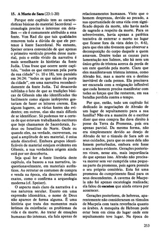 Porque este capítulo tem as caracte­
rísticas básicas do material Sacerdotal —
cronologia precisa e interesse em deta­
lhes — ele é comumente atribuído a essa
fonte. Von Rad diz que tais qualidades
removem toda a dúvida de que ele per­
tence à fonte Sacerdotal. No entanto,
Speiser estava convencido de que apenas
o primeiro versículo provém desse mate­
rial, pois o estilo vívido da narrativa é
mais semelhante às histórias da fonte
Judia. Uma frase que ocorre neste capí­
tulo, “todos os que entravam pela porta
da sua cidade” (v. 10 e 18), tem paralelo
em 34:24: “todos os que saíam da porta
da cidade”, em uma narrativa reconheci­
damente da fonte Judia. Tal desacordo
sublinha o fato de que as tradições bási­
cas de Gênesis não são identificadas tão
facilmente como alguns intérpretes gos­
tariam de fazer os leitores crerem. Em
alguns lugares, as várias fontes são evi­
dentes; em outros, elas são mais difíceis
de se identificar. Só podemos ter a certe­
za de que estavam trabalhando escritores
que hoje chamamos de Sacerdotais, Ju­
deus ou Israelitas do Norte. Onde ou
quando eles, na verdade, escreveram, ou
qual a amplitude de seu material, é coisa
ainda discutível. Embora grupos identi­
ficáveis de material estejam evidentes em
Gênesis, a sua verdadeira origem ainda
está por ser descoberta.
Seja qual for a fonte literária deste
capítulo, ela baseou a sua narrativa, in­
questionavelmente, em materiais autên­
ticos. Ao retratar os costumes de compra
e venda na época, ela descreve detalhes
exatos, como o confirma a arqueologia
moderna (cf. Speiser).
O aspecto mais claro da narrativa é a
sua natureza secular. Exceto em uma
expressão idiomática, o nome de Deus
não aparece de forma alguma. É uma
história que trata dos momentos mais
íntimos da existência: os problemas da
vida e da morte. Ao tratar de emoções
humanas tão intensas, ela fala apenas de
15. A Morte de Sara (23:1-20) relacionamentos humanos. Visto que o
homem desprezou, devido ao pecado, a
sua oportunidade de uma vida com signi­
ficado depois da morte, não havia nada
de sagrado a respeito da morte. Para os
sobreviventes, havia apenas a patética
tentativa dé enterrar o morto no lugar
que ficasse fora da vista deles (v. 4-6),
para que eles não tivessem que observar a
decomposição do corpo daquele a quem
amavam. Dentre todas as causas para
lamentação nos Salmos, não há nem um
único grito de tristeza acerca da perda de
um ente querido pela morte. Claro que
eles manifestavam tristeza intensa, como
Abraão fez, mas a morte era o destino
inevitável de cada pessoa. Ela precisava
ser encarada com a resignação inflexível
que cada homem precisa manifestar com
todas as forças que lhe restarem, em sua
batalha perdida contra o tempo.
Por que, então, todo um capítulo foi
dedicado às negociações de Abraão de
um lugar de sepultamento para a sua
família? Não era a maneira de o escritor
dizer que essa compra lhe dava direito à
posse da Terra da Promessa, pois era
apenas parcial. Da mesma forma, não
era simplesmente devido ao desejo de
Abraão de ter o túmulo de Sara sob os
seus cuidados, para que os ossos dela não
fossem perturbados, embora este fosse
o seu intento evidente. Gerações posterio­
res viram, nesse ato, mais importância
do que apenas isso. Abraão não precisa­
va morrer sem ver cumprida uma peque­
na parte da promessa, pois agora possuía
o seu próprio cemitério. Esta foi uma
promessa do cumprimento final para os
seus descendentes. A caverna de Macpe-
la não foi apenas escatologia realizada;
ela falou do escaton que ainda estava por
acontecer.
Gerações posteriores, de hebreus, apa­
rentemente não consideraram os túmulos
de Macpela com tanta reverência quanto
os árabes. A mesquita de Hebrom pode
estar bem em cima do lugar onde este
sepultamento teve lugar. Na época do
253
 