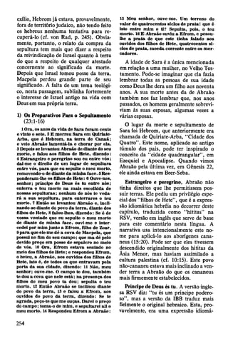 exílio, Hebrom já estava, provavelmente,
fora de território judaico, não tendo feito
os hebreus nenhuma tentativa para re­
cuperá-lo (cf. von Rad, p. 245). Obvia­
mente, portanto, o relato da compra da
sepultura tem mais que dizer a respeito
da reivindicação de Israel quanto à terra
do que a respeito de qualquer atestado
concernente ao significado da morte.
Depois que Israel tomou posse da terra,
Macpela perdeu grande parte de seu
significado. A falta de um tema teológi­
co, nesta passagem, sublinha fortemente
o interesse de Israel antigo na vida com
Deus em sua própria terra.
1) Os Preparativos Para o Sepultamento
(23:1-16)
1 O ra, os anos da vida de S ara fo ram cento
e vinte e sete. 2 E m orreu S ara em Q uiriate-
A rba, que é H ebrom , n a te rra de C anaã;
e velo A braão lam entá-la e ch o rar por ela.
3 Depois se levantou A braão de diante do seu
m orto, e falou aos filhos de H ete, dizendo:
4 E strangeiro e peregrino sou eu en tre v ó s;
dai-m e o direito de um lu g ar de sepultura
entre vós, p a ra que eu sepulte o m eu m orto,
rem ovendo-o de diante da m inha face. SRes-
ponderam -lhe os filhos de H ete: 6 Ouve-nos,
senhor; príncipe de D eus és tu entre nós;
en terra o teu m orto na m ais escolhida de
nossas sep u ltu ras; nenhum de nós te v ed a­
r á a su a sepultura, p a ra e n terrares o teu
m orto. 7 E ntão se levantou A braão e, incli-
nando-se diante do povo d a te rra , diante dos
filhos de H ete, 8 falou-lhes, dizendo: Se é de
vossa vontade que eu sepulte o m eu m orto
de diante de m inha face, ouvi-me e in te r­
cedei por m im junto a E from , filho de Zoar,
9 p a ra que ele m e dê a cova de M acpela, que
possui no fim do seu cam po; que m a dê pelo
devido preço em posse de sepulcro no m eio
de vós. 10 O ra, E from estav a sentado no
m eio dos filhos de H ete; e respondeu E from ,
o heteu, a A braão, aos ouvidos dos filhos de
H ete, isto é, de todos os que en trav am pela
porta da sua cidade, dizendo: 11 N ão, m eu
senhor; ouve-m e. O cam po te dou, tam bém
te dou a cova que nele e s tá ; n a presença dos
filhos do m eu povo ta dou; sepulta o teu
m orto. 12 E ntão A braão se inclinou diante
do povo d a te rra , 13 e falou á E from , aos
ouvidos do povo da te rra , dizendo: Se te
ag rad a, peço-te que m e ouças. D arei o preço
do cam po; tom a-o de m im , e sepultarei ali o
m eu m orto. 14 Respondeu E from a A braão:
IS M eu senhor, ouve-m e. Um terreno do
valor de quatrocentos siclos de p rata! que é
isto entre m im e ti? Sepulta, pois, o teu
m orto. 16 E A braão ouviu a E from , e pesou-
lhe a p ra ta de que este tinha falado aos
ouvidos dos filhos de H ete, quatrocentos si­
clos de p ra ta , m oeda corrente en tre os m e r­
cadores.
A idade de Sara é a única mencionada
em relação a uma mulher, no Velho Tes­
tamento. Pode-se imaginar que ela fazia
lembrar todas as pessoas de sua idade
como Deus lhe dera um filho aos noventa
anos. A sua morte antes da de Abraão
também nos faz lembrar que, nos anos
passados, os homens geralmente sobrevi­
viam às suas esposas, algumas vezes a
várias esposas.
O lugar da morte e sepultamento de
Sara foi Hebrom, que anteriormente era
chamada de Quiriate-Arba, “Cidade dos
Quatro” . Este nome, aplicado ao antigo
túmulo dos pais, pode ter inspirado o
conceito da “cidade quadrangular” , em
Ezequiel e Apocalipse. Quando vimos
Abraão pela última vez, em Gênesis 22,
ele ainda estava em Beer-Seba.
Estrangeiro e peregrino, Abraão não
tinha direitos que lhe permitissem pos­
suir terras. Ele pediu um privilégio espe­
cial dos “filhos de Hete”, que é a expres­
são idiomática hebréia no decorrer deste
capítulo, traduzida como “hititas” na
RSV, versão em inglês que serve de base
para este comentário nesta língua. A
narrativa usa intencionalmente este no­
me para aplicá-lo aos aborígenes cana-
neus (15:20). Pode ser que eles tivessem
descendido originalmente dos hititas da
Ãsia Menor, mas haviam assimilado a
cultura palestina (cf. 10:15). Este povo
não-cananeu estava mais inclinado a ven­
der terra a Abraão do que os cananeus
mais firmemente estabelecidos.
Príncipe de Deus és tu. A versão ingle­
sa RSV diz: “tu és um príncipe podero­
so”, mas a versão da IBB traduz mais
fielmente o original hebraico. Esta, pro­
vavelmente, era uma expressão idiomá-
254
 