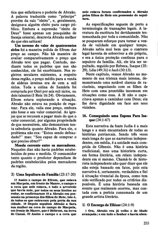 tica que enfatizava o poderio de Abraão.
A palavra traduzida como “príncipe”
provém da raiz “eleito” , e, geralmente,
designava alguém eleito para cargo pú­
blico. Embora a expressão “eleito de
Deus” fosse apenas um pouquinho de
lisonja oriental, descrevia Abraão melhor
do que eles sabiam!
Um terreno do valor de quatrocentos
siclos foi a maneira polida de Efrom dar
preço ao campo. Não há maneira de
avaliar comparativamente o preço que
Abraão teve que pagar. Contudo, me­
diante todos os padrões que nos são
conhecidos, ele foi exorbitante. Nos re­
gistros seculares existentes, a respeito
dessa região, o preço médio para a venda
de aldeias inteiras era de cem a mil
siclos. Toda a colina de Samária foi
comprada por Onri por seis mil siclos, ou
dois talentos (I Reis 16:24). Obviamente,
Efrom estava explorando a situação.
Abraão não estava na posição de rega­
tear. Para ele, valia esse preço, embora
não fosse o seu valor comercial. As igre­
jas que se recusam a pagar mais do que o
valor comercial, por alguma propriedade
de que necessitem, não demonstram tan­
ta sabedoria quanto Abraão. Para ele, o
problema não era: “Estou sendo defrau­
dado?” mas: “Sou capaz de comprar o
que preciso obter?”
Moeda corrente entre os mercadores.
Naqueles dias não havia padrões estabe­
lecidos de peso e medida. O consumidor
tanto quanto o produtor dependiam de
padrões estabelecidos pelos mercadores
da região.
2) Uma Sepultura da Família (23:17-20)
17 Assim o cam po de E from , que estava
em M acpela, em frente de M anre, o cam po e
a cova que nele estav a, e todo o arvoredo
que havia nele, por todos os seus lim ites ao
redor, se confirm aram 18 a A braão em pos­
sessão na p resença dos filhos de H ete, isto é,
de todos os que entravam pela porta da sua
cidade. 19 Depois sepultou A braão a S ara
sua m ulher na cova do cam po de M acpela,
em frente de M anre, que é H ebrom , n a te rra
de C anaã. 20 A ssim o cam po e a cova que
nele estav a foram confirm ados a A braão
pelos filhos de H ete em possessão de sepul­
tu ra.
As especificações seguem de perto a
terminologia de transações legais. A la-
vratura da escritura foi devidamente tes­
temunhada por toda a comunidade. Não
se pouparam esforços para tornar a ven­
da de validade em qualquer tempo.
Abraão sabia mui bem que o contrato
legál haveria de sobreviver a ele próprio,
e era a única proteção contínua para o
sepulcro da família. Ali, ele iria ser se­
pultado, seguido por Rebeca, Isaque (35:
29), Léia (49:31) eJacó (50:13).
Neste capítulo, vemos Abraão no mo­
mento de sua tristeza mais intensa, de­
monstrando uma notável clareza de ra­
ciocínio, negociando com os filhos de
Hete com uma prontidão incomum em
situações como essa. A fé não o capa­
citava apenas a caminhar com Deus; ela
lhe dava dignidade em face aos seus
vizinhos.
16. Conseguindo uma Esposa Para Isa­
que (24:1-67)
Esta narrativa da fonte Judia é a mais
longa e a mais encantadora de todas as
histórias patriarcais. Sendo três vezes
mais longa do que as narrativas indepen­
dentes, em média, é a unidade mais com­
prida de Gênesis. Não é uma história
tradicional, mas uma historieta curta,
em forma literária, um relato indepen­
dente em si mesmo. Chamá-lo de histo­
rieta independente não quer dizer que ele
não esteja baseado em fatos, pois esta
narrativa é, certamente, verdadeira e fiel
à situação vivencial da época, como tem
sido verificado por todos os critérios dis­
poníveis. É uma história baseada em
evento que realmente ocorreu, mas con­
tada com a perícia consumada de um
grande artista literário.
1) O Encargo de Eliézer (24:1-9)
1 O ra, A braão e ra já velho e de idade
av a n ç a d a ; e em tudo o Senhor o havia aben­
255
 