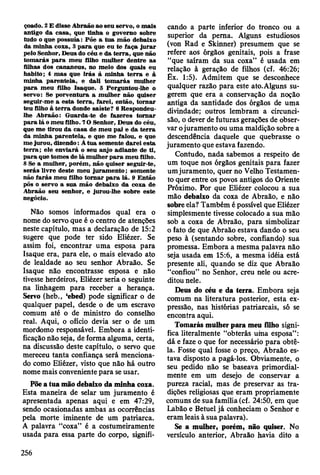 çoado. 2 E disse A braão ao seu servo, o m ais
antigo da casa, que tinha o governo sobre
tudo o que po ssu ía: Põe a tu a m ão debaixo
da m inha coxa, 3 p a ra que eu te faça ju ra r
pelo Senhor, D eus do céu e da te rra , que não
to m arás p a ra m eu filho m ulher dentre as
filhas dos cananeus, no m eio dos quais eu
habito; 4 m as que irá s à m inha te rra e à
m inha paren tela, e dali to m arás m ulher
p a ra m eu filho Isaque. 5 Perguntou-lhe o
servo: Se porventura a m ulher não quiser
seguir-m e a esta te rra , farei, então, to rn ar
teu filho à te rra donde saíste? 6 Respondeu-
lhe A braão: G uarda-te de fazeres to m a r
p a ra lá o m eu filho. 7 O Senhor, D eus do céu,
que m e tirou da casa de m eu pai e da te rra
da m inha parentela, e que m e falou, e que
m e jurou, dizendo: À tu a sem ente d arei esta
te rra ; ele enviará o seu anjo adiante de ti,
p a ra que tom es de lá m ulher p a ra m eu filho.
8 Se a m ulher, porém , não quiser seguir-te,
serás livre deste m eu ju ram en to ; som ente
não farás m eu filho to m a r p a ra lá. 9 E ntão
pôs o servo a sua m ão debaixo da coxa de
A braão seu senhor, e jurou-lhe sobre este
negócio.
Não somos informados qual era o
nome do servo que é o centro de atenções
neste capítulo, mas a declaração de 15:2
sugere que pode ter sido Eliézer. Se
assim foi, encontrar uma esposa para
Isaque era, para ele, o mais elevado ato
de lealdade ao seu senhor Abraão. Se
Isaque não encontrasse esposa e não
tivesse herdeiros, Eliézer seria o seguinte
na linhagem para receber a herança.
Servo (heb., ‘ebed) pode significar o de
qualquer papel, desde o de um escravo
comum até o de ministro do conselho
real. Aqui, o ofício devia ser o de um
mordomo responsável. Embora a identi­
ficação não seja, de forma alguma, certa,
na discussão deste capítulo, o servo que
mereceu tanta confiança será menciona­
do como Eliézer, visto que não há outro
nome mais conveniente para se usar.
Põe a tua mão debaixo da minha coxa.
Esta maneira de selar um juramento é
apresentada apenas aqui e em 47:29,
sendo ocasionadas ambas as ocorrências
pela morte iminente de um patriarca.
A palavra “coxa” é a costumeiramente
usada para essa parte do corpo, signifi­
cando a parte inferior do tronco ou a
superior da perna. Alguns estudiosos
(von Rad e Skinner) presumem que se
refere aos órgãos genitais, pois a frase
“que saíram da sua coxa” é usada em
relação à geração de filhos (cf. 46:26;
Ex. 1:5). Admitem que se desconhece
qualquer razão para este ato.Alguns su­
gerem que era a conservação da noção
antiga da santidade dos órgãos de uma
divindade; outros lembram a circunci­
são, o dever de futuras gerações de obser­
var ojuramento ou uma maldição sobre a
descendência daquele que quebrasse o
juramento que estava fazendo.
Contudo, nada sabemos a respeito de
um toque nos órgãos genitais para fazer
um juramento, quer no Velho Testamen­
to quer entre os povos antigos do Oriente
Próximo. Por que Eliézer colocou a sua
mão debaixo da coxa de Abraão, e não
sobre ela? Também é possível que Eliézer
simplesmente tivesse colocado a sua mão
sob a coxa de Abraão, para simbolizar
o fato de que Abraão estava dando o seu
peso à (sentando sobre, confiando) sua
promessa. Embora a mesma palavra não
seja usada em 15:6, a mesma idéia está
presente ali, quando se diz que Abraão
“confiou” no Senhor, creu nele ou acre­
ditou nele.
Deus do céu e da terra. Embora seja
comum na literatura posterior, esta ex­
pressão, nas histórias patriarcais, só se
encontra aqui.
Tomarás mulher para meu filho signi­
fica literalmente “obterás uma esposa” :
dá e faze o que for necessário para obtê-
la. Fosse qual fosse o preço, Abraão es­
tava disposto a pagá-los. Obviamente, o
seu pedido não se baseava primordial­
mente em um desejo de conservar a
pureza racial, mas de preservar as tra­
dições religiosas que eram propriamente
comuns de sua família (cf. 24:50, em que
Labão e Betuel já conheciam o Senhor e
eram leais à sua palavra).
Se a mulher, porém, não quiser. No
versículo anterior, Abraão havia dito a
256
 