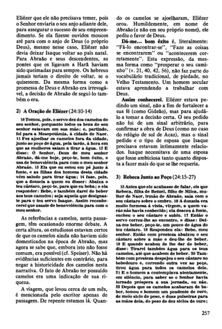 Eliézer que ele não precisava temer, pois
o Senhor enviaria o seu anjo adiante dele,
para assegurar o sucesso de seu empreen­
dimento. Se ela fizesse ouvidos moucos
até para com o anjo de Deus (o próprio
Deus), mesmo nesse caso, Eliézer não
devia deixar Isaque voltar ao país natal.
Para Abraão e seus descendentes, as
pontes que os ligavam a Harã haviam
sido queimadas para sempre. Os hebreus
jamais teriam o direito de voltar, se o
quisessem. Da mesma forma como a
promessa de Deus e Abraão era irrevogá­
vel, a decisão de Abraão de segui-lo tam­
bém o era.
2) A Oração de Eliézer (24:10-14)
10Tomou, pois, o servo dez dos cam elos do
seu senhor, porquanto todos os bens de seu
senhor estavam em sua m ão; e, partindo,
foi p a ra a M esopotâm ia, à cidade de N aor.
11 F ez ajoelhar os cam elos fora d a cidade,
junto ao poço de água, pela tard e, à hora em
que as m ulheres saíam a tira r a água. 12 E
disse: Ó Senhor, Deus de m eu senhor
A braão, dá-m e hoje, peço-te, bom êxito, e
usa de benevolência p a ra com o m eu senhor
A braão. 13 E is que eu estou em pé junto à
fonte, e as filhas dos hom ens d esta cidade
vêm saindo p a ra tira r ág u a; 14 faze, pois,
que a donzela a quem eu d isser: A baixa o
teu cântaro, peço-te, p a ra que eu beba; e ela
responder: Bebe, e tam bém d arei de beber
aos teus cam elos; seja aquela que designas­
te p a ra o teu servo Isaque. A ssim reconhe­
cerei que usaste de benevolência p a ra com o
m eu senhor.
As referências a camelos, nesta passa­
gem, têm ocasionado enorme debate. A
certa altura, os estudiosos estavam certos
de que os camelos ainda não haviam sido
domesticados na época de Abraão, mas
agora se sabe que, embora isto não fosse
comum, era possível (cf. Speiser). Não há
evidências suficientes em contrário, para
negar a historicidade dos camelos nesta
narrativa. O fato de Abraão ter possuído
camelos era uma indicação de sua ri­
queza.
A viagem, que levou cerca de um mês,
é mencionada pelo escritor apenas de
passagem. De repente estamos lá. Quan­
do os camelos se ajoelharam, Eliézer
orou. Humildemente, em nome de
Abraão (e não em seu próprio nome), ele
pediu o favor de Deus.
Dá-me... bom êxito é, literalmente:
“Fá-lo encontrar-se” , “Faze as coisas
se encontrarem” ou “acontecerem cor­
retamente”. Esta expressão, da mes­
ma forma como “prosperar o seu cami­
nho” (v. 21, 40, 42, 56), não faz parte do
vocabulário tradicional, de piedade, no
Velho Testamento. Um homem secular
estava aprendendo a trabalhar com
Deus.
Assim conhecerei. Eliézer estava pe­
dindo um sinal, não a fim de fortalecer a
sua fé (como Gideão), mas para ajudá-
lo a tomar a decisão certa. O seu pedido
não foi de um sinal arbitrário, para
confirmar a obra de Deus (como no caso
do relógio de sol de Acaz), mas o sinal
pedido e o tipo de esposa que Isaque
precisava estavam intimamente relacio-
dos. Isaque necessitava de uma esposa
que fosse ambiciosa tanto quanto dispos­
ta a fazer mais do que se lhe requeria.
3) Rebeca Junto ao Poço (24:15-27)
15 A ntes que ele acabasse de falar, eis que
R ebeca, filha de B etuel, filho de M ilca, m u ­
lher de N aor, irm ão de A braão, saia com o
seu cântaro sobre o om bro. 16 A donzela e ra
m uito form osa à vista, virgem , a quem v a ­
rão não havia conhecido; ela desceu à fonte,
encheu o seu cântaro e subiu. 17 E ntão o
servo correu-lhe ao encontro, e disse: Dei-
xa-m e beber, peço-te, um pouco de água do
teu cântaro. 18 R espondeu ela: Bebe, m eu
senhor. E ntão com p resteza abaixou o seu
cântaro sobre a m ão e deu-lhe de beber.
19 E quando acabou de lhe d ar de beber,
disse: T irarei tam bém água p a ra os teus
cam elos, a té que acabem de beber. 20 T am ­
bém com presteza despejou o seu cântaro no
bebedouro e, correndo outra vez ao poço,
tirou água p a ra todos os cam elos dele.
21 E o hom em a contem plava atentam ente,
em silêncio, p a ra saber se o Senhor havia
tornado próspera a sua jo rnada, ou não.
22 Depois que os cam elos a cab aram de b e ­
ber, tom ou o hom em um pendente de ouro,
de m eio siclo de peso, e duas pulseiras p a ra
as m ãos dela, do peso de dez siclos de o u ro ;
257
 