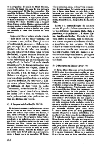23 e perguntou: De quem és filha? dize-mo,
peço-te. H á lu g ar em casa de teu p ai p ara
nós pousarm os? 24 E la lhe respondeu: E u
sou filha de B etuel, filho de M ilca, o qual ela
deu a N aor. 25 D isse-lhe m ais: T em os palha
e forragem bastante, e lu g ar p a ra pousar.
26 E ntão lnclinou-se o hom em e adorou ao
Senhor; 27 e disse: Bendito seja o Senhor
Deus de m eu senhor A braão, que não retirou
do m eu senhor a su a benevolência e a sua
verdade; quanto a m im , o Senhor m e guiou
no cam inho â ca sa dos irm ãos de m eu
senhor.
Enquanto Eliézer estava ainda orando
— pois antes de ele poder terminar de
expressar o seu pedido, Deus já estava
providenciando as coisas — Rebeca che­
gou ao poço! Ela não apenas tomou a
iniciativa de dar de beber aos camelos,
mas era uma jovem bonita, uma virgem
(bethulah), a quem nenhum homem ha­
via conhecido (cf. 4:1). Este capitulo tem
várias referências que se relacionam com
o significado de Isaías 7:14, onde ‘almah
(jovem) ocorre. Se Isaías queria dizer que
a mãe do menino era virgem, dizem al­
guns intérpretes, teria usado bethulah.
No entanto, a fim de tomar claro que
Rebeca era virgem, o escritor teve que
usar uma frase qualificadora., em adição
à palavra bethulah. No versículo 43, Elié­
zer usou a palavra ‘almah como sinônimo
de bethulah. Só duas vezes, no Velho
Testamento, os tradutores da LXX usam
parthenos (virgem) para traduzir ‘almah:
em Isaías 7:14 e aqui no versículo 43,
onde, pelo contexto, eles podiam ter cer­
teza que Rebeca era virgem.
4) A Resposta de Labão (24:28-33)
28 A donzela correu, e relatou estas coisas
aos da ca sa de su a m ãe. 20 O ra, R ebeca
tinha um irm ão, cujo nom e e ra L abão, o
qual saiu correndo ao encontro daquele ho­
m em a té a fonte; 30 porquanto tinha visto o
pendente, e as pulseiras sobre as m ãos de
sua irm ã, e ouvido as p alav ras de sua irm ã
R ebeca, que dizia: A ssim m e falou aquele
hom em ; e foi te r com o hom em , que estava
em pé junto aos cam elos ao lado da fonte.
31 E disse: E n tra, bendito do Senhor; por
que estás aqui fora? pois eu já prep arei a
casa, e lugar p a ra os cam elos. 32 E ntão
veio o hom em & casa, e desarreou os cam e­
los; d eram palha e fo rragem p a ra os cam e­
los, e água p a ra lav ar os pés dele e dos
hom ens que estav am com ele. 33 Depois
puseram com ida diante dele. E le, porém ,
disse: N ão com erei, a té que tenha exposto a
m inha incum bência. R espondeu-lhe L abão:
F ala.
Labão é a personificação do arameu
astuto. O quadro é claro quando o escri­
tor nos informa: Porquanto tinha visto o
pendente, e as pulseiras... £ disse: En­
tra, bendito do Senhor. Comida foi colo­
cada diante de Eliézer, mas ele recusou-
se a comer enquanto não tivesse relatado
o propósito de sua jornada. De fato,
faminto e cansado como ele estava, assim
mesmo nem comida nem descanso eram
tão importantes, para ele, quanto o su­
cesso de seu empreendimento, que agora
se aproximava tão rapidamente de sua
fase final.
5) O Discurso de Eliézer (24:34-49)
34 E ntão disse: E u sou o servo de A braão.
35 O Senhor tem abençoado m uito ao m eu
senhor, o qual se tem engrandecido; deu-
lhe rebanhos e gado, p ra ta e ouro, escravos
e escravas, cam elos e jum entos. 36 E Sara,
a m ulher do m eu senhor, m esm o depois de
velha deu um filho a m eu senhor; e o p ai lhe
deu todos os seus bens. 37 O ra, o m eu senhor
m e fez ju ra r, dizendo: N ão to m arás m ulher
p a ra m eu filho d as filhas dos cananeus, em
cuja te rra habito; 38 irá s, porém , à casa
de m eu p ai, e à m inha parentela, e to m arás
m ulher p a ra m eu filho. 39 E ntão respondi ao
m eu senhor: P orv en tu ra não m e seguirá a
m ulher. 40 Ao que ele m e disse: O Senhor,
em cuja presença tenho andado, en v iará o
seu anjo contigo, e p ro sp erará o teu cam i­
nho ; e da m inha p aren tela e da casa de m eu
pai to m arás m ulher p a ra m eu filho;
41 então serás livre do m eu juram ento,
quando chegares á m inha paren tela; e se
não ta derem , livre serás do m eu juram ento.
42 E hoje cheguei &fonte, e d isse: Ó Senhor,
Deus de m eu senhor A braão, se é que agora
prosperas o m eu cam inho, o qual venho
seguindo, 43 eis que estou junto à fonte;
faze, pois, que a donzela que sa ir p a ra tira r
água, a quem eu disser: D á-m e, peço-te, de
beber um pouco de água do teu cântaro,
44 e ela m e responder: Bebe tu, e tam bém
tira re i água p a ra os teus cam elos; seja a
258
 