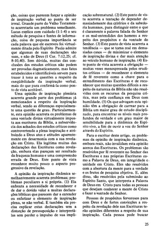 ção, coisas que parecem forçar a opinião
de inspiração verbal ao ponto de ser
irreal. Grande parte do Velho Testamen­
to acarretaria um problema semelhante.
Lucas explica com cuidado (1:1-4) o seu
método de pesquisa e fontes de informa­
ção, coisa de pequena importância se
cada palavra que ele escreveu foi virtual­
mente ditada pelo Espírito Paulo admite
que algumas de suas declarações são
suas, e não de Deus (I Cor. 7:12,25; cf.
8-10,40). Sem dúvida, muitas das con­
clusões dos estudos críticos não podem
ser provadas dogmaticamente, mas fatos
estabelecidos e identificáveis servem para
trazer à tona as questões a respeito da
exeqüibilidade da inspiração verbal,
mais do que para confirmá-la como pon­
to de vista aceitável.
Uma opinião de inspiração plenária
acarreta grande parte dos problemas já
mencionados a respeito da inspiração
verbal, sendo as diferenças especialmen­
te uma questão de grau. Particularmen­
te, esta opinião acarreta os problemas de
uma vontade divina virtualmente impos­
ta aos escritores da Bíblia, a subserviên­
cia dos achados dos estudos críticos como
controvertendo a plena inspiração e atri­
buindo a Deus atos e atitudes aparente­
mente em desarmonia com a sua revela­
ção em Cristo. Ela legitima muitas das
declarações das Escrituras como revela­
ção, embora elas pareçam ser resultado
da fraqueza humana e uma compreensão
errada de Deus. Este ponto de vista
reconhece muito pouco o aspecto pro­
gressivo da revelação.
A opinião da inspiração dinâmica se­
melhantemente acarreta problemas; pro­
blemas peculiares a si própria. (1) Ela
enfrenta a necessidade de reconhecer e
de dar o devido valor a muitas declara­
ções bíblicas que parecem dar a entender
ou enfatizar o elemento de inspiração
plena, se não verbal. E também ela pre­
cisa explicar estas declarações sem a
distorção de pressuposição e interpretá-
las sem perder o impulso de sua impli­
cação sobrenatural. (2) Este ponto de vis­
ta acarreta a tentação de depender de­
masiadamente dos critérios e da sabedo­
ria humanos, para distinguir entre o que
é claramente a palavra falada do Senhor
e os mal-entendidos dos homens a res­
peito dos propósitos e da vontade do
Senhor. (3) Este ponto de vista acarreta a
tendência — que se toma real em dema­
siados casos — de minimizar o elemento
de inspiração divina e dar mais atenção
ao veículo humano de inspiração. (4) Es­
te ponto de vista acarreta a obrigação —
muitas vezes menosprezada pelos erudi­
tos críticos — de reconhecer o elemento
de fé reverente como a chave para o
entendimento das Escrituras e de reco­
nhecer que muitas questões difíceis a res­
peito da natureza da Bíblia não são resol­
vidas com os recursos da pesquisa crí­
tica, mas pela confiança em Deus com
humildade. (5) Os que advogam esta opi­
nião têm a obrigação de carrear para a
Bíblia um maior grau de estudo discipli­
nado, para encontrar os níveis mais pro­
fundos de verdade e um grau maior de
sensibilidade para a dinâmica do Espí­
rito vivo, a fim de ouvir a voz do Senhor
através do Espírito.
Para o escritor deste artigo, os proble­
mas da opinião de inspiração dinâmica,
embora reais, não invalidam esta opinião
acerca das Escrituras. Os problemas são
resolvidos por fé reverente no Senhor das
Escrituras e nas próprias Escrituras co­
mo a Palavra de Deus, em integridade e -
unidade em Cristo. Eles são resolvidos
com a abertura da mente para a verdade
e os frutos de pesquisa objetiva. E, além
disso, são resolvidos pela submissão ao
Espírito Santo, que interpreta a Palavra
de Deus em Cristo para todas as pessoas
que desejam conhecer a mente de Cristo
e fazer a vontade do Senhor.
Pessoas de propósitos fervorosos para
com Deus e de fortes convicções a res­
peito da revelação dele nas Escrituras te­
rão opiniões diferentes a respeito de sua
inspiração. Cada pessoa pode buscar
25
 