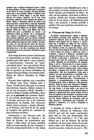 m ulher que o Senhor designou p a ra o filho
de m eu senhor. 45 O ra, an tes que eu a c ab as­
se de falar no m eu coração, eis que R ebeca
saía com o seu cântaro sobre o om bro, d es­
ceu à fonte e tirou ág u a; e eu lhe disse:
D á-m e de beber, peço-te. 46 E ela, com
presteza, abaixou o seu cântaro do om bro, e
disse: Bebe, e tam bém d arei de beber aos
teus cam elos; assim bebi, e ela deu tam bém
de beber aos cam elos. 47 E ntão lhe pergun­
tei : De quem és filha? E ela d isse: F ilha de
Betuel, filho de N aor, que M ilca lhe deu.
E ntão lhe pus o pendente no nariz e as
pulseiras sobre as m ãos; 48 e, inclinando-
m e, adorei e bendisse ao Senhor, D eus do
m eu senhor A braão, que m e havia conduzi­
do pelo cam inho direito p a ra to m ar p a ra seu
filho a filha do irm ão do m eu senhor. 49 Ago­
ra , pois, se vós haveis de u sa r de benevo­
lência e da verdade p ara com o m eu senhor,
declarai-m o; e se não, tam bém m o decla­
rai, p a ra que eu vá ou p a ra a direita ou p a ra
a esquerda.
Este longo discurso parece inteiramen­
te desnecessário ao leitor moderno, pois
grande parte dele repete o que acontece­
ra anteriormente. Contudo, tal “parti­
cularidade épica” era uma prática literá­
ria comum no antigo Oriente Próximo.
Ela se encontra no relato babilónico da
criação (Enuma Elish) e na história babi­
lónica do dilúvio (Epopéia de Gilga-
mesh).
O autor deste capítulo usa a narrativa
de Eliézer para fazer adições sutis à
trama. Abraão havia dito que, se a jovem
não estivesse disposta, Eliézer estaria li­
vre de seu juramento (24:8). Quando o
servo se dirigiu à família de Rebeca, disse
que, se a parentela não estivesse dispos­
ta, ele estaria desobrigado de seu dever.
A decisão precisava ser a de membros
responsáveis da família. Ele, provavel­
mente, havia previsto a reação afirmati­
va de Rebeca, pelo fato de ter ela agido
de maneira tão notável no contexto da
obra soberana de Deus.
Começando o seu discurso com um
relato deslumbrante da riqueza e da
fama de Abraão, ele acrescentou que
Isaque, o filho único, já havia recebido
todas as propriedades do pai. Concluiu o
discurso perguntando-lhes se eles iriam
agir lealmente (com chesed) para com o
seu parente, se iriam consentir com a evi­
dente direção providencial de Deus. Se
não, ele iria adiante, para fazer a oferta a
outrem. Então eles teriam evidenciado
falta de fé em Deus e de fidelidade para
com o seu parente, e teriam perdido o
melhor dote que poderiam encontrar pa­
ra a moça.
6) Ò Sucesso da Visita (24:50-61)
50 E ntão responderam Labão e B etuel:
Do Senhor procede este negócio; nós não
podem os falar-te m al ou bem . 51 E is que
R ebeca está diante de ti, tom a-a e vai-te;
seja ela a m ulher do filho de teu senhor,
como tem dito o Senhor. 52 Quando o servo
de A braão ouviu as p alav ras deles, p ro s­
trou-se em te rra diante do Senhor; 53 e tirou
o servo jóias de p ra ta , e jóias de ouro, e
vestidos, e deu-os a R ebeca; tam bém deu
coisas preciosas a seu irm ão e à sua m ãe.
54 E ntão com eram e beberam , ele e os
hom ens que com ele estavam , e p assaram
a noite. Quando se lev an taram de m anhã,
disse o servo: D eixai-m e ir a m eu senhor.
55 D isseram o irm ão e a m ãe da donzela:
Fique ela conosco alguns dias, pelo m enos
dez d ias; e depois irá. 56 E le, porém , lhes
respondeu: N ão m e detenhais, visto que o
Senhor m e tem prosperado o cam inho; dei-
xai-m e p artir, p a ra que eu volte a m eu
senhor. 57 D isseram -lhe: C ham arem os a
donzela, e perguntarem os a ela m esm a.
58 C ham aram , pois, a R ebeca, e lhe pergun­
ta ra m : Irá s tu com este hom em ? R espon­
deu ela: Irei. 59 E ntão despediram a R ebe­
ca, sua irm ã, e à sua a m a e ao servo de
A braão e a seus hom ens; 60 e abençoaram a
R ebeca, e disseram -lhe: Irm ã nossa, sê tu a
m ãe de m ilhares de m iríades, e possua a tu a
descendência a p o rta de seus aborrecedo­
res! 61 Assim R ebeca se levantou com as
suas m oças e, m ontando nos cam elos, se ­
guiram o hom em ; e o servo, tom ando a
R ebeca, partiu.
A menção de Labão e Betuel é pro­
blemática. Embora já tenhamos visto
(22:23) que não há razão convincente
para não se crer nas declarações sem
rodeios deste capítulo (v. 15 e 24), que
Betuel era o pai de Rebeca, há muitas
evidências de que nessa época ele já não
estava mais vivo. Rebeca correu para a
casa de sua mãe, e não de seu pai (v. 28);
259
 