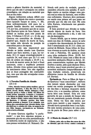 conta o gênero literário do material, é
óbvio que ele não é arranjado em ordem
cronológica, em relação ao material que
fica ao seu redor.
Alguns intérpretes acham difícil crer
que Abraão, depois dos cento e quarenta
anos (quando Isaque se casou, v. 20),
fosse suficientemente viril para ter a
grande família descrita nos versículos
1-4; por isso, presumem que ele se casou
com Quetura antes de Sara falecer. Até
Kidner se inclina para este ponto de
vista. I Crônicas 1:32 (cf. o v. 6) diz que
Quetura era concubina de Abraão. É
possível que, depois da morte de Sara,
ela tenha sido elevada da posição de
concubina para a de esposa.
Embora não seja improvável que
Abraão se tenha casado com Quetura
depois que Sara morreu, e que, na ver­
dade, 25:1-11 segue cronologicamente o
capítulo 24, está claro que 25:7-11 está
fora de ordem em relação a 25:19 e ss.
Ao invés de morrer antes de Jacó e Esaú
nasceram, como a seqüência presente
indica, Abraão viveu quinze anos depois
do nascimento deles. Isto não significa
que as duas passagens são contraditó­
rias, mas que não são arranjadas crono­
logicamente.
1) A Terceira Família de Abraão
(25:1-6)
lO ra , A braão tom ou outra m ulher, que se
cham ava Q uetura. 2 E la lhe deu à luz a
Z inrã, Jocsã, M edã, M idiã, Isbaque e Suá.
3 Jocsã gerou a Seba e D edã. Os filhos de
D edã foram A ssurlm , L etusim e L eum im .
4 Os filhos de M idiã foram E fá, E fer, Hano-
que, A bidá e E ld á; todos estes foram filhos
de Q uetura. 5 A braão, porém , deu tudo
quanto possuía a Isaq u e; 6 no entanto, aos
filhos das concubinas que A braão tinha, deu
ele dádivas; e, ainda em vida, os separou de
seu filho Isaque, enviando-os ao O riente,
p a ra a te rra oriental.
O nome Quetura significa “a perfu­
mada”, o que leva algumas pessoas a
pensarem que ela era uma personificação
da indústria árabe de especiarias, e não
uma pessoa verdadeira (cf. Skinner). De-
litzsch está perto da verdade, quando
considera absurda esta opinião. £ sacri­
légio contra os mortos relegar uma pes­
soa real ao reino da fantasia, sem evidên­
cias suficientes. Quetura deve permane­
cer sendo uma pessoa até que possa ser
provado que ela não era real. Há uma
tribo Katura, relacionada nas genealo­
gias árabes.
É bem provável que Abraão se tenha
casado depois da morte de Sara. Isto
seria um cumprimento a ela, e não um
ato de desrespeito.
Exceto Midiã, que se tomou proemi­
nente nos dias de Gideão, pouco se sabe
a respeito dos descendentes de Quetura.
Suá é mencionado em Jó 2:11 como an­
cestral de Bildade. Essas tribos de Que­
tura viveram ao norte da Arábia, no limi­
te com a Palestina. Os queneus eram
uma tribo midianita (Núm. 10:29; Juí.
1:16). Moisés se casou com a filha de um
sacerdote midianita (Reuel ou Jetro). Al­
guns comentaristas supõem que Moisés
recebeu o nome, pelo qual chamou Deus,
de Jetro, mas é mais provável que ele e o
sacerdote midianita compartilhassem de
uma tradição comum, preservada em
diferentes ramos da família de Abraão
(cf. Davies).
Enviando-os. Para os filhos de Agar e
de Quetura (“suas concubinas” , embora
elas jamais sejam chamadas por esse
nome em outras passagens de Gênesis)
ele deu-lhes a herança enquanto ainda
estava vivo, e os mandou embora, como
havia feito com Ismael. Esta era uma
garantia de que a porção de Isaque não
iria ser contestada quando Abraão mor­
resse. Desta vez Sara não estava por
perto para insistir a esse respeito, mas
Abraão havia aprendido bem a sua lição.
Ele nem mesmo precisava de uma pala­
vra da parte de Deus para saber o que
fazer.
2) A Morte de Abraão (25:7-11)
7 E stes, pois, são os dias dos anos da vida
de A braão, que ele viveu: cento e setenta e
261
 