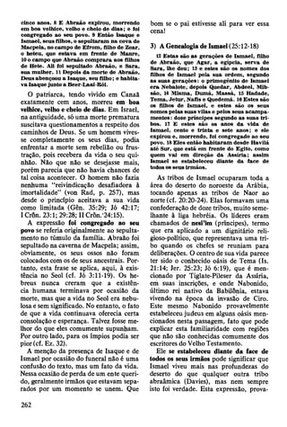 cinco anos. 8 E A braão expirou, m orrendo
em boa velhice, velho e cheio de d ia s ; e foi
congregado ao seu povo. 9 E ntão Isaque e
Ism ael, seus filhos, o sepultaram na cova de
M acpela, no cam po de E from , filho de Zoar,
0 heteu, que estav a em frente de M anre,
10 o cam po que A braão com prara aos filhos
de H ete. Ali foi sepultado A braão, e Sara,
sua m ulher. 11 Depois d a m orte de A braão,
D eus abençoou a Isaque, seu filho; e h ab ita­
va Isaque junto a Beer-Laai-Rói.
O patriarca, tendo vivido em Canaã
exatamente cem anos, morreu em boa
velhice, velho e cheio de dias. Em Israel,
na antiguidade, só uma morte prematura
suscitava questionamentos a respeito dos
caminhos de Deus. Se um homem vives­
se completamente os seus dias, podia
enfrentar a morte sem rebelião ou frus­
tração, pois recebera da vida o seu qui­
nhão. Não que não se desejasse mais,
porém parecia que não havia chances de
tal coisa acontecer. O homem não fazia
nenhuma “reivindicação desafiadora à
imortalidade” (von Rad, p. 257), mas
desde o princípio aceitava a sua vida
como limitada (Gên. 35:29; Jó 42:17;
1Crôn. 23:1; 29:28; II Crôn.'24:15).
A expressão foi congregado ao seu
povo se referia originalmente ao sepulta-
mento no túmulo da família. Abraão foi
sepultado na caverna de Macpela; assim,
obviamente, os seus ossos não foram
colocados com os de seus ancestrais. Por­
tanto, esta frase se aplica, aqui, à exis­
tência no Seol (cf. Jó 3:11-19). Os he­
breus nunca creram que a existên­
cia humana terminava por ocasião da
morte, mas que a vida no Seol era nebu­
losa e sem significado. No entanto, o fato
de que a vida continuava oferecia certa
consolação e esperança. Talvez fosse me­
lhor do que eles comumente supunham.
Por outro lado, para os ímpios podia ser
pior(cf. Ez. 32).
A menção da presença de Isaque e de
Ismael por ocasião do funeral não é uma
confusão do texto, mas um fato da vida.
Nessa ocasião de perda de um ente queri­
do, geralmente irmãos que estavam sepa­
rados por um momento se unem. Que
bom se o pai estivesse ali para ver essa
cena!
3) A Genealogia de Ismael (25:12-18)
12 E stas sito as gerações de Ism ael, filho
de A braão, que A gar, a egípcia, serv a de
S ara, lhe deu; 13 e estes são os nom es dos
filhos de Ism ael pela sua ordem , segundo
as suas g eraçõ es: o prim ogênito de Ism ael
e ra N ebaiote, depois Q uedar, Abdeel, Mib-
são, 14 M ism a, D um á, M assá, 15 H adade,
Tem a, Jetu r, N afis e Q uedem á. 16 E stes são
os filhos de Ism ael, e estes são os seus
nom es pelas suas vilas e pelos seus acam p a­
m entos : doze príncipes segundo as suas tr i­
bos. 17 E estes são os anos da vida de
Ism ael, cento e trin ta e sete anos; e ele
expirou e, m orrendo, foi congregado ao seu
povo. 18 E les então h ab itaram desde H avilá
até Sur, que está em frente do Egito, como
quem vai em direção da A ssíria; assim
Ism ael se estabeleceu diante da face de
todos os seus irm ãos.
As tribos de Ismael ocuparam toda a
área do deserto do noroeste da Arábia,
tocando apenas as tribos de Naor ao
norte (cf. 20:20-24). Elas formavam uma
confederação de doze tribos, muito seme­
lhante à liga hebréia. Os líderes eram
chamados de nesFim (príncipes), termo
que era aplicado a um dignitário reli-
gioso-político, que representava uma tri­
bo quando os chefes se reuniam para
deliberações. O centro de sua vida parece
ter sido o conhecido oásis de Tema (Is.
21:14; Jer. 25:23; Jó 6:19), que é men­
cionado por Tiglate-Pileser da Assíria,
em suas inscrições, e onde Nabonido,
último rei nativo da Babilônia, estava
vivendo na época da invasão de Ciro.
Este mesmo Nabonido provavelmente
estabeleceu judeus em alguns oásis men­
cionados nesta passagem, fato que pode
explicar esta familiaridade com regiões
que não são conhecidas comumente dos
escritores do Velho Testamento.
Ele se estabeleceu diante da face de
todos os seus irmãos pode significar que
Ismael viveu mais nas profundezas do
deserto do que qualquer outra tribo
abraâmica (Davies), mas nem sempre
isto foi verdade. Esta expressão, prova­
262
 