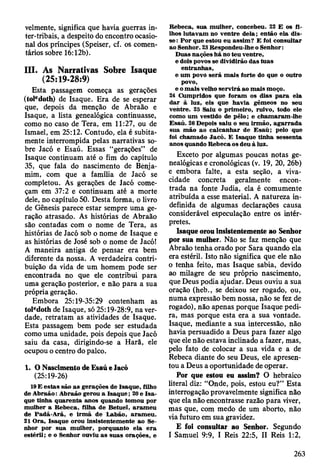velmente, significa que havia guerras in-
ter-tribais, a despeito do encontro ocasio­
nal dos príncipes (Speiser, cf. os comen­
tários sobre 16:12b).
III. As Narrativas Sobre Isaque
(25:19-28:9)
Esta passagem começa as gerações
(toledoth) de Isaque. Era de se esperar
que, depois da menção de Abraão e
Isaque, a lista genealógica continuasse,
como no caso de Tera, em 11:27, ou de
Ismael, em 25:12. Contudo, ela é subita­
mente interrompida pelas narrativas so­
bre Jacó e Esaú. Essas “gerações” de
Isaque continuam até o fim do capítulo
35, que fala do nascimento de Bénja-
mim, com que a família de Jacó se
completou. As gerações de Jacó come­
çam em 37:2 e continuam até a morte
dele, no capítulo 50. Desta forma, o livro
de Gênesis parece estar sempre uma ge­
ração atrasado. As histórias de Abraão
são contadas com o nome de Tera, as
histórias de Jacó sob o nome de Isaque e
as histórias de José sob o nome de Jacó!
A maneira antiga de pensar era bem
diferente da nossa. A verdadeira contri­
buição da vida de um homem pode ser
encontrada no que ele contribui para
uma geração posterior, e não para a sua
própria geração.
Embora 25:19-35:29 contenham as
toIedoth de Isaque, só 25:19-28:9, na ver­
dade, retratam as atividades de Isaque.
Esta passagem bem pode ser estudada
como uma unidade, pois depois que Jacó
saiu da casa, dirigindo-se a Harã, ele
ocupou o centro do palco.
1. O Nascimento de Esaú e lacó
(25:19-26)
19 E estas são a s gerações de Isaque, filho
de A braão: A braão gerou a Isaq u e; 20 e Is a ­
que tinha quaren ta anos quando tom ou por
m ulher a R ebeca, filha de B etuel, aram eu
de P adã-A rã, e irm ã de L abão, aram eu .
21 O ra, Isaque orou insistentem ente ao Se­
nhor por sua m ulher, porquanto ela e ra
estéril; e o Senhor ouviu as suas orações, e
R ebeca, sua m ulher, concebeu. 22 E os fi­
lhos lutavam no ventre dela; então ela dis­
se: P o r que estou eu assim ? E foi consultar
ao Senhor. 23 R espondeu-lhe o Senhor:
D uas nações h á no teu ventre,
e dois povos se dividirão das tuas
en tran h as,
e um povú será m ais forte do que o outro
povo,
e o m ais velho serv irá ao m ais m oço.
24 C um pridos que foram os dias p a ra ela
d ar à luz, eis que havia gêm eos no seu
ventre. 25 Saiu o prim eiro, ruivo, todo ele
como um vestido de pêlo; e cham aram -lhe
E saú. 26 Depois saiu o seu irm ão, ag a rra d a
sua m ão ao calcan h ar de E saú ; pelo que
foi cham ado Jacó. E Isaque tinha sessenta
anos quando R ebeca os deu à luz.
Exceto por algumas poucas notas ge­
nealógicas e cronológicas (v. 19, 20, 26b)
e embora falte, a esta seção, a viva­
cidade concreta geralmente encon­
trada na fonte Judia, ela é comumente
atribuída a esse material. A natureza in­
definida de algumas declarações causa
considerável especulação entre os intér­
pretes.
Isaque orou insistentemente ao Senhor
por sua mulher. Não se faz menção que
Abraão tenha orado por Sara quando ela
era estéril. Isto não significa que ele não
0 tenha feito, mas Isaque sabia, devido
ao milagre de seu próprio nascimento,
que Deus podia ajudar. Deus ouviu a sua
oração (heb., se deixou ser rogado, ou,
numa expressão bem nossa, não se fez de
rogado), não apenas porque Isaque pedi­
ra, mas porque esta era a sua vontade.
Isaque, mediante a sua intercessão, não
havia persuadido a Deus para fazer algo
que ele não estava inclinado a fazer, mas,
pelo fato de colocar a sua vida e a de
Rebeca diante do seu Deus, ele apresen­
tou a Deus a oportunidade de operar.
Por que estou eu assim? O hebraico
literal diz: “Onde, pois, estou eu?” Esta
interrogação provavelmente significa não
que ela não encontrasse razão para viver,
mas que, com medo de um aborto, não
via futuro em sua gravidez.
E foi consultar ao Senhor. Segundo
1 Samuel 9:9, I Reis 22:5, II Reis 1:2,
263
 
