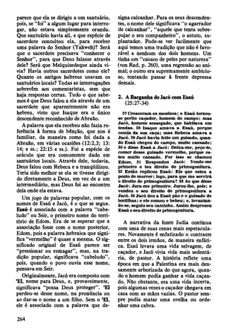 parece que ela se dirigiu a um santuário,
pois, se “foi” a algum lugar para interro­
gar, não estava simplesmente orando.
Que santuário havia ali, e que espécie de
sacerdote consultou ela, para receber
uma palavra do Senhor (Yahweh)? Será
que o sacerdote precisava “conhecer o
Senhor”, para que Deus falasse através
dele? Será que Melquisedeque ainda vi­
via? Havia outros sacerdotes como ele?
Quanto os antigos hebreus usavam os
santuários locais? Todas as interrogações
sobrevêm aos comentaristas, sem que
haja respostas certas. Tudo o que sabe­
mos é que Deus falou a ela através de um
sacerdote que aparentemente não era
hebreu, visto que Isaque era o único
descendente reconhecido de Abraão.
A palavra que ela recebeu não fazia re­
ferência à forma de bênção, que nos é
familiar, da maneira como foi dada a
Abraão, em várias ocasiões (12:2,3; 13:
14; e ss.; 22:15 e ss.). Foi a espécie de
oráculo que era comumente dado em
santuários locais. Através dele, todavia,
Deus falou com Rebeca e a tranqüilizou.
Teria sido melhor se ela se tivesse dirigi­
do diretamente a Deus, em vez de a um
intermediário, mas Deus foi ao encontro
dela onde ela estava.
Um jogo de palavras popular, com os
nomes de Esaú e Jacó, é o que se segue.
Esaú é associado com a palavra “cabe­
ludo” ou Seir, o primeiro nome do terri­
tório de Edom. Era de se esperar que a
associação fosse com o nome posterior,
Edom, pois a palavra hebraica que signi­
fica “vermelho” é quase a mesma. O sig­
nificado original de Esaú parece ser
“pressionar ou esmagar”, mas, na tra­
dição popular, significava “cabeludo”,
pois, quando o povo ouvia esse nome,
pensava em Seir.
Originalmente, Jacó era composto com
’EI, nome para Deus, e, provavelmente,
significava “possa Deus proteger”. ’EI
perdeu-se desse nome, na pronúncia ou
ao dar-se o nome a um filho. Sem o ’El,
ele é associado com a palavra que de­
signa calcanhar. Para os seus descenden­
tes, o nome dele significava “o agarrador
de calcanhar” , “aquele que tenta sobre­
pujar o seu companheiro”, o astuto, su-
plantador. Pode-se ver facilmente que
aqui temos uma tradição que não é favo­
rável a nenhum dos dois homens. Um
tinha um “casaco de peles por natureza”
(von Rad, p. 260), uma regressão ao ani­
mal; o outro era supremamente ambicio­
so, tentando passar à frente depressa
demais.
2. A Barganha de Jacó com Esaú
(25:27-34)
27 C resceram os m eninos; e E saú tom ou-
se perito caçador, hom em do cam po; m as
Jacó, hom em sossegado, que habitava em
tendas. 28 Isaque am av a a E saú, porque
com ia da su a caça; m as R ebeca am av a a
Jacó. 29 Jacó h avia feito um guisado, quan­
do E saú chegou do cam po, m uito can sad o ;
30 e disse E saú a Jacó : D eixa-m e, peço-te,
com er desse guisado verm elho, porque e s­
tou m uito cansado. P o r isso se cham ou
Edom . 31 R espondeu Ja c ó : Vende-me
prim eiro o teu direito de prim ogenitura.
32 E ntão replicou E saú : E is que estou a
ponto de m o rrer; logo, p a ra que m e serv irá
o direito de prim ogenitura? 33 Ao que disse
Jacó : Jura-m e prim eiro. Jurou-lhe, pois; e
vendeu o seu direito de prim ogenitura a
Jacó. 34 Jacó deu a E saú pão e o guisado de
lentilhas; e ele com eu e bebeu; e, levantan­
do-se, seguiu seu cam inho. A ssim desprezou
E saú o seu direito de prim ogenitura.
A narrativa da fonte Judia continua
com uma de suas cenas mais espetacula­
res. Novamente é enfatizado' o contraste
entre os dois irmãos, de maneira enfáti­
ca. Esaú levava uma vida selvagem, de
caçador, e Jacó vivia vida mais sedentá­
ria, de pastor. A história reflete uma
época em que a Palestina era mais den­
samente arborizada do que agora, quan­
do o homem podia ganhar a vida caçan­
do. Não obstante, era uma vida incerta,
pois algumas vezes o caçador chegava em
casa com as mãos vazias. O pastor sem­
pre podia matar uma ovelha ou orde­
nhar uma cabra.
264
 