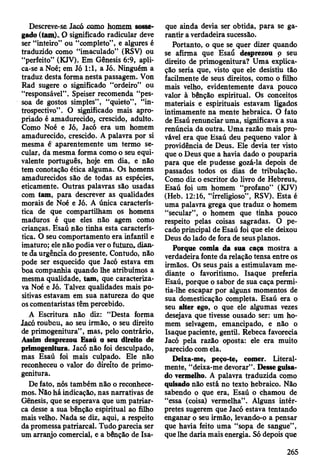 Descreve-se Jacó como homem sosse­
gado (tom).. O significado radicular deve
ser “inteiro” ou “completo”, e algures é
traduzido como “imaculado” (RSV) ou
“perfeito” (KJV). Em Gênesis 6:9, apli­
ca-se a Noé; em Jó 1:1, a Jó. Ninguém a
traduz desta forma nesta passagem. Von
Rad sugere o significado “ordeiro” ou
“responsável”. Speiser recomenda “pes­
soa de gostos simples”, “quieto” , “in­
trospectivo” . O significado mais apro­
priado é amadurecido, crescido, adulto.
Como Noé e Jó, Jacó era um homem
amadurecido, crescido. A palavra por si
mesma é aparentemente um termo se­
cular, da mesma forma como o seu equi­
valente português, hoje em dia, e não
tem conotação ética alguma. Os homens
amadurecidos são de todas as espécies,
eticamente. Outras palavras são usadas
com tam, para descrever as qualidades
morais de Noé e Jó. A única caracterís­
tica de que compartilham os homens
maduros é que eles não agem como
crianças. Esaú não tinha esta caracterís­
tica. O seu comportamento era infantil e
imaturo; ele não podia ver o futuro, dian­
te da urgência do presente. Contudo, não
pode ser esquecido que Jacó estava em
boa companhia quando lhe atribuímos a
mesma qualidade, tam, que caracteriza­
va Noé e Jó. Talvez qualidades mais po­
sitivas estavam em sua natureza do que
os comentaristas têm percebido.
A Escritura não diz: “Desta forma
laeó roubou, ao seu irmão, o seu direito
de primogenitura” , mas, pelo contrário,
A ssim desprezou Esaú o seu direito de
primogenitura. Jacó não foi desculpado,
mas Esaú foi mais culpado. Ele não
reconheceu o valor do direito de primo­
genitura.
De fato, nós também não o reconhece­
mos. Não há indicação, nas narrativas de
Gênesis, que se esperava que um patriar­
ca desse a sua bênção espiritual ao filho
mais velho. Nada se diz, aqui, a respeito
da promessa patriarcal. Tudo parecia ser
um arranjo comercial, e a bênção de Isa-
que ainda devia ser obtida, para se ga­
rantir a verdadeira sucessão.
Portanto, o que se quer dizer quando
se afirma que Esaú desprezou o seu
direito de primogenitura? Uma explica­
ção seria que, visto que ele desistiu tão
facilmente de seus direitos, como o filho
mais velho, evidentemente dava pouco
valor à bênção espiritual. Os conceitos
materiais e espirituais estavam ligados
intimamente na mente hebraica. O fato
de Esaú renunciar uma, significava a sua
renúncia da outra. Uma razão mais pro­
vável era que Esaú deu pequeno valor à
providência de Deus. Ele devia ter visto
que o Deus que a havia dado o pouparia
para que ele pudesse gozá-la depois de
passados todos os dias de tribulação.
Como diz o escritor do livro de Hebreus,
Esaú foi um homem “profano” (KJV)
(Heb. 12:16, “irreligioso”, RSV). Esta é
uma palavra grega que traduz o homem
“secular”, o homem que tinha pouco
respeito pelas coisas sagradas. O pe­
cado principal de Esaú foi que ele deixou
Deus do lado de fora de seus planos.
Porque comia da sua caça mostra a
verdadeira fonte da relação tensa entre os
irmãos. Os seus pais a estimulavam me­
diante o favoritismo. Isaque preferia
Esaú, porque o sabor de sua caça permi­
tia-lhe escapar por alguns momentos de
sua domesticação completa. Esaú era o
seu alter ego, o que ele algumas vezes
desejava que tivesse ousado ser: um ho­
mem selvagem, emancipado, e não o
Isaque paciente, gentil. Rebeca favorecia
Jacó pela razão oposta: ele era muito
parecido com ela.
Deixa-me, peço-te, comer. Literal­
mente, “deixa-me devorar". Desse guisa­
do vermelho. A palavra traduzida como
quisado não está no texto hebraico. Não
sabendo o que era, Esaú o chamou de
“essa (coisa) vermelha”. Alguns intér­
pretes sugerem que Jacó estava tentando
enganar o seu irmão, levando-o a pensar
que havia feito uma “sopa de sangue” ,
que lhe daria mais energia. Só depois que
265
 