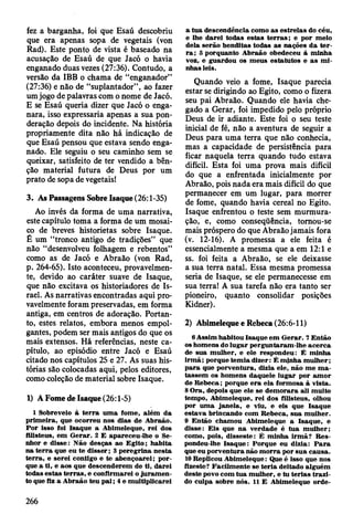 fez a barganha, foi que Esaú descobriu
que era apenas sopa de vegetais (von
Rad). Este ponto de vista é baseado na
acusação de Esaú de que Jacó o havia
enganado duas vezes (27:36). Contudo, a
versão da IBB o chama de “enganador”
(27:36) e não de “suplantador”, ao fazer
um jogo de palavras com o nome de Jacó.
E se Esaú queria dizer que Jacó o enga­
nara, isso expressaria apenas a sua pon­
deração depois do incidente. Na história
propriamente dita não há indicação de
que Esaú pensou que estava sendo enga­
nado. Ele seguiu o seu caminho sem se
queixar, satisfeito de ter vendido a bên­
ção material futura de Deus por um
prato de sopa de vegetais!
3. As Passagens Sobre Isaque (26:1-35)
Ao invés da forma de uma narrativa,
este capítulo toma a forma de um mosai­
co de breves historietas sobre Isaque.
É um “tronco antigo de tradições” que
não “desenvolveu folhagem e rebentos”
como as de Jacó e Abraão (von Rad,
p. 264-65). Isto aconteceu, provavelmen­
te, devido ao caráter suave de Isaque,
que não excitava os historiadores de Is­
rael. As narrativas encontradas aqui pro­
vavelmente foram preservadas, em forma
antiga, em centros de adoração. Portan­
to, estes relatos, embora menos empol­
gantes, podem ser mais antigos do que os
mais extensos. Há referências, neste ca­
pítulo, ao episódio entre Jacó e Esaú
citado nos capítulos 25 e 27. As suas his­
tórias são colocadas aqui, pelos editores,
como coleção de material sobre Isaque.
1) A Fome de Isaque (26:1-5)
1 Sobreveio à te rra u m a fom e, além da
prim eira, que ocorreu nos dias de A braão.
P or isso foi Isaque a A bim eleque, rei dos
filisteus, em G erar. 2 E apareceu-lhe o Se­
nhor e disse: N ão desças ao E gito; habita
na te rra que eu te d isse r; 3 peregrina n esta
te rra , e serei contigo e te abençoarei; p o r­
que a ti, e aos que descenderem de ti, darei
todas estas te rra s, e confirm arei o ju ram en ­
to que fiz a A braão teu p a i; 4 e m ultiplicarei
a tu a descendência como as estrelas do céu,
e lhe d arei todas estas te rra s ; e por m eio
dela serão benditas todas as nações d a te r­
ra ; 5 porquanto A braão obedeceu à m inha
voz, e guardou os m eus estatutos e a s m i­
nhas leis.
Quando veio a fome, Isaque parecia
estar se dirigindo ao Egito, como o fizera
seu pai Abraão. Quando ele havia che­
gado a Gerar, foi impedido pelo próprio
Deus de ir adiante. Este foi o seu teste
inicial de fé, não a aventura de seguir a
Deus para uma terra que não conhecia,
mas a capacidade de persistência para
ficar naquela terra quando tudo estava
difícil. Esta foi uma prova mais difícil
do que a enfrentada inicialmente por
Abraão, pois nada era mais difícil do que
permanecer em um lugar, para morrer
de fome, quando havia cereal no Egito.
Isaque enfrentou o teste sem murmura­
ção, e, como conseqüência, tomou-se
mais próspero do que Abraão jamais fora
(v. 12-16). A promessa a ele feita é
essencialmente a mesma que a em 12:1 e
ss. foi feita a Abraão, se ele deixasse
a sua terra natal. Essa mesma promessa
seria de Isaque, se ele permanecesse em
sua terra! A sua tarefa não era tanto ser
pioneiro, quanto consolidar posições
Kidner).
2) Abimeleque e Rebeca (26:6-11)
6 Assim habitou Isaque em G erar. 7 E ntão
os hom ens do lu g ar perguntaram -lhe acerca
de sua m ulher, e ele respondeu: É m inha
irm ã; porque tem ia dizer: É m inha m ulher;
p ara que porventura, dizia ele, não m e m a ­
tassem os hom ens daquele lugar por am or
de R eb eca; porque e ra ela form osa à vista.
8 O ra, depois que ele se d em o rara ali m uito
tem po, A bim eleque, rei dos filisteus, olhou
por um a jan ela, e viu, e eis que Isaque
estav a brincando com R ebeca, sua m ulher.
9 E ntão cham ou A bim eleque a Isaque, e
disse: E is que n a verdade é tu a m ulher;
como, pois, disseste: É m inha irm ã? R es­
pondeu-lhe Isaque: Porque eu dizia: P a ra
que eu porventura não m o rra por su a causa.
10 Replicou A bim eleque: Que é isso que nos
fizeste? F acilm ente se te ria deitado alguém
deste povo com tu a m ulher, e tu terias tra z i­
do culpa sobre nós. 11 E A bim eleque orde­
266
 