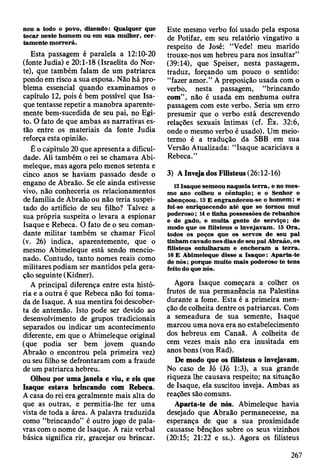 nou a todo o povo, dizendo: Q ualquer que
tocar neste hom em ou em sua m ulher, c e r­
tam ente m o rrerá.
Esta passagem é paralela a 12:10-20
(fonte Judia) e 20:1-18 (Israelita do Nor­
te), que também falam de um patriarca
pondo em risco a sua esposa. Não há pro­
blema essencial quando examinamos o
capítulo 12, pois é bem possível que Isa-
que tentasse repetir a manobra aparente­
mente bem-sucedida de seu pai, no Egi­
to. O fato de que ambas as narrativas es­
tão entre os materiais da fonte Judia
reforça esta opinião.
É o capítulo 20 que apresenta a dificul­
dade. Ali também o rei se chamava Abi-
meleque, mas agora pelo menos setenta e
cinco anos se haviam passado desde o
engano de Abraão. Se ele ainda estivesse
vivo, não conheceria os relacionamentos
de família de Abraão ou não teria suspei­
tado do artifício de seu filho? Talvez a
sua própria suspeita o levara a espionar
Isaque e Rebeca. O fato de o seu coman­
dante militar também se chamar Ficol
(v. 26) indica, aparentemente, que o
mesmo Abimeleque está sendo mencio­
nado. Contudo, tanto nomes reais como
militares podiam ser mantidos pela gera­
ção seguinte (Kidner).
A principal diferença entre esta histó­
ria e a outra é que Rebeca não foi toma­
da de Isaque. A sua mentira foi descober­
ta de antemão. Isto pode ser devido ao
desenvolvimento de grupos tradicionais
separados ou indicar um acontecimento
diferente, em que o Abimeleque original
(que podia ser bem jovem quando
Abraão o encontrou pela primeira vez)
ou seu filho se defrontaram com a fraude
de um patriarca hebreu.
Olhou por uma janela e viu, e eis que
Isaque estava brincando com Rebeca.
A casa do rei era geralmente mais alta do
que as outras, e permitia-lhe ter uma
vista de toda a área. A palavra traduzida
como “brincando” é outro jogo de pala­
vras com o nome de Isaque. A raiz verbal
básica significa rir, gracejar ou brincar.
Este mesmo verbo foi usado pela esposa
de Potifar, em seu relatório vingativo a
respeito de José: “Vede! meu marido
trouxe-nos um hebreu para nos insultar”
(39:14), que Speiser, nesta passagem,
traduz, forçando um pouco o sentido:
“fazer amor.” A preposição usada com o
verbo, nesta passagem, “brincando
com”, não é usada em nenhuma outra
passagem com este verbo. Seria um erro
presumir que o verbo está descrevendo
relações sexuais íntimas (cf. Êx. 32:6,
onde o mesmo verbo é usado). Um meio-
termo é a tradução da SBB em sua
Versão Atualizada: “Isaque acariciava a
Rebeca.”
3) A Inveja dos Filisteus (26:12-16)
12 Isaque sem eou naquela te rra , e no m es­
m o ano colheu o cêntuplo; e o Senhor o
abençoou. 13 E engrandeceu-se o hom em ; e
foi-se enriquecendo até que se tom ou m ui
poderoso; 14 e tinha possessões de rebanhos
e de gado, e m uita gente de serviço; de
modo que os filisteus o invejavam . 15 O ra,
todos os poços que os servos de seu pai
tinham cavado nos dias de seu pai A braão, os
filisteus entu lharam e encheram a te rra .
16 E A bim eleque disse a Isaque: A parta-te
de n ó s; porque m uito m ais poderoso te tens
feito do que nós.
Agora Isaque começara a colher os
frutos de sua permanência na Palestina
durante a fome. Esta é a primeira men­
ção de colheita dentre os patriarcas. Com
a semeadura de sua semente, Isaque
marcou uma nova era no estabelecimento
dos hebreus em Canaã. A colheita de
cem vezes mais não era inusitada em
anos bons (von Rad).
De modo que os filisteus o invejavam.
No caso de Jó (Jó 1:3), a sua grande
riqueza lhe causava respeito; na situação
de Isaque, ela suscitou inveja. Ambas as
reações são comuns.
Aparta-te de nós. Abimeleque havia
desejado que Abraão permanecesse, na
esperança de que a sua proximidade
causasse bênçãos sobre os seus vizinhos
(20:15; 21:22 e ss.). Agora os filisteus
267
 
