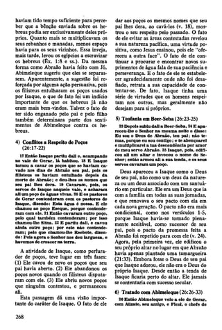 haviam tido tempo suficiente para perce­
ber que a bênção enviada sobre os he­
breus podia ser exclusivamente deles pró­
prios. Quanto mais se multiplicavam os
seus rebanhos e manadas, menos espaço
havia para os seus vizinhos. Essa inveja,
mais tarde, levou os egípcios a escravizar
os hebreus (Êx. 1:8 e ss.). Da mesma
forma como Abraão havia feito com Jó,
Abimeleque sugeriu que eles se separas­
sem. Aparentemente, a sugestão foi re­
forçada por alguma ação persuasiva, pois
os filisteus entulharam os poços usados
por Isaque, o que de fato foi um indício
importante de que os hebreus já não
eram mais bem-vindos. Talvez o fato de
ter sido enganado pelo pai e pelo filho
também determinara parte dos senti­
mentos de Abimeleque contra os he­
breus.
4) Conflitos a Respeito de Poços
(26:17-22)
17 E ntão Isaque p artiu dali e, acam pando
no vale de G erar, lá habitou. 18 E Isaque
tornou a cav ar os poços que se haviam c a ­
vado nos dias de A braão seu pai, pois os
filisteus os haviam entulhado depois da
m orte de A braão ; e deu-lhes os nom es que
seu pai lhes d era. 19 C avaram , pois, os
servos de Isaque naquele vale, e ach aram
ali um poço de águas vivas. 20 E os pastores
de G erar contenderam com os pastores de
Isaque, dizendo: E sta ág u a é nossa. E ele
cham ou ao poço E seque, porque contende­
ra m com ele. 21 E ntão cav aram outro poço,
pelo qual tam bém contenderam ; por isso
cham ou-lhe Sitna. 22 E p artiu dali, e cavou
ainda outro poço; por este não contende­
ra m ; pelo que cham ou-lhe Reobote, dizen­
do: P ois ag o ra o Senhor nos deu largueza, e
havem os de crescer n a te rra .
A atividade de Isaque, como perfura­
dor de poços, teve lugar em três fases:
(1) Ele cavou de novo os poços que seu
pai havia aberto. (2) Ele abandonou os
poços novos quando os filisteus disputa­
ram com ele. (3) Ele abriu, novos poços
que ninguém contestou, e permaneceu
ali.
Esta passagem dá uma visão impor­
tante do caráter de Isaque. O fato de ele
dar aos poços os mesmos nomes que seu
pai lhes dera, ao cavá-los (v. 18), mos­
trou o seu respeito pelo passado. O fato
de ele evitar as áreas contestadas revelou
a sua natureza pacífica, uma virtude po­
sitiva, como Jesus ensinou, pois ele “ofe­
receu a outra face” . O fato de ele con­
tinuar a procurar e encontrar novos su­
primentos de água fala de sua paciência e
perseverança. E o fato de ele se estabele­
cer agradecidamente onde não foi desa­
fiado, retrata a sua capacidade de con­
tentar-se. De fato, Isaque tinha uma
série de virtudes que os homens respei­
tam nos outros, mas geralmente não
desejam para si próprios.
5) Teofania em Beer-Seba (26:23-25)
23 Depois subiu dali a Beer-Seba, 24 E a p a ­
receu-lhe o Senhor n a m esm a noite e d isse:
E u sou o D eus de A braão, teu p a i; não te ­
m as, porque eu sou contigo; e te abençoarei
e m ultiplicarei a tu a descendência por am or
do m eu servo A braão. 2S Isaque, pois, edifi­
cou ali um a lta r e invocou o nom e do Se­
nhor; então arm o u ali a su a tenda, e os seus
servos cav aram um poço.
Deus apareceu a Isaque como o Deus
de seu pai, não como um deus da nature­
za ou um deus associado com um santuá­
rio em particular. Ele era um Deus que ia
com a família em todas as suas jornadas,
e que renovava o seu pacto com ela em
cada nova geração. O pacto não era mais
condicional, como nos versículos 1-5,
porque Isaque havia-se tornado plena­
mente aceitável, como sucessor de seu
pai, pois o pacto da promessa feita a
Abraão foi repetido para com ele (v. 24).
Agora, pela primeira vez, ele edificou o
seu próprio altar no lugar em que Abraão
havia apenas plantado uma tamargueira
(21:33). Embora fosse o Deus de seu pai
que Isaque adorou, ele não era o Deus do
próprio Isaque. Desde então a tenda de
Isaque ficaria perto do altar. Ele jamais
se contentaria com sucesso secular.
6) Tratado com Abimeleque (26:26-33)
26 E ntão A bim eleque veio a ele de G erar,
com Attzate, seu am igo, e Ficol, o chefe do
268
 