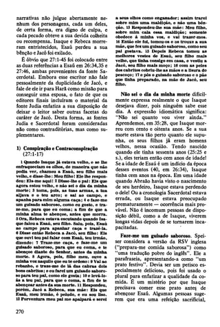 narrativas não julgue abertamente ne­
nhum dos personagens, cada um deles,
de certa forma, era digno de culpa, e
cada pecado obteve a sua devida colheita
ou recompensa. Isaque e Rebeca morre­
ram entristecidos, Esaú perdeu a sua
bênção e Jacó foi exilado.
É óbvio que 27:1-45 foi colocado entre
as duas referências a Esaú em 26:34,35 e
27:46, ambas provenientes da fonte Sa­
cerdotal. Embora esse escritor não fale
pessoalmente da duplicidade de Jacó, e
fale de ele ir para Harã como missão para
conseguir uma esposa, o fato de que os
editores finais incluíram o material da
fonte Judia enfatiza a sua disposição de
deixar o leitor saber outras facetas do
caráter de Jacó. Desta forma, as fontes
Judia e Sacerdotal foram consideradas
não como contraditórias, mas como su­
plementares.
1) Conspiração e Contraconspiração
(27:1-17)
1 Quando Isaque já estav a velho, e se lhe
enfraqueciam os olhos, de m an eira que não
podia ver, cham ou a E saú , seu filho m ais
velho, e disse-lhe: M eu filho I E le lhe respon­
deu: Eis-m e aqui! 2 Disse-lhe o p a i: E is que
agora estou velho, e não sei o dia da m inha
m o rte; 3 tom a, pois, as tu as arm as, a tu a
aljav a e o teu arco ; e sai ao cam po, e
apanha p a ra m im algum a caça; 4 e faze-m e
um guisado saboroso, com o eu gosto, e tr a ­
ze-mo, p a ra que eu com a; a fim de que a
m inha alm a te abençoe, antes que m o rra.
5 O ra, R ebeca estav a escutando quando Is a ­
que falou a E saú, seu filho. Saiu, pois, E saú
ao cam po p a ra ap an h ar caça e trazê-la.
6 D isse então R ebeca a Jacó, seu filho: E is
que ouvi teu pai falar com E saú, teu irm ão,
dizendo: 7 T raze-m e caça, e faze-m e um
guisado saboroso, p a ra que eu com a, e te
abençoe diante do Senhor, antes d a m inha
m orte. 8 A gora, pois, filho m eu, ouve a
rainha voz naquilo que eu te ordeno: 9 Vai ao
rebanho, e traze-m e de lá das cab ras dois
bons cab rito s; e eu farei um guisado saboro­
so p a ra teu pai, com o ele g o sta; 10 e levá-lo-
à s a teu p ai, p a ra que o com a, a fim de te
abençoar an tes d a sua m orte. 11 R espondeu,
porém , Jacó a R ebeca, su a m ãe: E is que
E saú, m eu irm ão, é peludo, e eu sou liso.
12 P orventura m eu pai m e ap alp a rá e serei
a seus olhos com o enganador; assim tra re i
sobre m im u m a m aldição, e não u m a bên­
ção. 13 Respondeu-lhe sua m ã e : M eu filho,
sobre m im caia essa m aldição; som ente
obedece à m inha voz, e vai trazer-m os.
14 E ntão ele foi, tomou-os e os trouxe a sua
m ãe, que fez u m guisado saboroso, com o seu
pai gostava. 15 Depois R ebeca tom ou as
m elhores vestes de E saú , seu filho m ais
velho, que tinha consigo em casa, e vestiu a
Jacó, seu filho m ais m oço; 16 com as peles
dos cabritos cobriu-lhe a s m ãos e a lisura do
pescoço; 17 e pôs o guisado saboroso e o pão
que tinha preparado, n a m ão de Jacó, seu
filho.
Não sei o dia da minha morte dificil­
mente expressa realmente o que Isaque
desejava dizer, pois ninguém sabe esse
dia. A expressão idiomática significa:
“Não sei quanto vou viver ainda.”
Aprendemos, em 35:28, que Isaque mor­
reu com cento e oitenta anos. Se a sua
morte estava tão perto quanto ele supu­
nha, os seus filhos já eram homens
velhos, nessa ocasião. Tendo nascido
quando ele tinha sessenta anos (25:25 e
s.), eles teriam então cem anos de idade!
Se a idade de Esaú é um indício da época
desses eventos (40, em 26:34), Isaque
tinha cem anos na época. Em uma idade
quando Abraão havia visto o nascimento
de seu herdeiro, Isaque estava perdendo
o dele! Ou a cronologia Sacerdotal estava
errada, ou Isaque estava preocupado
prematuramente — ocorrência mais pro­
vável. Não é incomum pessoas de dispo­
sição débil, como a de Isaque, viverem
longas vidas depois de se tornarem inca­
pacitadas.
Faze-me um guisado saboroso. Spei-
ser considera a versão da RSV inglesa
(“prepara-me comida saborosa”) como
“uma tradução pobre do inglês” . Ele a
parafraseia, apresentando-a como “um
prato festivo” . Devia ser um petisco es­
pecialmente delicioso, pois foi usado o
plural para enfatizar a qualidade da co­
mida. É um mistério por que Isaque
precisava comer esse prato antes de
abençoar Esaú. Algumas pessoas suge­
rem que era uma refeição sacrificial,
270
 