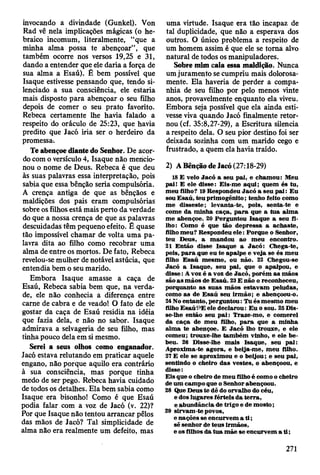 invocando a divindade (Gunkel). Von
Rad vê nela implicações mágicas (o he­
braico incomum, literalmente, “que a
minha alma possa te abençoar”, que
também ocorre nos versos 19,25 e 31,
dando a entender que ele daria a força de
sua alma a Esaú). É bem possível que
Isaque estivesse pensando que, tendo si­
lenciado a sua consciência, ele estaria
mais disposto para abençoar o seu filho
depois de comer o seu prato favorito.
Rebeca certamente lhe havia falado a
respeito do oráculo de 25:23, que havia
predito que Jacó iria ser o herdeiro da
promessa.
Te abençoe diante do Senhor. De acor­
do com o versículo 4, Isaque não mencio­
nou o nome de Deus. Rebeca é que deu
às suas palavras essa interpretação, pois
sabia que essa bênção seria compulsória.
A crença antiga de que as bênçãos e
maldições dos pais eram compulsórias
sobre os filhos está mais perto da verdade
do que a nossa crença de que as palavras
descuidadas têm pequeno efeito. É quase
tão impossível chamar de volta uma pa­
lavra dita ao filho como recobrar uma
alma de entre os mortos. De fato, Rebeca
revelou-se mulher de notável astúcia, que
entendia bem o seu marido.
Embora Isaque amasse a caça de
Esaú, Rebeca sabia bem que, na verda­
de, ele não conhecia a diferença entre
carne de cabra e de veado! O fato de ele
gostar da caça de Esaú residia na idéia
que fazia dela, e não no sabor. Isaque
admirava a selvageria de seu filho, mas
tinha pouco dela em si mesmo.
Serei a seus olhos como enganador.
Jacó estava relutando em praticar aquele
engano, não porque aquilo era contrário
à sua consciência, mas porque tinha
medo de ser pego. Rebeca havia cuidado
de todos os detalhes. Ela bem sabia como
Isaque era bisonho! Como é que Esaú
podia falar com a voz de Jacó (v. 22)?
Por que Isaque não tentou arrancar pêlos
das mãos de Jacó? Tal simplicidade de
alma não era realmente um defeito, mas
uma virtude. Isaque era tão incapaz de
tal duplicidade, que não a esperava dos
outros. O único problema a respeito de
um homem assim é que ele se toma alvo
natural de todos os manipuladores.
Sobre mim caia essa maldição. Nunca
um juramento se cumpriu mais dolorosa­
mente. Ela haveria de perder a compa­
nhia de seu filho por pelo menos vinte
anos, provavelmente enquanto ela viveu.
Embora seja possível que ela ainda esti­
vesse viva quando Jacó finalmente retor­
nou (cf. 35:8,27-29), a Escritura silencia
a respeito dela. O seu pior destino foi ser
deixada sozinha com um marido cego e
frustrado, a quem ela havia traído.
2) A Benção de Jacó (27:18-29)
18 E veio Jacó a seu pai, e cham ou: M eu
pai! E ele disse: Eis-m e aqui; quem és tu,
m eu filho? 19 R espondeu Jacó a seu p a i: E u
sou E saú, teu prim ogênito; tenho feito como
m e disseste; levanta-te, pois, senta-te e
com e da m inha caça, p a ra que a tu a alm a
m e abençoe. 20 Perguntou Isaque a seu fi­
lho: Como é que tão depressa a achaste,
filho m eu? R espondeu e le : Porque o Senhor,
teu D eus, a m andou ao m eu encontro.
21 E ntão disse Isaque a Ja c ó : Chega-te,
pois, p a ra que eu te apalpe e v eja se és m eu
filho E saú m esm o, ou não. 22 Chegou-se
Jacó a Isaque, seu pai, que o apalpou, e
d isse: A voz é a voz de Jacó, porém a s m ãos
são a s m ãos de E saú. 23 E não o reconheceu,
porquanto a s su as m ãos estav am peludas,
como as de E saú seu irm ão; e abençoou-o.
24 No entanto, p erguntou: Tu és m esm o m eu
filho E saúí^E ele declaro u : E u o sou. 25 Dis-
se-lhe então seu p a i: Traze-m o, e com erei
da caça de m eu filho, p a ra que a m inha
alm a te abençoe. E Jacó lho trouxe, e ele
com eu; trouxe-lhe tam bém vinho, e ele b e­
beu. 26 D isse-lhe m ais Isaque, seu p ai:
A proxim a-te agora, e beija-m e, m eu filho.
27 E ele se aproxim ou e o beijou; e seu pai,
sentindo o cheiro das vestes, o abençoou, e
disse:
E is que o cheiro de m eu filho é como o cheiro
de um cam po que o Senhor abençoou.
28 Que D eus te dê do orvalho do céu,
e dos lugares férteis da terra,
e abundância de trigo e de m osto;
29 sirvam -te povos,
e nações se encurvem a ti;
sê senhor de teus irm ãos,
e os filhos d a tu a m ãe se encurvem a t i ;
271
 