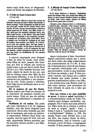 mento mais tarde levou ao desapareci­
mento de Edom das páginas da História.
4) O Ódio de Esaú Contra Jacó
(27:41-45)
41 E saú, pois, odiava a Jacó por causa da
bênção com que seu pai o tinha abençoado, e
disse consigo: V êm chegando os dias de luto
por m eu p ai; então hei de m a ta r Jacó, m eu
irm ão. 42 O ra, foram denunciadas a R ebeca
estas p alav ras de E saú, seu filho m ais v e­
lho ; pelo que ela m andou ch am ar Jacó, seu
filho m ais m oço, e lhe disse: E is que E saú
teu irm ão se consola a teu respeito, propon­
do m atar-te. 43 A gora, pois, m eu filho, ouve
a m inha voz; levanta-te, refugia-te na casa
de L abão, m eu irm ão, em H arã, 44 e dem o­
ra-te com ele alguns dias, até que passe o
furor de teu irm ã o ; 45 até que se desvie de ti
a ira de teu irm ão, e ele se esqueça do que
lhe fizeste; então m andarei trazer-te de lá ;
por que seria eu desfilhada de vós am bos
num só dia?
A palavra empregada para designar
o ódio de Esaú foi usada, mais tarde,
pelos filhos de Jacó, quando eles teme­
ram que José os odiasse por terem-no
traído como o seu pai havia traído Esaú
(50:15 e ss.). Eles também ficaram com
medo, depois da morte de seu pai, que
José se voltasse contra eles. Mas ele era
uma pessoa diferente. A sua fé em Deus
conservava em equilíbrio a sua perspec­
tiva da vida. Tanto quanto o sabemos,
Esaú tinha pouca inclinação para as coi­
sas espirituais.
Ele se esqueça do que lhe fizeste.
Rebeca achava que Esaú era incapaz de
se concentrar em qualquer assunto por
muito tempo. Pode ser que ela estivese
correta, mas subestimava a memória de
Deus.
Desfilhada de vós ambos. Ela podia
não estar referindo-se à lei de vingança
familiar, pois não havia ninguém para
executá-la. Devia estar temendo que eles
dois se matassem, pois seria um entreve-
ro imprevisível. Embora Esaú fosse um
caçador, Jacó foi capaz de lutar com um
anjo, empatando! Rebeca percebeu que
ela precisava arriscar perder o seu filho,
para salvá-lo.
5. A Benção de Isaque Como Despedida
(27:46-28:5)
46 E disse R ebeca a Isaque: E nfadada
estou da m inha vida, por causa das filhas de
H ete; se Jacó to m ar m ulher dentre as filhas
de H ete, tais com o estas, dentre a s filhas
desta te rra , p a ra que viverei?
1 Isaque, pois, cham ou Jacó, e o abençoou,
e ordenou-lhe, dizendo: N ão tom es m ulher
dentre as filhas de C anaã. 2 L evanta-te, vai
a Padã-A rã, à ca sa de B etuel, p ai de tu a
m ãe, e tom a de lá um a m ulher dentre as
filhas de L abão, irm ão de tu a m ãe. 3 Deus
Todo-Poderoso te abençoe, te faça frutificar
e te m ultiplique, p a ra que venhas a ser
um a m ultidão de povos; 4 e te dê a bênção
de A braão, a ti e ã tu a descendência contigo,
p a ra que herdes a te rra de tu as p ereg rin a­
ções, que Deus deu a A braão. 5 A ssim despe­
diu Isaque a Jacó , o qual foi a Padã-A rã, a
L abão, filho de Betuel, aram eu , irm ão de
R ebeca, m ãe de Jacó e de E saú.
Agora retornamos à fonte Sacerdotal.
Alguns expositores acham que o narra­
dor deste relato não tinha conhecimento
dos acontecimentos de 27:1-45. A aten­
ção é chamada para o fato de que Isaque,
em aparente contradição com a passa­
gem precedente, revela os seus sentimen­
tos duros em relação a Jacó. É bem pro­
vável, contudo, que Isaque era a espécie
de homem que podia perdoar e não
guardar ressentimento contra o seu filho.
A sua atitude para com Rebeca pode ter
sido outro assunto, pois certamente ele
ficou sabendo de quem era a mão que
preparara tudo.
Para que venhas a ser uma multidão
de povos. A palavra qahal (multidão) é
a costumeiramente usada no Velho Tes­
tamento para designar assembléia, con­
gregação. Ela é usada aqui pela primeira
vez. Mais tarde ela se tornará a palavra
de onde se origina “igreja” . Aqui, a
ênfase é dada à “coerência tanto quanto
à multiplicidade” (Kidner, p. 158). Da
mesma forma como Abraão fora o pai
dos fiéis, dos crentes diante de Deus,
individualmente, Jacó se tornaria o pai
de Israel, o povo de Deus, a congregação
reunida. É bem possível que esta passa-
273
 