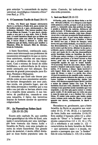 gem antecipe “a comunidade de nações
universal, escatológica e temente a Deus”
(von Rad, p. 277).
6. O Casamento Tardio de Esaú (28:6-9)
6 O ra, viu E saú que Isaque abençoara
Jacó e o enviara a P adã-A rã, p a ra to m ar de
1Âm ulher p a ra si, e que, abençoando-o, lhe
ordenara, dizendo: N ão tom es m ulher den­
tre as filhas de C anaã, 7 e que Jacó, obede­
cendo a seu pai e a sua m ãe, fora a Padã-
A rã; 8 vendo tam bém E saú que a s filhas de
C anaã e ra m m ás aos olhos de Isaque seu
pai, 9 foi-se E saú a Ism ael e, além das
m ulheres que já tinha, tom ou por m ulher a
M aalate, filha de Ism ael, filho de A braão,
irm ã de Nebaiote.
A fonte Sacerdotal, continuada aqui,
estava mais interessada nos problemas de
casamentos estrangeiros do que as narra­
tivas anteriores, escritas em uma época
cm que o problema não era tão impor­
tante. Com o retomo de Israel do exílio
babilónico, a sobrevivência da fé estava
sendo ameaçada por tais alianças. Era
assunto de grande preocupação para Es-
dras, Neemias e Malaquias.
Ê estranho que Esaú não tivesse per­
cebido como os seus casamentos anterio­
res haviam desagradado aos seus pais.
Isso revela, em primeiro lugar, que ele
não tinha percepção e também que a sua
mãe e seu pai não se haviam aberto com
ele a respeito desse assunto. A sua ten­
tativa de pacificá-los, casando-se com
uma ismaelita, é típica das tentativas
ineptas do homem secular de aparentar
religiosidade.
IV. As Narrativas Sobre Jacó
(28:10-35:29)
Exceto pelo capítulo 36, que contém
listas genealógicas da tribo de Esaú, esta
seção é caracterizada por uma interliga­
ção bem tramada das fontes Judia e
Israelita do Norte, com uma notação ou
outra do relato Sacerdotal. Em grande
parte do material, é muito difícil distin­
guir as duas fontes populares uma da
outra. Contudo, há indicações de que
elas estão presentes.
1. Jacó em Betei (28:10-22)
10 P artiu , pois, Jacó de B eer-Seba e se foi
em direção a H arã; 11 e chegou a um lugar
onde passou a noite, porque o sol já se havia
posto; e, tom ando u m a d as p ed ras do lu gar
e pondo-a debaixo da cabeça, deitou-se ali
p ara dorm ir. 12 E ntão sonhou: estav a posta
sobre a te rra u m a escada, cujo topo chega­
v a ao céu ; e eis que os anjos de D eus subiam e
desciam por e la ; 13 por cim a dela estav a o
Senhor, que d isse: E u sou o Senhor, o Deus
de A brão teu pai, o D eus de Isaque; esta
te rra em que estás deitado, eu a d arei a ti e à
tu a descendência; 14 e a tu a descendência
será como o pó da te r r a ; d ila ta r-te-ás p a ra o
ocidente, p a ra o oriente, p a ra o norte e p a ra
o sul; por m eio de ti e da tu a descendência
serão benditas todas as fam ílias da te rra .
15 E is que estou contigo, e te g uardarei por
onde quer que fores, e te farei to rn ar a esta
te rra ; pois não te deixarei até que h aja
cum prido aquilo de que te tenho falado.
16Ao aco rd ar Jacó do seu sono, disse: R eal­
m ente o Senhor está neste lu g ar; e eu não o
sabia. 17 E tem eu, e disse: Quão terrív el é
este lugar! E ste não é outro lugar senão a
casa de D eus; e esta é a porta dos céus.
18 Jacó levantou-se de m anhã cedo, tom ou a
p edra que p u sera debaixo da cabeça, e a pôs
como coluna; e derram ou-lhe azeite em
cim a. 19E cham ou aquele lugar B etei; porém
o nom e da cidade antes e ra Luz. 20 Fez
tam bém Jacó um voto, dizendo: Se D eus for
comigo e m e gu ard ar neste cam inho que vou
seguindo, e m e d er pão p a ra com er e vestes
p a ra vestir, 21 de modo que eu volte em paz
à casa de m eu pal, e se o Senhor for o m eu
D eus, 22 então esta p ed ra que tenho posto
como coluna se rá casa de D eus; e de tudo
quanto m e deres, certam ente, te d arei o
dizimo.
Reconhece-se, geralmente, que a fonte
Israelita do Norte se encontra nos versí­
culos 10-12, 17-18, 20-22, e a narrativa
da fonte Judia nos versículos 13-16,19.
Esta análise é baseada sobre (1) a alter­
nação de “Deus” e “o Senhor” nos ver­
sículos consecutivos (12 e 13; 16 e 17);
(2) a referência a um sonho (v. 12) —
característica da fonte Israelita do Norte
— que apresenta anjos e a escada, en­
quanto a passagem que usa “o Senhor”
fala de uma teofania (v. 13); (3) a redun­
274
 