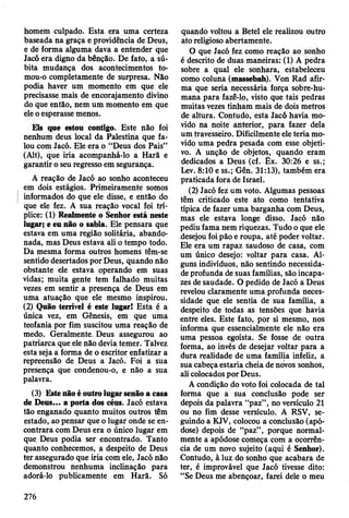 homem culpado. Esta era uma certeza
baseada na graça e providência de Deus,
e de forma alguma dava a entender que
Jacó era digno da bênção. De fato, a sú­
bita mudança dos acontecimentos to-
mou-o completamente de surpresa. Não
podia haver um momento em que ele
precisasse mais de encorajamento divino
do que então, nem um momento em que
ele o esperasse menos.
Eis que estou contigo. Este não foi
nenhum deus local da Palestina que fa­
lou com Jacó. Ele era o “Deus dos Pais”
(Alt), que iria acompanhá-lo a Harã e
garantir o seu regresso em segurança.
A reação de Jacó ao sonho aconteceu
em dois estágios. Primeiramente somos
informados do que ele disse, e então do
que ele fez. A sua reação vocal foi trí­
plice: (1) Realmente o Senhor está neste
lugar; e eu não o sabia. Ele pensara que
estava em uma região solitária, abando­
nada, mas Deus estava ali o tempo todo.
Da mesma forma outros homens têm-se
sentido desertados por Deus, quando não
obstante ele estava operando em suas
vidas; muita gente tem falhado muitas
vezes em sentir a presença de Deus em
uma atuação que ele mesmo inspirou.
(2) Quão terrível é este lugar! Esta é a
única vez, em Gênesis, em que uma
teofania por fim suscitou uma reação de
medo. Geralmente. Deus assegurou ao
patriarca que ele não devia temer. Talvez
esta seja a forma de o escritor enfatizar a
repreensão de Deus a Jacó. Foi a sua
presença que condenou-o, e não a sua
palavra.
(3) Este não é outro lugar senão a casa
de Deus... a porta dos céus. Jacó estava
tão enganado quanto muitos outros têm
estado, ao pensar que o lugar onde se en­
contrara com Deus era o único lugar em
que Deus podia ser encontrado. Tanto
quanto conhecemos, a despeito de Deus
ter assegurado que iria com ele, Jacó não
demonstrou nenhuma inclinação para
adorá-lo publicamente em Harã. Só
quando voltou a Betei ele realizou outro
ato religioso abertamente.
O que Jacó fez como reação ao sonho
é descrito de duas maneiras: (1) A pedra
sobre a qual ele sonhara, estabeleceu
como coluna (massebah). Von Rad afir­
ma que seria necessária força sobre-hu-
mana para fazê-lo, visto que tais pedras
muitas vezes tinham mais de dois metros
de altura. Contudo, esta Jacó havia mo­
vido na noite anterior, para fazer dela
um travesseiro. Dificilmente ele teria mo­
vido uma pedra pesada com esse objeti­
vo. A unção de objetos, quando eram
dedicados a Deus (cf. Êx. 30:26 e ss.;
Lev. 8:10 e ss.; Gên. 31:13), também era
praticada fora de Israel.
(2) Jacó fez um voto. Algumas pessoas
têm criticado este ato como tentativa
típica de fazer uma barganha com Deus,
mas ele estava longe disso. Jacó não
pediu fama nem riquezas. Tudo o que ele
desejou foi pão e roupa, até poder voltar.
Ele era um rapaz saudoso de casa, com
um único desejo: voltar para casa. Al­
guns indivíduos, não sentindo necessida­
de profunda de suas famílias, são incapa­
zes de saudade. O pedido de Jacó a Deus
revelou claramente uma profunda neces­
sidade que ele sentia de sua família, a
despeito de todas as tensões que havia
entre eles. Este fato, por si mesmo, nos
informa que essencialmente ele não era
uma pessoa egoísta. Se fosse de outra
forma, ao invés de desejar voltar para a
dura realidade de uma família infeliz, a
sua cabeça estaria cheia de novos sonhos,
ali colocados por Deus.
A condição do voto foi colocada de tal
forma que a sua conclusão pode ser
depois da palavra “paz”, no versículo 21
ou no fim desse versículo. A RSV, se­
guindo a KJV, colocou a conclusão (apó-
dose) depois de “paz”, porque normal­
mente a apódose começa com a ocorrên­
cia de um novo sujeito (aqui é Senhor).
Contudo, à luz do sonho que acabara de
ter, é improvável que Jacó tivesse dito:
“Se Deus me abençoar, farei dele o meu
276
 