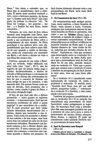 Deus.” Isto daria a entender que, se
Deus não se manifestasse, Jacó o rejei­
taria. É muito mais razoável traduzir o
voto, como o hebraico permite, de forma
que “o Senhor será meu Deus” seja uma
parte da prótase (a cláusula “se): “Se
Deus for comigo... me guardar... me
der... e o Senhor for meu Deus, então
esta pedra...”
Portanto, no voto, Jacó de fato estava
fazendo uma barganha com Deus, mas
não estava pedindo muito nem condicio­
nando a sua aceitação de Deus sobre o
cumprimento de seus desejos. Se Deus
guardasse a sua palavra para com ele,
possibilidade que Jacó achava mais difí­
cil de crer quando o sonho se desvane­
ceu, então ele construiria um santuário
em Betei, e ali daria o dízimo de tudo o
que Deus lhe viesse a dar.
Embora, quando de sua volta a Betei,
Jacó, na verdade, tenha edificado um
altar (não uma “casa” , 35:7), não há
registro de que ele jamais tenha pago o
dízimo. Incidentalmente, o dízimo de
Abraão a Melquisedeque e a promessa de
Jacó de dar o dízimo são testemunhos do
fato de que o conceito de dizimar era
mais antigo do que a lei mosaica, e não
depende dela. Da mesma forma como no
caso de Abraão, Jacó prometeu dar o
dízimo, como reação à graça de Deus, e
não como obrigação legal.
O fato de que Jacó não deu o dízimo
prometido — tanto quanto os registros
revelam — é desconcertante. Será que ele
encontrou problemas de saber a quem
pagá-lo? A que sacerdotes ele o confia­
ria? É mais provável que Jacó tenha
achado demasiado inconveniente dar o
dízimo, depois que acumulou a sua ri­
queza. Uma coisa era prometer o dízimo
de sua comida e de sua roupa, mas bem
outra tirar um animal de cada vez de seus
numerosos rebanhos. Raramente um ho­
mem começa a dar o dízimo depois que
se torna rico. É mais comum que o dizi-
mador rico começou a exercitar esse cos­
tume quando o dízimo era pequeno. Se
Jacó tivesse dizimado durante toda a sua
permanência em Harã, seria mais fácil
fazê-lo em Betei.
2. Os Casamentos de Jacó (29:1-30)
Os comentaristas mais antigos encon­
tram, neste capítulo, a fonte Israelita do
Norte, tanto quanto a Judia. Contudo,
nenhuma das costumeiras marcas do ma­
terial Israelita do Norte se apresenta, tais
como o uso de ’Elohim (Deus) para a
divindade, a menção de sonhos e anjos, e
certas expressões características. A base
primordial para se verificar evidências de
material Israelita do Norte aqui é o que
Speiser chamava de “uma ilusão de óti­
ca, induzida por divisões erradas de ver­
sículos”. Supunha-se, visto que acontece
uma interrupção entre os versículos 14 e
15, que o escritor da fonte Judia pen­
sava que a permanência total de Jacó em
Harã foi de um mês, período mencio­
nado no versículo 14. Visto que a passa­
gem que começa com o versículo 15 conta
a história da peregrinação de Jacó duran­
te vinte anos, deve ser uma fonte dife­
rente!
Se o versículo 15 é considerado como
continuação do versículo 14, então o
problema é removido. O sentido seria:
“Quando Jacó ficou com ele um mês
inteiro, perguntou Labão...” continuan­
do o versículo 15 a história, e não come­
çando uma nova seção.
Também há pequena possibilidade de
que os versículos 24 e 25 (a menção das
concubinas) seja proveniente da fonte
Sacerdotal, como antigamente se supu­
nha. Os materiais Nuzi (veja a Introdu­
ção) têm uma passagem paralela em que
o presente de uma serva para a noiva é
mencionado da mesma forma abrupta.
Desta forma, o capítulo 29 pode ser
considerado como unidade literária úni­
ca, proveniente da fonte Judia.
1) Jacó Se Encontra com Raquel
(29:1-14)
1 E ntão pôs-se Jacó a cam inho e chegou
à te rra dos filhos do O riente. 2 E olhando, viu
277
 