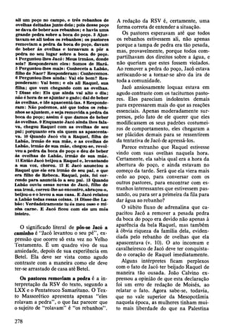 ali um poço no cam po, e trê s rebanhos de
ovelhas deitadas junto d ele; pois desse poço
se dava de beber aos rebanhos; e havia um a
grande p ed ra sobre a boca do poço. 3 A jun­
tavam -se ali todos os rebanhos; os pastores
rem oviam a p ed ra da boca do poço, davam
de beber às ovelhas e to m av am a pôr a
p ed ra no seu lu g ar sobre a boca do poço.
4 Perguntou-lhes J a c ó : M eus irm ãos, donde
sois? R esponderam eles: Somos de H arã.
5 Perguntou-lhes m a is : Conheceis a Labão,
filho de N aor? R esponderam : Conhecem os.
6 Perguntou-lhes ainda: Vai ele bem ? R es­
ponderam : Vai b em ; e eis ali R aquel, sua
filha; que vem chegando com as ovelhas.
7 Disse ele: E is que ainda vai alto o dia;
não é hora de se aju n ta r o gado; dai de beber
às ovelhas, e ide apascentá-las. 8 R esponde­
ram : Não podem os, até que todos os re b a ­
nhos se ajuntem , e seja rem ovida a p ed ra da
boca do poço; assim é que dam os de beber
às ovelhas. 9 E nquanto Jacó ainda lhes fala­
va, chegou R aquel com as ovelhas de seu
p a i; porquanto e ra ela quem as ap ascen ta­
va. 10 Quando Jacó viu a R aquel, filha de
Labão, irm ão de sua m ãe, e as ovelhas de
Labão, irm ão de su a m ãe, chegou-se, revol­
veu a p ed ra da boca do poço e deu de beber
às ovelhas de L abão, irm ão de sua m ãe.
11 E ntão Jacó beijou a R aquel e, levantando
a sua voz, chorou. 12 E Jacó anunciou a
R aquel que ele e ra irm ão de seu pai, e que
era filho de R ebeca. R aquel, pois, foi co r­
rendo p a ra anunciá-lo a seu pai. 13 Quando
Labão ouviu essas novas de Jacó, filho de
sua irm ã, correu-lhe ao encontro, abraçou-o,
beijou-o e o levou a sua casa. E Jacó relatou
a Labão todas essas coisas. 14 Disse-lhe L a­
bão: V erdadeiram ente tu és m eu osso e m i­
nha carne. E Jacó ficou com ele um m ês
inteiro.
O significado literal de pôs-se Jacó a
caminho é “Jacó levantou o seu pé”, ex­
pressão que ocorre só esta vez no Velho
Testamento. É um quadro vivo de sua
ansiedade, depois de sua experiência em
Betei. Ela deve ser vista como agudo
contraste com a maneira como ele deve
ter-se arrastado de casa até Betei.
Os pastores removiam a pedra é a in­
terpretação da RSV do texto, segundo a
LXX e o Pentateuco Samaritano. O Tex­
to Massorético apresenta apenas “eles
rolavam a pedra”, o que faz parecer que
o sujeito de “rolavam” é “os rebanhos” .
A redação da RSV é, certamente, uma
forma correta de entender a situação.
Os pastores esperavam até que todos
os rebanhos estivessem ali, não apenas
porque a tampa de pedra era tão pesada,
mas, provavelmente, porque todos com­
partilhavam dos direitos sobre a água, e
não queriam que estes fossem violados.
Ao remover a pedra do poço, Jacó estava
arriscando-se a tornar-se alvo da ira de
toda a comunidade.
Jacó ansiosamente loquaz estava em
agudo contraste com os taciturnos pasto­
res. Eles pareciam indolentes demais
para expressarem mais do que as reações
essenciais. Apenas moderadamente sur­
presos, pelo fato de ele querer que eles
modificassem os seus padrões costumei­
ros de comportamento, eles chegaram a
ser plácidos demais para se ressentirem
da tentativa de Jacó de apressá-los.
Parece estranho que Raquel estivesse
vindo com suas ovelhas naquela hora.
Certamente, ela sabia qual era a hora da
abertura do poço, e ainda estavam no
começo da tarde. Será que ela viera mais
cedo ao poço, para conversar com os
outros pastores, para encontrar com es­
tranhos interessantes que estivessem pas­
sando, ou para ser a primeira da fila para
dar água ao rebanho?
O súbito fluxo de adrenalina que ca­
pacitou Jacó a remover a pesada pedra
da boca do poço era devido não apenas à
aparência da bela Raquel, mas também
à óbvia riqueza da família dela, eviden­
ciada pelo rebanho de ovelhas que ela
apascentava (v. 10). O ato incomum e
cavalheiresco de Jacó deve ter conquista­
do o coração de Raquel imediatamente.
Alguns intérpretes ficam perplexos
com o fato de Jacó ter beijado Raquel de
maneira tão ousada. João Calvino ex­
pressou a opinião de que esta declaração
foi um erro de redação de Moisés, ao
relatar o fato. Agora sabe-se, todavia,
que no vale superior da Mesopotâmia
naquela época, as mulheres tinham mui­
to mais liberdade do que na Palestina
278
 