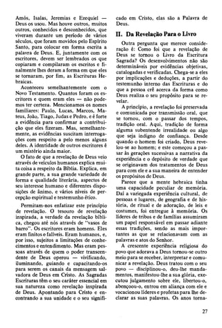 Amós, Isaías, Jeremias e Ezequiel —
Deus os usou. Mas houve outros, muitos
outros, conhecidos e desconhecidos, que
viveram durante um período de vários
séculos, que foram movidos pelo Espírito
Santo, para colocar em forma escrita a
palavra de Deus. E, juntamente com os
escritores, devem ser lembrados os que
copiaram e compilaram os escritos e fi­
nalmente lhes deram a forma em que eles
se tomaram, por fim, as Escrituras He­
braicas.
Aconteceu semelhantemente com o
Novo Testamento. Quantos foram os es­
critores e quem eram eles — não pode­
mos ter certeza. Mencionamos os nomes
familiares: Paulo, Lucas, Marcos, Ma­
teus, João, Tiago, Judas e Pedro, e é forte
a evidência para confirmar a contribui­
ção que eles fizeram. Mas, semelhante­
mente, as evidências suscitam interroga­
ções com respeito a pelo menos alguns
deles. A identidade de outros escritores é
um mistério ainda maior.
O fato de que a revelação de Deus veio
através de veículos humanos explica mui­
ta coisa a respeito da Bíblia. Explica, em
grande parte, a sua grande variedade de
forma e qualidade literária, aspectos de
seu interesse humano e diferentes dispo­
sições de ânimo, e vários níveis de per­
cepção espiritual e testemunho ético.
Permitam-nos enfatizar este princípio
de revelação. O tesouro de revelação
inspirada, a verdade da revelação bíbli­
ca, chegou até nós através de “vasos de
barro” . Os escritores eram homens. Eles
eram finitos e falíveis. Eram humanos, e,
por isso, sujeitos a limitações de conhe­
cimentos e entendimento. Mas eram pes­
soas através de quem o poder transcen­
dente de Deus operou — vivificando,
iluminando, guiando e capacitando-os
para serem os canais da mensagem sal­
vadora de Deus em Cristo. As Sagradas
Escrituras têm o seu caráter essencial em
sua natureza como revelação inspirada
de Deus. Apontando para Cristo e en­
contrando a sua unidade e o seu signifi­
cado em Cristo, elas são a Palavra de
Deus.
II. Da Revelação Para o Livro
Outra pergunta que merece conside­
ração é: Como foi que a revelação de
Deus se tomou o Livro da Escritura
Sagrada? Os desenvolvimentos não são
determináveis por evidências objetivas,
catalogadas e verificadas. Chega-se a eles
por implicações e deduções, a partir do
testemunho interno das Escrituras e do
que a pessoa crê acerca da forma como
Deus realiza o seu propósito para se re­
velar.
A princípio, a revelação foi preservada
e comunicada por transmissão oral, que
se tomou, com o passar dos tempos,
tradição oral. Aqui, tradição de forma
alguma subentende irrealidade ou algo
que seja indigno de confiança. Desde
quando o homem foi criado, Deus reve­
lou-se ao homem; e este começou a pas­
sar às gerações sucessivas a narrativa da
experiência e o depósito de verdade que
se originavam dos tratamentos de Deus
para com ele e a sua maneira de entender
os propósitos de Deus.
Parece que a mente hebraica tinha
uma capacidade peculiar de memória.
Daí a variegada experiência cultural, de
pessoas e lugares, de geografia e de his­
tória, de ritual e de adoração, de leis e
costumes, foi entregue à memória. Os
líderes de tribos e de famílias assumiram
um papel responsável em passar adiante
essas tradições, sendo as mais impor­
tantes as que se relacionavam com as
palavras e atos do Senhor.
A crescente experiência religiosa do
povo que adorava a Deus tomou-se outro
meio para se receber, interpretar e comu­
nicar a revelação. Deus tratou com o seu
povo — disciplinou-o, deu-lhe manda­
mentos, manifestou-lhe a sua glória, exe­
cutou julgamento sobre ele, libertou-o,
abençoou-o, entrou em aliança com ele e
vocacionou líderes e profetas para lhe de­
clarar as suas palavras. Os anos torna-
27
 