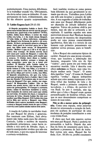 posteriormente. Uma pastora dificilmen­
te ia trabalhar usando véu. Obviamente,
ela devia saber como se defender. O com­
portamento de Jacó, evidentemente, não
foi tão ofensivo quanto surpreendente.
2) Labão Engana Jacó (29:15-30)
13 Depois perguntou Labão a Jacó : P o r
seres m eu irm ão h ás de se rv ir-me de g raça?
D eclara-m e, qual será o teu salário? 16 O ra,
Labão, tinha duas filhas; o nom e da m ais
velha e ra L éia, e o da m ais m oça R aquel.
17 L éia tinha os olhos enferm os, enquanto
que R aquel e ra form osa de porte e de sem ­
blante. 18 Jacó, porquanto am av a a R aquel,
disse: Setè anos te servirei p a ra te r a R a ­
quel, tua filha m ais m oça. 19 R espondeu
L abão: M elhor é que eu a dê a ti do que a
outro; fica com igo. 20 A ssim serviu Jacó
sete anos por causa de R aquel; e estes lhe
pareciam como poucos dias, pelo m uito que
a am ava. 21 E ntão Jacó disse a L abão:
Dá-m e m inha m ulher, porque o tem po já
está cum prido; p a ra que eu a tom e por
m ulher. 22 R euniu, pois, Labão todos os
hom ens do lugar, e fez um banquete. 23 Â
tarde tom ou a L éia, sua filha, e a trouxe a
Jacó, que esteve com ela. 24 E Labão deu
sua serv a Zilpa por serva a L éia, sua filha.
25 Quando am anheceu, eis que e ra L éia;
pelo que perguntou Jacó a L ab ão : Que é isto
que m e fizeste? P orventura não te servi em
troca de R aquel? P or que, então, m e enga­
naste? 28 R espondeu L abão: N ão se faz
assim em nossa te rra ; não se dá a m enor
antes da prim ogênita. 27 C um pre a sem ana
d esta; então te darem os tam bém a outra,
pelo trabalho de outros sete anos que ainda
m e servirás. 28 Assim fez Jacó, e cum priu a
sem ana de L éia; depois Labão lhe deu por
m ulher sua filha R aquel. 29 E Labão deu sua
serva Bila por serv a a R aquel, su a filha.
30 E ntão Jacó esteve tam bém com R aquel;
e am ou a R aquel m uito m ais do que a L é ia ;
e serviu com Labão ainda outros sete anos.
A reação de Labão às novidades trazi­
das por Raquel foi aberta e generosa.
Em contraste com Eliézer, Jacó obvia­
mente não tinha nada para lhe oferecer.
Contudo, Labão o recebeu de maneira
igualmente principesca, como havia re­
cebido o rico servo de Abraão. Aqui, o
esperto manipulador revelou que não era
de todo mau, e que era capaz de interesse
e cortesia verdadeiros.
Jacó também revelou-se como pessoa
bem diferente da que geralmente se en­
tende que ele era. Trabalhou para Labão
um mês sem levantar o assunto de salá­
rios. A sua sugestão a Labão de trabalhar
sete anos por Raquel dificilmente pode
ser chamada de atitude inflexível nos
negócios. Talvez ele pudesse obtê-la por
menos, mas ele não se arriscaria a ser
rejeitado. E também aqueles sete anos
pareceram poucos dias! Nenhum homem
que amasse de maneira tão desprendida
podia ser uma pessoa essencialmente
egocêntrica. Este não é o retrato de um
homem cujo primeiro pensamento era
explorar outras pessoas, para se benefi­
ciar.
Léia e Raquel são contrastes típicos de
caráter. Raquel era uma jovem atraente,
vivaz, que suscitava a admiração dos
homens, enquanto Léia era do tipo
“violeta” , para quem seu pai temia não
encontrar marido. Léia é descrita com
olhos enfermos ou fracos, mas uma tra­
dução melhor seria “baços”. O nome
dela significa “vaca”. O nome de Raquel
significa “ovelha” . Alguns intérpretes
acham que estes nomes expressam a his­
tória tribal das famílias de Léia e de
Raquel, sendo a primeira composta de
lavradores, e a última, de pastores (cf.
von Rad). Se isto é verdade, não sig­
nifica que a Léia e Raquel eram apenas
personificações de histórias tribais, mas
que os seus descendentes cumpriram os
nomes de suas mães.
Não se dá a menor antes da primogê­
nita. Como uma espada, estas palavras
devem ter atravessado o coração de Jacó,
pois ele acabara de participar de uma
mudança de posições semelhantes a com
o seu irmão Esaú.
É claro que Jacó não esperou outros
sete anos por Raquel. Nada o poderia ter
persuadido a fazê-lo. Depois dos sete
dias da festa de casamento para Léia, e
mediante a promessa de Jacó de traba­
lhar outros sete anos, Raquel lhe foi
dada. (Lev. 18:18 e ss. proíbe casamento
279
 