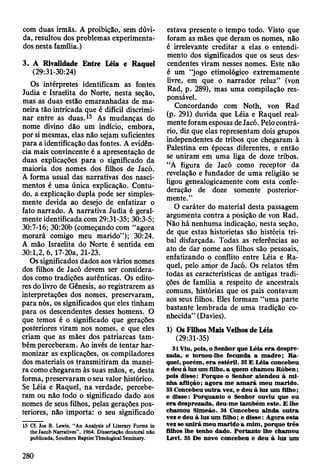 com duas irmãs. A proibição, sem dúvi­
da, resultou dos problemas experimenta­
dos nesta família.)
3. A Rivalidade Entre Léia e Raquel
(29:31-30:24)
Os intérpretes identificam as fontes
Judia e Israelita do Norte, nesta seção,
mas as duas estão emaranhadas de ma­
neira tão intricada que é difícil discrimi­
nar entre as duas.15 As mudanças do
nome divino dão um indício, embora,
por si mesmas, elas não sejam suficientes
para a identificação das fontes. A evidên­
cia mais convincente é a apresentação de
duas explicações para o significado da
maioria dos nomes dos filhos de Jacó.
A forma usual das narrativas dos nasci­
mentos é uma única explicação. Contu­
do, a explicação dupla pode ser simples­
mente devida ao desejo de enfatizar o
fato narrado. A narrativa Judia é geral­
mente identificada com 29:31-35; 30:3-5;
30:7-16; 30:20b (começando com “agora
morará comigo meu marido”); 30:24.
A mão Israelita do Norte é sentida em
30:1,2, 6 ,17-20a, 21-23.
Os significados dados aos vários nomes
dos filhos de Jacó devem ser considera­
dos como tradições autênticas. Os edito­
res do livro de Gênesis, ao registrarem as
interpretações dos nomes, preservaram,
para nós, os significados que eles tinham
para os descendentes desses homens. O
que temos é o significado que gerações
posteriores viram nos nomes, e que eles
criam que as mães dos patriarcas tam­
bém perceberam. Ao invés de tentar har­
monizar as explicações, os compiladores
dos materiais os transmitiram da manei­
ra como chegaram às suas mãos, e, desta
forma, preservaram o seu valor histórico.
Se Léia e Raquel, na verdade, percebe­
ram ou não todo o significado dado aos
nomes de seus filhos, pelas gerações pos­
teriores, não importa: o seu significado
15 Cf. Joe B. Lewis, “An Analysis of Uteraiy Forms in
the Jacob Narratives", 1964. Dissertação doutoral não
publicada, Southern Baptist Theological Seminary.
estava presente o tempo todo. Visto que
foram as mães que deram os nomes, não
é irrelevante creditar a elas o entendi­
mento dos significados que os seus des­
cendentes viram nesses nomes. Este não
é um “jogo etimológico extremamente
livre, em que o narrador reluz” (von
Rad, p. 289), mas uma compilação res­
ponsável.
Concordando com Noth, von Rad
(p. 291) duvida que Léia e Raquel real­
mente foram esposas deJacó. Pelo contrá­
rio, diz que elas representam dois grupos
independentes de tribos que chegaram à
Palestina em épocas diferentes, e então
se uniram em uma liga de doze tribos.
“A figura de Jacó como receptor da
revelação e fundador de uma religião se
ligou genealogicamente com esta confe­
deração de doze somente posterior­
mente.”
O caráter do material desta passagem
argumenta contra a posição de von Rad.
Não há nenhuma indicação, nesta seção,
de que estas historietas são história tri­
bal disfarçada. Todas as referências ao
ato de dar nome aos filhos são pessoais,
enfatizando o conflito entre Léia e Ra­
quel, pelo amor de Jacó. Os relatos têm
todas as características de antigas tradi­
ções de família a respeito de ancestrais
comuns, histórias que os pais contavam
aos seus filhos. Eles formam “uma parte
bastante lembrada de uma tradição co­
nhecida” (Davies).
1) Os Filhos Mais Velhos de Léia
(29:31-35)
31 Viu, pois, o Senhor que L éia e ra desp re­
zada, e tom ou-lhe fecunda a m ad re; R a ­
quel, porém , e ra estéril. 32 E L éia concebeu
e deu à luz um filho, a quem cham ou R ú b en ;
pois disse: Porque o Senhor atendeu à m i­
nha aflição; ag o ra m e a m a rá m eu m arido.
33 Concebeu outra vez, e deu à luz um filho;
e disse: Porquanto o Senhor ouviu que eu
e ra desprezada, deu-m e tam bém este. E lhe
cham ou Sim eão. 34 Concebeu ain da outra
v eze deu à luz um filho; e disse: A gora esta
vez se unirá m eu m arido a m im , porque três
filhos lhe tenho dado. P ortanto lhe cham ou
Levi. 35 De novo concebeu e deu à luz um
280
 