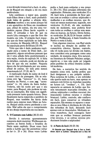 a sua devoção irremovível a Jacó. A atitu­
de de Raquel em relação a ele era mais
ambivalente.
Léia continuou a supor que, quanto
mais filhos desse a Jacó, mais probabili­
dade tinha de ganhar a afeição dele.
Zebulom recebeu o seu nome porque foi
ò ato apoteótico de Deus em reconhecer
que, afinal de contas, ela era uma ver­
dadeira esposa (Deus havia suprido o
dote). É estranho o fato de que na
morte Léia conseguiu o que lhe fora tão
ilusório em vida. O próprio Jacó reque­
reu que ele fosse sepultado ao lado dela
na caverna de Macpela (49:31). Raquel
foi sepultada perto de Efrata (35:19).
Visto que não é dada nenhuma expli­
cação para o nome de Diná (heb., jul­
gamento), alguns estudiosos pensam que
ele é uma adição feita posteriormente a
esta seção, tirada do capítulo 34. A falta
de detalhes, contudo, pode ser devida ao
fato de que ela era mulher. Naquela
época ela foi privilegiada por seu nome,
afinal de contas, ter sido pelo menos
mencionado (cf. 37:35; 46:7).
A explicação dupla do nome de José é
a mais clara da passagem. Ele se rela­
ciona com ’sp, “remover” (v. 23, fonte
Israelita do Norte), e com ysp, “acres­
centar” (v. 24, relato da fonte Judia).
Todavia, não há razão por que o seu
nome, para Raquel, não pudesse ter am­
bas as conotações. Ele tinha um signifi­
cado presente tanto quanto futuro. Deus
finalmente havia removido o opróbrio de
Raquel, mas também lhe havia dado
razões para esperar mais filhos no futu­
ro. Raquel ainda estava perdendo a cor­
rida. Mal sabia ela que o cumprimento
de seu desejo importaria em sua morte.
4. O Contrato com Labão (30:25-43)
Devido à natureza aparentemente
composta deste material, Wellhausen en­
controu as fontes Judia e Israelita do
Norte neste capítulo. Duas vezes Jacó
pediu a Labão que lhe permitisse voltar
ao lar (v. 25 e 26). Duas vezes Labão
pediu a Jacó para estipular o seu preço
(v. 28 e 31). Dois arranjos diferentes são
registrados. Primeiro, nos versículos 32 a
34, Jacó teria a permissão de ficar ape­
nas com as ovelhas e cabras salpicadas e
malhadas e as ovelhas escuras, que de­
viam ser menos numerosas; segundo, nos
versículos 31,35-43, ele não receberia
nada no momento, mas poderia ficar
com.todas as ovelhas e cabras sem man­
chas ou marcas, no futuro. Desta forma,
os versículos 26,28,32-34 foram atribuí­
dos, por Wellhausen, à fonte Israelita do
Norte e o resto à Judia.
Com algumas reservas, von Rad ainda
se inclina na direção da análise do­
cumentária clássica. Speiser, contudo,
não vê razão para tal divisão em fontes,
mas considera esta passagem como uma
unidade, de maneira clara. Era natural,
na literatura do Oriente Próximo antigo,
repetir-se, e isso não pode ser julgado
pelos padrões da crítica literária ociden­
tal moderna.
De fato, a narrativa faz sentido da
maneira como está. Labão pedira que
Jacó designasse o seu próprio salário.
Para surpresa de Labão, o seu sobrinho
não queria nada na hora, mas apenas os
animais com listras ou manchas nascidos
no futuro (cf. “ovelhas”, v. 33). Jacó
separaria os animais de Labão que fos­
sem tenuemente marcados (listados, as
cabras salpicadas e ovelhas escuras) dos
imaculados (cabras escuras e ovelhas
brancas). Labão, contudo, não confiava
em Jacó, para conservar os rebanhos
separados. Ele mesmo os separou e man­
dou os seus filhos à distância de três dias
dos rebanhos de Jacó, deixando Jacó
apenas com os imaculados. Mediante as­
tutas manobras, Jacó conseguiu fazer
com que as ovelhas brancas parissem
crias escuras, e as cabras escuras pro­
duzissem listados e salpicados!
1) A Parte de Jacó(30:25-36)
25 Depois que R aquel deu à luz a José,
disse Jacó a L abão: D espede-m e a fim de
283
 