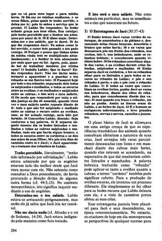 que eu v á p a ra m eu lugar e p a ra m inha
te rra . 26 D á-m e a s m inhas m ulheres, e os
m eus filhos, pelas quais te tenho servido, e
deixa-m e ir; pois tu sabes o serviço que te
prestei. 27 L abão lhe respondeu: Se tenho
achado g raça aos teus olhos, fica com igo;
pois tenho percebido que o Senhor m e ab en ­
çoou por am o r de ti. 28 E disse m a is : D eter­
m ina-m e o teu salário, que to darei. 29 Ao
que lhe respondeu Jacó : Tu sabes com o te
hei servido, e com o tem passado o teu gado
comigo. 30 Porque o pouco que tinhas antes
da m inha vinda tem se m ultiplicado abun­
dantem ente; e o Senhor te tem abençoado
por onde quer que eu fui. A gora, pois, quan­
do hei de trab alh ar tam bém por m inha
casa? 31 Insistiu L abão: Que te d arei? E n ­
tão respondeu Jacó : N ão m e d a rá s nada;
to m arei a ap ascen tar e a g u ard ar o teu
rebanho se m e fizeres isto: 32 P a ssa re i hoje
por todo o teu rebanho, separando dele todos
os salpicados e m alhados, e todos os escuros
entre as ovelhas, e os m alhados e salpicados
entre as cab ras; e isto será o m eu salário.
33 De m odo que responderá por m im a m i­
nha ju stiça no dia de am anhã, quando vires
v er o m eu salário assim exposto diante de
ti: tudo o que não for salpicado e m alhado
entre as cab ras e escuro en tre a s ovelhas,
esse, se for achado comigo, se rá tido por
furtado. 34 Concordou L abão, dizendo: Seja
conform e a tu a p alav ra. 35 E separou n a ­
quele m esm o dia os bodes listrados e m a ­
lhados e todas a s cab ras salpicadas e m a ­
lhadas, tudo em que havia algum branco, e
todos os escuros entre os cordeiros e os deu
nas m ãos de seus filhos; 36 e pôs trê s dias de
cam inho entre si e J a c ó ; e Jacó ap ascen ta­
va o restan te dos rebanhos de Labão.
Tenho percebido, literalmente, “tenho
sido informado por adivinhação” . Labão
estava admirado por que os negócios
estavam indo tão melhor desde que Jacó
viera morar com ele. Não sabendo como
consultar a Deus pessoalmente, ele havia
procurado a direção divina de alguma
outra forma (cf. 44:5,15). No contexto
mesopotâmico, isto significa inquirir me­
diante o uso de augúrios.
Determina-me o teu salário. Labão
estava-se arriscando perigosamente, mas
então ele já sabia que Jacó iria ser razoá­
vel.
Não me darás nada (cf. Abraão e o rei
de Sodoma, 14:24). Jacó estava indigna­
do pela maneira como fora tratado.
E isto será o meu salário. Não estes
animais em particular, mas os semelhan­
tes a eles que nasceram no futuro.
2) O Estratagema de Jacó (30:37-43)
37 E ntão tom ou Jacó v a ra s verdes de es-
toraque, de am endoeira e de plátano e, d es­
cascando nelas riscas b rancas, descobriu o
branco que nelas h avia; 38 e as v a ra s que
descascara pôs em frente dos rebanhos, nos
cochos, isto é, nos bebedouros, onde os r e ­
banhos bebiam ; e conceberam quando v i­
nham beber. 39Os rebanhos concebiam dian ­
te das v aras, e a s ovelhas davam crias lis­
trad as, salpicadas e m alhadas. 40 E ntão
separou Jacó os cordeiros, e fez os rebanhos
olhar p a ra os listrados e p a ra todos os e s­
curos no rebanho de L abão; e pôs o seu
rebanho à p arte, e não o pôs com o rebanho
de L abão. 41 E todas as vezes que conce­
biam as ovelhas fortes, punha Jacó a s v aras
nos bebedouros, diante dos olhos do re b a ­
nho, p a ra que concebessem diante das v a ­
ra s ; 42 m as quando e ra fraco o rebanho, ele
não as punha. A ssim as fracas eram de
Labão, e as fortes de Jacó. 43 E o hom em se
enriqueceu sobrem aneira, e teve grandes
rebanhos, servas e servos, cam elos e ju m en ­
tos.
O plano básico de Jacó se alicerçava
em uma antiga crença de que as expe­
riências traumáticas dos animais quando
concebiam afetariam a natureza de suas
crias. Jacó arranjou três varas parcial­
mente descascadas (em listas e em man­
chas) diante das cabras mais fortes,
quando elas estavam se acasalando, na
expectativa de que daí resultariam cabri­
tos listrados e manchados. A palavra
hebraica traduzida como “rebanho”
pode aplicar-se tanto a ovelhas quanto a
cabras; o termo “cordeiro” também pode
significar cabrito. Para a produção de
ovelhas escuras, ele inventou um processo
diferente. Ele simplesmente as fez olhar
para os bodes escuros que Labão deixara
com ele, e a vista de carneiros pretos
afetou as suas crias.
Esse estratagema parecia bem plausí­
vel para Jacó e seus descendentes, na
época veterotestamentária. No entanto,
os criadores de hoje em dia menosprezam
as perspectivas de qualquer sucesso para
284
 