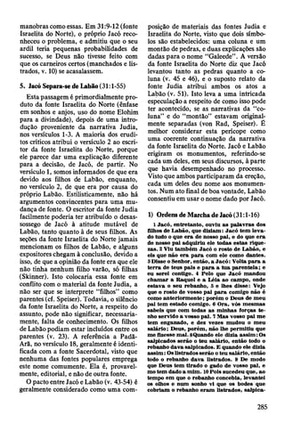 manobras como essas. Em 31:9-12 (fonte
Israelita do Norte), o próprio Jacó reco­
nheceu o problema, e admitiu que o seu
ardil teria pequenas probabilidades de
sucesso, se Deus não tivesse feito com
que os carneiros certos (manchados e lis­
trados, v. 10) se acasalassem.
5. Jacó Separa-se de Labão (31:1-55)
Esta passagem é primordialmente pro­
duto da fonte Israelita do Norte (ênfase
em sonhos e anjos, uso do nome Elohim
para a divindade), depois de uma intro­
dução proveniente da narrativa Judia,
nos versículos 1-3. A maioria dos erudi­
tos críticos atribui o versículo 2 ao escri­
tor da fonte Israelita do Norte, pofque
ele parece dar uma explicação diferente
para a decisão, de Jacó, de partir. No
versículo 1, somos informados de que era
devido aos filhos de Labão, enquanto,
no versículo 2, de que era por causa do
próprio Labão. Estilisticamente, não há
argumentos convincentes para uma mu­
dança de fonte. O escritor da fonte Judia
facilmente poderia ter atribuído o desas­
sossego de Jacó à atitude mutável de
Labão, tanto quanto à de seus filhos. As
seções da fonte Israelita do Norte jamais
mencionam os filhos de Labão, e alguns
expositores chegam à conclusão, devido a
isso, de que a opinião da fonte era que ele
não tinha nenhum filho varão, só filhas
(Skinner). Isto colocaria essa fonte em
conflito com o material da fonte Judia, a
não ser que se interprete “filhos” como
parentes (cf. Speiser). Todavia, o silêncio
da fonte Israelita do Norte, a respeito do
assunto, pode não significar, necessaria­
mente, falta de conhecimento. Os filhos
de Labão podiam estar incluídos entre os
parentes (v. 23). A referência a Padã-
Arã, no versículo 18, geralmente é identi­
ficada com a fonte Sacerdotal, visto que
nenhuma das fontes populares emprega
este nome comumente. Ela é, provavel­
mente, editorial, e não de outra fonte.
O pacto entre Jacó e Labão (v. 43-54) é
geralmente considerado como uma com­
posição de materiais das fontes Judia e
Israelita do Norte, visto que dois símbo­
los são estabelecidos: uma coluna e um
montão de pedras, e duas explicações são
dadas para o nome “Galeede” . A versão
da fonte Israelita do Norte diz que Jacó
levantou tanto as pedras quanto a co­
luna (v. 45 e 46), e o suposto relato da
fonte Judia atribui ambos os atos a
Labão (v. 51). Isto leva a uma intricada
especulação a respeito de como isso pode
ter acontecido, se as narrativas da “co­
luna” e do “montão” estavam original­
mente separadas (von Rad, Speiser). É
melhor considerar esta perícope como
uma coerente continuação da narrativa
da fonte Israelita do Norte. Jacó e Labão
erigiram os monumentos, referindo-se
cada um deles, em seus discursos, à parte
que havia desempenhado no processo.
Visto que ambos participaram da ereção,
cada um deles deu nome aos monumen­
tos. Num ato final de boa vontade, Labão
consentiu em usar o nome dado por Jacó.
1) Ordens de Marcha de Jacó (31:1-16)
1 Jacó, entretanto, ouviu as palavras dos
filhos de L abão, que diziam : Jacó tem lev a­
do tudo o que e ra de nosso pai, e do que e ra
de nosso p ai adquiriu ele todas estas rique­
zas. 2 Viu tam bém Jacó o rosto de Labão, e
eis que não e ra p a ra com ele com o dantes.
3 D isse o Senhor, então, a J a c ó : V olta p a ra a
te rra de teus pais e p a ra a tu a p aren tela; e
eu serei contigo. 4 Pelo que Jacó m andou
cham ar a R aquel e a L éia ao cam po, onde
estav a o seu rebanho, 5 e lhes disse: Vejo
que o rosto de vosso pai p a ra com igo não é
como an terio rm en te; porém o D eus de m eu
pai tem estado com igo. 6 O ra, vós m esm as
sabeis que com todas as m inhas forças te ­
nho servido a vosso p ai. 7 M as vosso pai m e
tem enganado, e dez vezes m udou o m eu
salário; D eus, porém , não lhe perm itiu que
m e fizesse m al. SQuando ele dizia assim : Os
salpicados serão o teu salário, então todo o
rebanho dava salpicados. E quando ele dizia
a ssim : Os listrados serão o teu salário, então
todo o rebanho d ava listrados. 9 De modo
que D eus tem tirado o gado de vosso pai, e
m o tem dado a m im . 10 Pois sucedeu que, a«
tem po em que o rebanho concebia, levantei
os olhos e num sonho vi que os bodes que
cobriam o rebanho eram listrados, salpica-
285
 