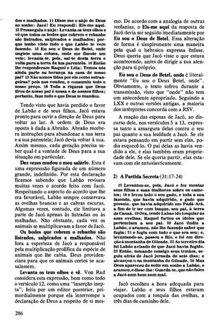 dos e m alhados. 11 Disse-m e o anjo de Deus
no sonho: Jacó! E u respondi: E is-m e aqui.
12 Prosseguiu o a n jo : L evanta os teus olhos e
vê que todos os bodes que cobrem o rebanho
são listrados, salpicados e m alhados; p or­
que tenho visto tudo o que L abão te vem
fazendo. 13 E u sou o D eus de B etei, onde
ungiste u m a coluna, onde m e fizeste um
voto; levanta-te, pois, sai-te d esta te rra e
volta p a ra a te rra da tu a parentela. 14 Então
lhe responderam R aquel e L éia: Tem os nós
ainda p arte ou h eran ça n a casa de nosso
pai? 15N ão som os tidas por ele com o e stran ­
geiras? pois nos vendeu, e consum iu todo o
nosso preço. 16 T oda a riqueza que D eus
tirou de nosso pai é nossa e de nossos filhos;
portanto, faze tudo o que D eus te m andou.
Tendo visto que havia perdido o favor
de Labão e de seus filhos, Jacó estava
pronto para ouvir a direção de Deus para
voltar ao lar. A ordem de Deus era
oposta à dada a Abraão. Abraão recebe­
ra instruções para abandonar a sua terra
e a sua parentela; Jacó devia voltar à sua.
Assim mesmo, cada geração precisa sa­
ber qual é a vontade de Deus para a sua
situação em particular.
Dez vezes mudou o meu salário. Esta é
uma expresssão figurada de um número
grande, indefinido. Por esta declaração
ficamos sabendo que Labão revisara
muitas vezes o acordo feito com Jacó.
Respeitando o aspecto do acordo que lhe
era favorável, Labão sempre conservava
as ovelhas brancas e as cabras escuras.
Algumas vezes, contudo, ele limitava a
parte de Jacó apenas às listradas ou às
malhadas. Não obstante, cada vez os
animais se multiplicavam a favor de Jacó.
Os bodes que cobrem o rebanho são
listrados, salpicados e malhados. Não
fora a esperteza de Jacó a responsável
pela multiplicação prolífica da espécie de
animais que lhe cabia. Deus providen­
ciara para que os animais certos se aca­
salassem.
Levanta os teus olhos e vê. Von Rad
considera esta expressão, bem como todo
o versículo 12, como uma “inserção inep­
ta”, feita por um editor posterior, pri­
mordialmente porque ela interrompe a
declaração de Deus a respeito de si mes­
mo. De acordo com a analogia de outras
teofanias, o Eis-me aqui da resposta de
Jacó devia ser seguido imediatamente por
Eu sou o Deus de Betei. Essa alteração
de forma é simplesmente uma maneira
pela qual o hebraico expressa ênfase.
Deus queria que Jacó visse o que estava
acontecendo, antes de dirigir a sua aten­
ção para si próprio.
Eu sou o Deus de Betei, onde é literal­
mente “Eu sou o Deus Betei, onde” .
Obviamente, o texto sofreu durante a
transmissão, visto que “onde” não tem
um antecedente apropriado. Seguindo a
LXX e outras versões antigas, a maioria
dos intérpretes concorda com a RSV.
A reação das esposas de Jacó, ao dis­
curso dele, nos versículos 5 a 13, expres­
sa tanto a amargura delas contra o seu
pai quanto a sua lealdade a Jacó. Se ele
estava pensando em partir sem elas, po­
dia esquecê-lo. O pai delas as havia ven­
dido a ele, e elas também eram proprie­
dade dele. Se ele queria partir, elas esta­
vam com ele entusiasticamente.
2) A Partida Secreta (31:17-24)
17 Levantou-se, pois, Jacó e fez m ontar
seus filhos e suas m ulheres sobre os cam e­
los ; 18 e levou todo o seu gado, e toda a sua
fázenda, que havia adquirido, o gado que
possuía, que hav ia adquirido em Padã-A rã,
a fim de ir te r com Isaque, seu pai, à te rra
de C anaã. 19O ra, tendo Labao ido tosquiar as
suas ovelhas, R aquel furtou os ídolos que
pertenciam a seu pai. 20 Jacó iludiu a
Labão, o aram eu , não lhe fazendo sab er que
fugia; 21 e fugiu com tudo o que e ra seu; e,
levantando-se, passou o Rio, e foi em d ire­
ção à m ontanha de G ileade. 22Ao terceiro dia
foi Labão avisado de que Jacó havia fugido.
23 E ntão, tom ando consigo seus irm ãos, se ­
guiu a trá s de Jacó jo rnada de sete d ia s; e
alcançou-o n a m ontanha de G ileade. 24 M as
D eus ap areceu de noite em sonho a Labão, o
aram eu, e disse-lhe: G uarda-te, que não fales
a Jacó nem bem nem m al.
Jacó escolheu a hora adequada para
viajar. Labão e seus filhos estavam
ocupados com a tosquia das ovelhas, a
três dias de caminho dele.
286
 