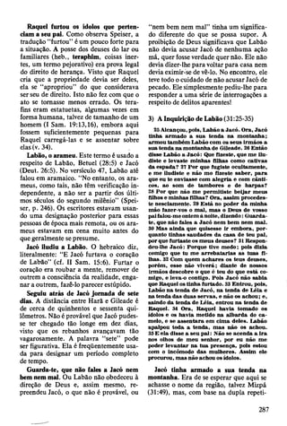 Raquel furtou os ídolos que perten­
ciam a seu pai. Como observa Speiser, a
tradução “furtou” é um pouco forte para
a situação. A posse dos deuses do lar ou
familiares (heb., teraphim, coisas iner­
tes, um termo pejorativo) era prova legal
do direito de herança. Visto que Raquel
cria que a propriedade devia ser deles,
ela se “apropriou” do que considerava
ser seu de direito. Isto não fez com que o
ato se tomasse menos errado. Os tera-
fins eram estatuetas, algumas vezes em
forma humana, talvez de tamanho de um
homem (I Sam. 19:13,16), embora aqui
fossem suficientemente pequenas para
Raquel carregá-las e se assentar sobre
elas (v. 34).
Labão, o arameu. Este termo é usado a
respeito de Labão, Betuel (28:5) e Jacó
(Deut. 26:5). No versículo 47, Labão até
falou em aramaico. “No entanto, os ara-
meus, como tais, não têm verificação in­
dependente, a não ser a partir dos últi­
mos séculos do segundo milênio” (Spei­
ser, p. 246). Os escritores estavam usan­
do uma designação posterior para essas
pessoas de época mais remota, ou os ara-
meus estavam em cena muito antes do
que geralmente se presume.
Jacó iludiu a Labão. O hebraico diz,
literalmente: “E Jacó furtava o coração
de Labão” (cf. II Sam. 15:6). Furtar o
coração era roubar a mente, remover de
outrem a consciência da realidade, enga­
nar a outrem, fazê-lo parecer estúpido.
Seguiu atrás de Jacó jornada de sete
dias. A distância entre Harã e Gileade é
de cerca de quinhentos e sessenta qui­
lômetros. Não é provável que Jacó pudes­
se ter chegado tão longe em dez dias,
visto que os rebanhos avançavam tão
vagarosamente. A palavra “sete” pode
ser figurativa. Ela é freqüentemente usa­
da para designar um período completo
de tempo.
Guarda-te, que não fales a Jacó nem
bem nem mal. Ou Labão não obedeceu à
direção de Deus e, assim mesmo, re­
preendeu Jacó, o que não é provável, ou
“nem bem nem mal” tinha um significa­
do diferente do que se possa supor. A
proibição de Deus significava que Labão
não devia acusar Jacó de nenhuma ação
má, quer fosse verdade quer não. Ele não
devia dizer-lhe para voltar para casa nem
devia eximir-se de vê-lo. No encontro, ele
teve todo o cuidado de não acusar Jacó de
pecado. Ele simplesmente pediu-lhe para
responder a uma série de interrogações a
respeito de delitos aparentes!
3) A Inquirição de Labão (31:25-35)
25 Alcançou, pois, L abão a Jacó. O ra, Jacó
tinha arm ado a sua tenda na m ontanha;
arm ou tam bém L abão com os seus irm ãos a
sua tenda na m ontanha de G ileade. 26 E ntão
disse Labão a Ja c ó : Que fizeste, que m e ilu­
diste e levaste m inhas filhas com o cativas
da espada? 27 P o r que fugiste ocultam ente,
e m e iludiste e não m o fizeste sab er, p a ra
que eu te enviasse com aleg ria e com cân ti­
cos, ao som de tam bores e de harp as?
28 P o r que não m e p erm itiste b eijar m eus
filhos e m inhas filhas? O ra, assim procedes­
te nesciam ente. 29 E stá no poder da m inha
m ão fazer-vos o m al, m as o D eus de vosso
pai falou-m e ontem à noite, dizendo: G uarda-
te, que não fales a Jacó nem bem nem m al.
30 M as ainda que quisesse ir em bora, p o r­
quanto tinhas saudades d a casa de teu pai,
por que fu rtaste os m eus deuses? 31 Respon-
deu-lhe J a c ó : Porque tive m edo; pois dizia
comigo que tu m e a rre b a ta ria s as tuas fi­
lhas. 32 Com quem ach ares os teus deuses,
porém , esse não viv erá; diante de nossos
irm ãos descobre o que é teu do que está co­
m igo, e leva-o contigo. Pois Jacó não sabia
que R aquel os tinha furtado. 33 E ntrou, pois,
L abão n a tenda de Jacó, na tenda de L éia e
na tenda das duas servas, e não os achou; e,
saindo da tenda de L éia, entrou na tenda de
R aquel. 34 O ra, R aquel havia tom ado os
ídolos e os havia m etido n a alb ard a do c a ­
m elo, e se a ssen tara em cim a deles. La.bão
apalpou toda a tenda, m as não os achou.
35 E ela disse a seu p a i: N ão se acenda a ira
nos olhos de m eu senhor, por eu não m e
poder lev an tar na tu a presença, pois estou
com o incôm odo das m ulheres. A ssim ele
procurou, m as não achou os ídolos.
Jacó tinha armado a sua tenda na
montanha. Era de se esperar que aqui se
achasse o nome da região, talvez Mizpá
(31:49), mas, com base na dupla repeti-
287
 