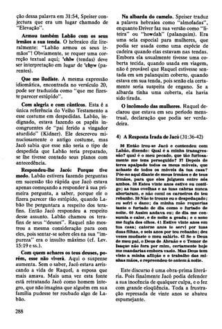 ção dessa palavra em 31:54, Speiser con­
jectura que era um lugar chamado de
“Elevação”.
Armou também Labão com os seus
irmãos a sua tenda. O hebraico diz lite­
ralmente: “Labão armou os seus ir­
mãos” ! Obviamente, se requer uma cor­
reção textual aqui; ’chlw (tendas) deve
ser interpretação em lugar de ’chyw (pa­
rentes).
Que me iludiste. A mesma expressão
idiomática, encontrada no versículo 20,
pode ser traduzida como “que me fizes­
te parecer estúpido”.
Com alegria e com cânticos. Esta é a
única referência do Velho Testamento a
esse costume em despedidas. Labão, in­
dignado, estava fazendo os papéis in­
congruentes de “pai ferido a vingador
aturdido” (Kidner). Ele descreveu mi­
nuciosamente o antigo costume, mas
Jacó sabia que esse não seria o tipo de
despedida que Labão teria preparado,
se lhe tivesse contado seus planos com
antecedência.
Respondeu-lhe Jacó: Porque tive
medo. Labão estivera fazendo perguntas
em sucessão tão rápida que Jacó estava
apenas começando a responder à sua pri­
meira pergunta, a saber, porque ele o
fizera parecer tão estúpido, quando La-
bâo lhe perguntara a respeito dos tera-
fins. Então Jacó respondeu a respeito
desse assunto. Labão chamou os tera-
fins de seus “deuses” . Raquel não mos­
trou a mesma consideração para com
eles, pois sentar-se sobre eles na sua “im­
pureza” era o insulto máximo (cf. Lev.
15:19 e ss.).
Com quem achares os teus deuses, po­
rém, esse não viverá. Aqui o suspense
aumenta. Sem o saber, Jacó estava arris­
cando a vida de Raquel, a esposa que
mais amava. Mais uma vez esta fonte
está retratando Jacó como homem ínte­
gro, que não imagina que alguém em sua
família pudesse ter roubado algo de La­
bão.
Na albarda do camelo. Speiser traduz
a palavra hebraica como “almofadas”,
enquanto Driver faz sua versão como “li­
teira” ou “howdah” (palanquim). Era
uma sela especial para mulheres, que
podia ser usada como uma espécie de
cadeira quando elas estavam nas tendas.
Embora ela usualmente tivesse uma co­
berta tecida, quando usada em viagem,
não é provável que Raquel estivesse sen­
tada em um palanquim coberto, quando
estava em sua tenda, pois senão ela certa­
mente seria suspeita de engano. Se a
albarda tinha uma coberta, ela havia
sido tirada.
O incômodo das mulheres. Raquel de­
clarou que estava em seu período mens­
trual, declaração que podia ser verda­
deira.
4) A Resposta Irada de Jacó (31:36-42)
36 E ntão irou-se Jacó e contendeu com
Labão, dizendo: Qual é a m inha tra n sg re s­
são? qual é o m eu pecado, que tão furiosa­
m ente m e tens perseguido? 37 Depois de
teres apalpado todos os m eus m óveis, que
achaste de todos os m óveis da tu a casa?
Põe-no aqui diante de m eus irm ãos e de teus
irm ãos, p a ra que eles julguem entre nós
am bos. 38 E stes vinte anos estive eu conti­
go ; as tu as ovelhas e as tu as cab ras nunca
abortaram , e não com i os carneiros do teu
rebanho. 39 N ão te trouxe eu o despedaçado;
eu sofri o dano; da m inha m ão requerias
tanto o furtado de dia com o o furtado de
noite. 40 A ssim andava eu ; de dia m e con­
sum ia o calor, e de noite a geada; e o sono
m e fugia dos olhos. 41 E stive vinte anos em
tu a casa; catorze anos te servi por tu as
duas filhas, e seis anos por teu rebanho; dez
vezes m udaste o m eu salário. 42 Se o Deus
de m eu pai, o D eus de A braão e o T em or de
Isaque não fora por m im , certam ente hoje
m e m an d arias em bora vazio. M as D eus tem
visto a m inha aflição e o trabalho das m i­
nhas m ãos, e repreendeu-te ontem à noite.
Este discurso é uma obra-prima literá­
ria. Pois finalmente Jacó podia defender
a sua inocência de qualquer culpa, e o fez
com grande eloqüência. Toda a frustra­
ção represada de vinte anos se abateu
espumejante.
288
 