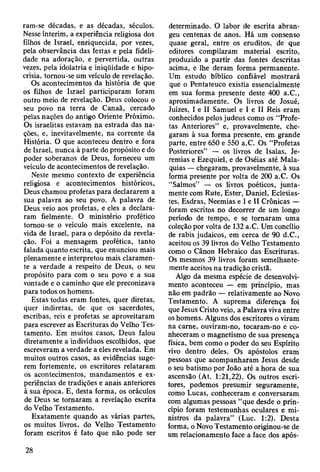 ram-se décadas, e as décadas, séculos.
Nesse ínterim, a experiência religiosa dos
filhos de Israel, enriquecida:, por vezes,
pela observância das festas e pela fideli­
dade na adoração, e pervertida, outras
vezes, pela idolatria e iniqüidade e hipo­
crisia, tornou-se um veículo de revelação.
Os acontecimentos da história de que
os filhos de Israel participaram foram
outro meio de revelação. Deus colocou o
seu povo na terra de Canaã, cercado
pelas nações do antigo Oriente Próximo.
Os israelitas estavam na estrada das na­
ções, e, inevitavelmente, na corrente da
História. O que aconteceu dentro e fora
de Israel, nunca à parte do propósito e do
poder soberanos de Deus, forneceu um
veículo de acontecimentos de revelação.
Neste mesmo contexto de experiência
religiosa e acontecimentos históricos,
Deus chamou profetas para declararem a
sua palavra ao seu povo. A palavra de
Deus veio aos profetas, e eles a declara­
ram fielmente. O ministério profético
tornou-se o veículo mais excelente, na
vida de Israel, para o depósito da revela­
ção. Foi a mensagem profética, tanto
falada quanto escrita, que enunciou mais
plenamente e interpretou mais claramen­
te a verdade a respeito de Deus, o seu
propósito para com o seu povo e a sua
vontade e o caminho que ele preconizava
para todos os homens.
Estas todas eram fontes, quer diretas,
quer indiretas, de que os sacerdotes,
escribas, reis e profetas se aproveitaram
para escrever as Escrituras do Velho Tes­
tamento. Em muitos casos, Deus falou
diretamente a indivíduos escolhidos, que
escreveram a verdade a eles revelada. Em
muitos outros casos, as evidências suge­
rem fortemente, os escritores relataram
os acontecimentos, mandamentos e ex­
periências de tradições e anais anteriores
à sua época. E, desta forma, os oráculos
de Deus se tornaram a revelação escrita
do Velho Testamento.
Exatamente quando as várias partes,
os muitos livros, do Velho Testamento
foram escritos é fato que não pode ser
determinado. O labor de escrita abran­
geu centenas de anos. Há um consenso
quase geral, entre os eruditos, de que
editores compilaram material escrito,
produzido a partir das fontes descritas
acima, e lhe deram forma permanente.
Um estudo bíblico confiável mostrará
que o Pentateuco existia essencialmente
em sua forma presente deste 400 a.C.,
aproximadamente. Os livros de Josué,
Juizes, I e II Samuel e I e II Reis eram
conhecidos pelos judeus como os “Profe­
tas Anteriores” e, provavelmente, che­
garam à sua forma presente, em grande
parte, entre 650 e 550 a.C. Os “Profetas
Posteriores” — os livros de Isaías, Je­
remias e Ezequiel, e de Oséias até Mala-
quias — chegaram, provavelmente, à sua
forma presente por volta de 200 a.C. Os
“Salmos” — os livros poéticos, junta­
mente com Rute, Ester, Daniel, Eclesias-
tes, Esdras, Neemias e I e II Crônicas —
foram escritos no decorrer de um longo
período de tempo, e se tornaram uma
coleção por volta de 132 a.C. Um concílio
de rabis judaicos, em cerca de 90 d.C.,
aceitou os 39 livros do Velho Testamento
como o Cânon Hebraico das Escrituras.
Os mesmos 39 livros foram semelhante­
mente aceitos na tradição cristã.
Algo da mesma espécie de desenvolvi­
mento aconteceu — em princípio, mas
não em padrão — relativamente ao Novo
Testamento. A suprema diferença foi
que Jesus Cristo veio, a Palavra viva entre
os homens. Alguns dos escritores o viram
na carne, ouviram-no, tocaram-no e co­
nheceram o magnetismo de sua presença
física, bem como o poder do seu Espírito
vivo dentro deles. Os apóstolos eram
pessoas que acompanharam Jesus desde
o seu batismo por João até a hora de sua
ascensão (At. 1:21,22). Os outros escri­
tores, podemos presumir seguramente,
como Lucas, conheceram e conversaram
com algumas pessoas “que desde o prin­
cípio foram testemunhas oculares e mi­
nistros da palavra” (Luc. 1:2). Desta
forma, o Novo Testamento originou-se de
um relacionamento face a face dos após-
28
 
