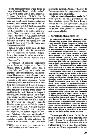 Nesta passagem vemos a vida difícil do
pastor (“o trabalho das minhas mãos”,
v. 42), bem como Labão havia maltrata­
do Jacó (“a minha aflição”). Era da
responsabilidade do pastor providenciar
para que os rebanhos tivessem crias sem
abortos e que fossem protegidos de ani­
mais selvagens e de ladrões humanos. Ele
cuidara dos animais durante os opressi­
vos dias quentes e as noites miseravel­
mente frias, enquanto o seu sono lhe
“fugia” dos olhos (v. 40). Algumas vezes
o pastor tinha dificuldades para ficar
acordado durante a sua vigília; Jacó, por
causa do ealor e do frio, não podia dor­
mir quando queria!
Labão tomara a sorte dura de Jacó
ainda mais difícil, não lhe permitindo
comer os cordeiros do rebanho, forçan­
do-o a dar contas de todas as perdas e
mudando o seu salário repetidamente
(“dez vezes”).
O versículo 42 expressa claramente
que o Deus de Isaque e o Deus de
Abraão eram o mesmo Deus, pois o
verbo “não fora” está no singular, re­
querendo um sujeito simples, e não com­
posto. Obviamente, Jacó adorava o mes­
mo Deus que eles adoravam, pois está se
referindo a ele nesta passagem. Nomes
diferentes para o mesmo Deus eram usa­
dos pelos patriarcas (cf. Sal. 18:2 e Apoc.
15:3, onde termos diferentes são usados
para designar o mesmo Deus único). O
significado do título Temor de Isaque é
obscuro, pois ocorre apenas neste capí­
tulo. Speiser o traduz como “o Terrível
de Isaque” e relaciona este título com o
de “Provação de Isaque” , quando
Abraão estava para sacrificá-lo sobre a
montanha (Gên. 22). Albright sugeriu
que significa “Parente”, visto que pala­
vras cognatas, em outras línguas do Ori­
ente Próximo, têm este significado. 16
Na verdade, esta expressão descreve com
exatidão o estilo de vida religiosa de
Isaque. Enoque andou “com” Deus (em
16 Albright, From the Stone Age to Christlanity (New
York: Doubleday & Co., Inc., 1946), p. 248 n).
comunhão íntima), Abraão “diante” de
Deus (consciente de sua presença), e Isa­
que, como servo obediente.
Hoje me mandarias embora vazio. Jacó
disse que Labão teria prevalecido, se
Deus não interviesse. Ele deu a Deus o
crédito de toda a sua prosperidade, não
porque Deus reconhecesse os seus atribu­
tos morais, mas porque se apiedara de
Jacó em sua aflição.
5) O Pacto em Mizpá (31:43-55)
43 Respondeu-lhe L abão: E stas filhas são
m inhas filhas, e estes filhos são m eus filhos,
e este rebanho é m eu rebanho, e tudo o que
vês é m eu; e que farei hoje a estas m inhas
filhas, ou aos filhos que elas tiveram ?
44 A gora pois vem , e façam os um pacto, eu e
tu, e sirva ele de testem unha entre m im e ti.
45 E ntão tom ou Jacó um a pedra, e a erigiu
como coluna. 46 E disse a seus irm ãos:
A juntai p edras. T om aram , pois, pedras e
fizeram um m ontão, e ali junto ao m ontão
com eram . 47 Labão lhe cham ou Jegar-Saa-
duta, e Jacó cham ou-lhe G aleede. 48 Disse,
pois, L ab ão : E ste m ontão é hoje testem unha
entre m im e ti. P o r isso foi cham ado G a­
leede ; 49 e tam bém M lzpá, porquanto d isse:
Vigie o Senhor en tre m im e ti, quando esti­
verm os apartad o s um do outro. 50 Se afligi­
res as m inhas filhas, e se tom ares outras
m ulheres além das m inhas filhas, em bora
ninguém esteja conosco, lem bra-te de que
Deus é testem unha entre m im e ti. 51 Disse
ainda L abão a J a c ó : E is aqui este m ontão, e
eis aqui a coluna que levantei entre m im e ti.
52 Seja este m ontão testem unha, e seja esta
coluna testem unha de que, p a ra m al, nem
passarei eu desse m ontão a ti, nem p assarás
tu deste m ontão e d esta coluna a m im .
53O D eus de A braão e o D eus de N aor, o Deus
do pai deles, julgue entre nós. E jurou Jacó
pelo T em or de seu pai, Isaque. 54 E ntão
Jacó ofereceu um sacrifício na m ontanha, e
convidou seus irm ãos p a ra com erem p ã o ; e,
tendo comido, p assaram a noite n a m onta­
nha. 55 Levantou-se Labão de m an h ã cedo,
beijou seus filhos e suas filhas e os ab en ­
çoou ; e, partindo, voltou p a ra o seu lugar.
Tudo o que vês é meu. De início, o
leitor é inclinado a sentir simpatia por
Labão. O lucro de Jacó fora o prejuízo de
Labão, inteiramente. Embora ele não
pudesse mais reter a sua descendência,
restava uma última responsabilidade: as-
289
 