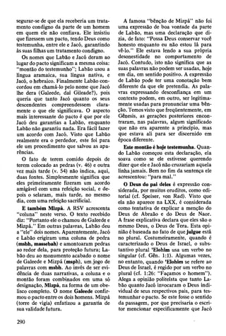 segurar-se de que ela receberia um trata­
mento condigno da parte de um homem
em quem ele não confiava. Ele insistiu
que fizessem um pacto, tendo Deus como
testemunha, entre ele e Jacó, garantindo
às suas filhas um tratamento condigno.
Os nomes que Labão e Jacó deram ao
lugar do pacto significam a mesma coisa:
“montão do testemunho”; Labão usou a
língua aramaica, sua língua nativa, e
Jacó, o hebraico. Finalmente Labão con­
cordou em chamá-lo pelo nome que Jacó
lhe dera (Galeede, daí Gileade?), pois
queria que tanto Jacó quanto os seus
descendentes compreendessem clara­
mente o que ele significava. O aspecto
mais interessante do pacto é que por ele
Jacó deu garantias a Labão, enquanto
Labão não garantiu nada. Era fácil fazer
um acordo com Jacó. Visto que Labão
realmente era o perdedor, este foi para
ele um procedimento que salvou as apa­
rências.
O fato de terem comido depois de
terem colocado as pedras (v. 46) e outra
vez mais tarde (v. 54) não indica, aqui,
duas fontes. Simplesmente significa que
eles primeiramente fizeram um acordo
amigável com uma refeição social, e de­
pois o selaram, mais tarde, no mesmo
dia, com uma refeição sacrificial.
E também Mizpá. A RSV acrescenta
“coluna” neste verso. O texto recebido
diz: “Portanto ele o chamou de Galeede e
Mizpá.” Em outras palavras, Labão deu
a “ele” dois nomes. Aparentemente, Jacó
e Labão erigiram uma coluna de pedra
(msbh, massebah) e amontoaram pedras
ao redor dela, para proteção futura; La­
bão deu ao monumento acabado o nome
de Galeede e Mizpá (msph), um.jogo de
palavras com msbh. Ao invés de ser evi­
dência de duas narrativas, a coluna e o
montão foram combinados em uma só
designação, Mizpá, na forma de um obe­
lisco completo. O nome Galeede confir­
mou o pacto entre os dois homens. Mizpá
(torre de vigia) enfatizou a garantia de
sua validade futura.
A famosa “bênção de Mizpá” não foi
uma expressão de boa vontade da parte
de Labão, mas uma declaração que di­
zia, de fato: “Possa Deus conservar você
honesto enquanto eu não estou lá para
vê-lo.” Ele estava lendo a sua própria
desonestidade no comportamento de
Jacó. Contudo, isto não significa que as
suas palavras não podem ser usadas, hoje
em dia, em sentido positivo. A expressão
de Labão pode ter uma conotação bem
diferente da que ele pretendia. As pala­
vras expressando desconfiança em um
contexto podem, em outro, ser legitima­
mente usadas para pronunciar uma bên­
ção. Temos visto que freqüentemente, em
Gênesis, as gerações posteriores encon­
traram, nas palavras, algum significado
que não era aparente a princípio, mas
que estava ali para ser discernido em
época diferente.
Este montão é hoje testemunha. Quan­
do Labão começou esta declaração, ela
soava como se ele estivesse querendo
dizer que ele e Jacó não cruzariam aquela
linha jamais. Bem no fim da sentença ele
acrescentou: “para mal.”
O Deus do pai deles é expressão con­
siderada, por muitos eruditos, como edi­
torial (cf. Speiser, von Rad). Visto que
ela não aparece na LXX, é considerada
como tentativa de explicar a menção do
Deus de Abraão e do Deus de Naor.
A frase explicativa declara que eles são o
mesmo Deus, o Deus de Tera. Esta opi­
nião é baseada no fato de que julgue está
no plural. Costumeiramerite, quando é
caracterizado o Deus de Israel, o subs­
tantivo plural ’Elohim usa um verbo no
singular (cf. Gên. 1:1). Algumas vezes,
no entanto, quando ’Elohim se refere ao
Deus de Israel, é regido por um verbo no
plural (cf. 1:26: “Façamos o homem”).
Alega a opinião politeísta que tanto La­
bão quanto Jacó invocaram o Deus indi­
vidual de seus respectivos pais, para tes­
temunhar o pacto. Se este fosse o sentido
da passagem, por que precisaria o escri­
tor mencionar especificamente que Jacó
290
 