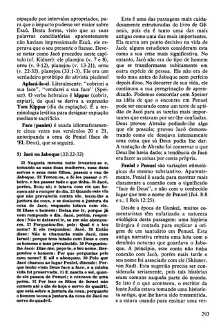 espaçado por intervalos apropriados, pa­
ra que o impacto pudesse ser maior sobre
Esaú. Desta forma, visto que as suas
palavras conciliatórias aparentemente
não haviam impressionado Esaú, ele es­
perava que o seu presente o fizesse. Deve-
se notar como Jacó procedeu neste capí­
tulo (cf. Kidner): ele planejou (v. 7 e 8),
orou (v. 9-12), planejou (v. 13-21), orou
(v. 22-32), planejou (33:1-3). Ele era um
verdadeiro protótipo do ativista piedoso!
Aplacá-lo-ei. Literalmente: “cobrirei a
sua face”, “vendarei a sua face” (Spei-
ser). O verbo hebraico é kippur (cobrir,
expiar), do qual se deriva a expressão
Yom Kippur (dia da expiação). É a ter­
minologia levítica para designar expiação
mediante sacrifício.
Face (panim) é usada idiomaticamen­
te cinco vezes nos versículos 20 e 21,
antecipando a cena de Peniel (face de
’El, Deus), que se seguirá.
5) Jacó no Jaboque (32:22-32)
22 N aquela m esm a noite levantou-se e,
tom ando as suas duas m ulheres, suas duas
servas e seus onze filhos, passou o vau de
Jaboque. 23 Tomou-os, e fê-los p assar o r i­
beiro, e fez p assar tudo o que tinha. 2AJacó,
porém , ficou só; e lutava com ele um ho­
m em até o rom per do dia. 25 Quando este viu
que não prevalecia contra ele, tocou-lhe a
ju n tu ra d a coxa, e se deslocou a ju n tu ra da
coxa de Jacó, enquanto lutava com ele.
26 D isse o hom em : D eixa-m e ir, porque já
vem rom pendo o dia. Jacó, porém , respon­
deu: Não te deixarei ir, se m e não abençoa­
res. 21 Perguntou-lhe, pois: Qual é o teu
nom e? E ele respondeu: Jacó. 28 E ntão
disse: N ão te ch am arás m ais Jacó, m as
Israel; porque tens lutado com D eus e com
os hom ens e tens prevalecido. 29 Perguntou-
lhe Jacó : Dize-m e, peço-te, o teu nom e. R es­
pondeu o hom em : P o r que perguntas pelo
m eu nom e? E ali o abençoou. 30 Pelo que
Jacó cham ou ao lugar Peniel, dizendo: P o r­
que tenho visto D eus face a face, e a m inha
vida foi preservada. 31E n ascia o sol, quan­
do ele passou de P en u el; e coxeava de u m a
perna. 32 P or isso os filhos de Israel não
com em até o dia de hoje o nervo do quadril,
que está sobre a ju n tu ra d a coxa, porquanto
o hom em tocou a ju n tu ra da coxa de Jacó no
nervo do quadril.
Esta é uma das passagens mais cuida­
dosamente estruturadas do livro de Gê­
nesis, pois ela é tanto uma das mais
antigas como uma das mais importantes.
Ela marca um ponto decisivo na vida de
Jacó; alguns estudiosos consideram esta
como a sua crise mais significativa. No
entanto, Jacó não era do tipo de homem
que se transformasse subitamente em
outra espécie de pessoa. Ele não era de
todo mau antes do Jaboque nem perfeito
depois disso. No decorrer de sua vida, ele
continuou a sua peregrinação de apren­
dizado. Podemos concordar com Speiser
na idéia de que o encontro em Penuel
pode ser encarado como um teste de apti­
dão de Jacó para as tarefas mais impor­
tantes que estavam por ser-lhe confiadas.
Deus provou Abraão pedindo-lhe algo
que ele possuía; provou Jacó demons­
trando como ele desejava intensamente
uma coisa que só Deus podia lhe dar.
A tentação de Abraão foi conservar o que
Deus lhe havia dado; a tendência de Jacó
era fazer as coisas por conta própria.
Peniel e Penuel são variações etimoló­
gicas do mesmo substantivo. Aparente­
mente, Peniel é usada para mostrar mais
claramente a conexão com o significado
“face de Deus”, e não com o conhecido
lugar que tem o nome de Penuel (Juí. 8:8
e s.; I Reis 12:25).
Desde a época de Gunkel, muitos co­
mentaristas têm enfatizado a natureza
etiológica desta passagem: uma história
litúrgica é contada para explicar a ori­
gem de um santuário em Penuel. Esta
antiga narrativa retrata uma luta com o
demônio noturno que guardava o Jabo­
que. A princípio, esse conto não tinha
conexão com Jacó, porém mais tarde o
seu nome foi associado com ele (Skinner,
von Rad). Esta sugestão precisa ser con­
siderada seriamente, pois tais histórias
eram comuns naquela parte do mundo.
Se isto é o que aconteceu, o escritor da
fonte Judia estava tomando uma historie­
ta antiga, que lhe havia sido transmitida,
e a estava usando para ensinar uma ver-
293
 