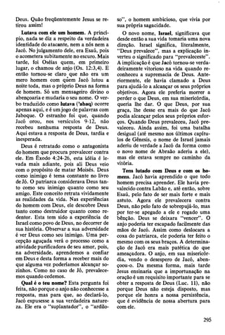 Deus. Quão freqüentemente Jesus se re­
tirou assim!
Lutava com ele um homem. A princí­
pio, nada se diz a respeito da verdadeira
identidade do atacante, nem a nós nem a
Jacó. No julgamento dele, era Esaú, pois
o acometera subitamente no escuro. Mais
tarde, foi Oséias quem, em primeiro
lugar, o chamou de anjo (Os. 12:3,4). E
então tomou-se claro que não era um
mero homem com quem Jacó lutou a
noite toda, mas o próprio Deus na forma
de homem. Só um mensageiro divino o
abençoaria e mudaria o seu nome. O ver­
bo traduzido como lutava (’abaq) ocorre
apenas aqui, e é um jogo de palavras com
Jaboque. O estranho foi que, quando
Jacó orou, nos versículos 9-12, não
recebeu nenhuma resposta de Deus.
Aqui estava a resposta de Deus, tardia e
inesperada.
Deus é retratado como o antagonista
do homem que procura prevalecer contra
ele. Em Êxodo 4:24-26, esta idéia é le­
vada mais adiante, pois ali Deus veio
com o propósito de matar Moisés. Deus
como inimigo é tema constante no livro
de Jó. O patriarca considerava Deus tan­
to como seu inimigo quanto como seu
amigo. Este conceito retrata vividamente
as realidades da vida. Nas experiências
do homem com Deus, ele descobre Deus
tanto como destruidor quanto como re­
dentor. Esta tem sido a experiência de
Israel como povo de Deus, no decorrer de
sua história. Observar a sua adversidade
é ver Deus como seu inimigo. Uma per­
cepção aguçada verá o processo como a
atividade purificadora de seu amor, pois,
na adversidade, aprendemos a confiar
em Deus e desta forma a receber mais do
que alguma vez poderíamos alcançar so­
zinhos. Como no caso de Jó, prevalece­
mos quando cedemos.
Qual é o teu nome? Esta pergunta foi
feita, não porque o anjo não conhecesse a
resposta, mas para que, ao declará-lo,
Jacó expusesse a sua verdadeira nature­
za. Ele era o “suplantador”, o “ardilo­
so”, o homem ambicioso, que vivia por
sua própria sagacidade.
O novo nome, Israel, significava que
desde então a sua vida tomaria uma nova
direção. Israel significa, literalmente,
“Deus prevalece”, mas a explicação in­
verteu o significado para “prevaleceste” .
A implicação é que Jacó tornou-se verda­
deiramente vitorioso na vida quando re­
conheceu a supremacia de Deus. Ante­
riormente, ele havia clamado a Deus
para ajudá-lo a alcançar os seus próprios
objetivos. Agora ele preferia morrer a
perder o que Deus, em sua misericórdia,
queria lhe dar. O que Deus, por sua
graça, lhe desse era mais do que Jacó
podia alcançar pelos seus próprios esfor­
ços. Quando Deus prevaleceu, Jacó pre­
valeceu. Ainda assim, foi uma batalha
desigual (até mesmo nos últimos capítu­
los de Gênesis, o nome de Israel jamais
aderiu de verdade a Jacó da forma como
o novo nome de Abraão aderiu a ele),
mas ele estava sempre no caminho da
vitória.
Tens lutado com Deus e com os ho­
mens. Jacó havia aprendido o que todo
homem precisa aprender. Ele havia pre­
valecido contra Labão e, até então, sobre
Esaú, pelo fato de ser mais forte e mais
astuto. Agora ele prevalecera contra
Deus, não pelo fato de sobrepujá-lo, mas
por ter-se apegado a ele e rogado uma
bênção. Deus se deixara “vencer” . O
anjo poderia ter escapado facilmente das
mãos de Jacó. Assim como deslocara a
coxa do patriarca, ele poderia ter feito o
mesmo com os seus braços. A determina­
ção de Jacó era mais patética do que
ameaçadora. O anjo, em sua misericór­
dia, vendo o desespero de Jacó, aben­
çoou-o. Da mesma forma, mais tarde
Jesus ensinaria que a importunação na
oração é um requisito importante para se
obter a resposta de Deus (Luc. 11), não
porque Deus não esteja disposto, mas
porque ele honra a nossa persistência,
que é evidência de nossa abertura para
com ele.
295
 